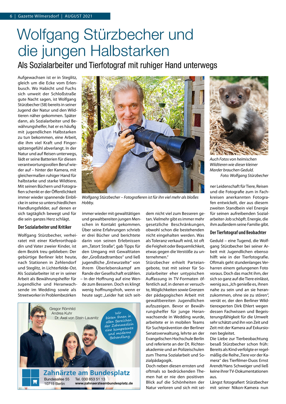 6  |  Gazette Wilmersdorf  |  August 2021  Wolfgang Stürzbecher und die jungen Halbstarken Als Sozialarbeiter und Tierfotograf mit ruhiger Hand unterwegs Aufgewachsen ist er in Steglitz, gleich um die Ecke vom Erlenbusch. Wo Habicht und Fuchs sich unweit der Schloßstraße gute Nacht sagen, ist Wolfgang Stürzbecher (58) bereits in seiner Jugend der Natur und den Wildtieren näher gekommen. Später dann, als Sozialarbeiter und Bewährungshelfer, hat er es häufig mit jugendlichen Halbstarken zu tun bekommen, eine Arbeit, die ihm viel Kraft und Fingerspitzengefühl abverlangt. In der Natur und auf Reisen unterwegs, lädt er seine Batterien für diesen verantwortungsvollen Beruf wieder auf – hinter der Kamera, mit gleichermaßen ruhiger Hand für halbstarke und starke Wildtiere. Mit seinen Büchern und Fotografien schenkt er der Öffentlichkeit immer wieder spannende Einblicke in seine so unterschiedlichen Handlungsfelder, auf denen er sich tagtäglich bewegt und für die sein ganzes Herz schlägt.  Der Sozialarbeiter und Kritiker Wolfgang Stürzbecher, verheiratet mit einer Kieferorthopädin und Vater zweier Kinder, ist dem Bezirk treu geblieben: Der gebürtige Berliner lebt heute, nach Stationen in Zehlendorf und Steglitz, in Lichterfelde-Ost. Als Sozialarbeiter ist er in seiner Arbeit als Bewährungshelfer für Jugendliche und Heranwachsende im Wedding sowie als Streetworker in Problembezirken  Auch Fotos von heimischen Wildtieren wie dieser kleiner Marder brauchen Geduld. � Foto: Wolfgang Stürzbecher  Wolfgang Stürzbecher – Fotografieren ist für ihn viel mehr als bloßes Hobby. immer wieder mit gewalttätigen und gewaltbereiten jungen Menschen in Kontakt gekommen. Über seine Erfahrungen schrieb er drei Bücher und berichtete darin von seinen Erlebnissen am „Tatort Straße“, gab Tipps für den Umgang mit Gewalttaten der „Großstadtrambos“ und ließ jugendliche „Entwurzelte“ von ihrem Überlebenskampf am Rande der Gesellschaft erzählen. – In der Hoffnung auf eine Wende zum Besseren. Doch es klingt wenig hoffnungsfroh, wenn er heute sagt: „Leider hat sich seit Gregor Römhild Andrea Kuhr Dr. Axel von Stein-Lausnitz  Wir in bieten Ihnen en allen Bereich izin der Zahnmed nte eine kompete und moderne . Behandlung  Zahnärzte am Bundesplatz Bundesallee 55 10715 Berlin  Tel. 030 853 51 13  www.zahnaerzteambundesplatz.de  dem nicht viel zum Besseren getan. Vielmehr gibt es immer mehr gesetzliche Beschränkungen, obwohl schon die bestehenden nicht eingehalten werden. Was als Toleranz verkauft wird, ist oft die Feigheit oder Bequemlichkeit, etwas gegen die Verstöße zu unternehmen.“ Stürzbecher erhielt Parteiangebote, trat mit seiner für Sozialarbeiter eher untypischen Auffassung in TV-Formaten öffentlich auf, in denen er versuchte, Möglichkeiten sowie Grenzen der pädagogischen Arbeit mit gewaltbereiten Jugendlichen aufzuzeigen. Bevor er Bewährungshelfer für junge Heranwachsende in Wedding wurde, arbeitete er in mobilen Teams für Suchtprävention der Berliner Senatsverwaltung, lehrte an der Evangelischen Hochschule Berlin und referierte an der Dt. Richterakademie und an Polizeischulen zum Thema Sozialarbeit und Sozialpädagogik. Doch neben diesen ernsten und oftmals so bedrückenden Themen hat er nie den positiven Blick auf die Schönheiten der Natur verloren und sich mit sei ner Leidenschaft für Tiere, Reisen und die Fotografie zum in Fachkreisen anerkannten Fotografen entwickelt, der aus diesem zweiten Standbein viel Energie für seinen aufreibenden Sozialarbeiter-Job schöpft. Energie, die ihm außerdem seine Familie gibt.  Der Tierfotograf und Beobachter Geduld – eine Tugend, die Wolfgang Stürzbecher bei seiner Arbeit mit Jugendlichen ebenso hilft wie in der Tierfotografie. Oftmals geht stundenlanges Verharren einem gelungenen Foto voraus. Doch das macht ihm, der sich so ganz auf die Tiere einlässt, wenig aus. „Ich genieße es, ihnen nahe zu sein und an sie heranzukommen, ohne sie zu stören“, verrät er, der den Berliner Wildtierexperten Dirk Ehlert wegen dessen Fachwissen und Begeisterungsfähigkeit für die Umwelt sehr schätzt und ihn von Zeit und Zeit mit der Kamera auf Exkursionen begleitet. Die Liebe zur Tierbeobachtung besaß Stürzbecher schon früh: Bereits als Kind verfolgte er regelmäßig die Reihe „Tiere vor der Kamera“ des Tierfilmer-Duos Ernst Arendt/Hans Schweiger und ließ keine ihrer TV-Dokumentationen aus. Längst fotografiert Stürzbecher mit seiner Nikon-Kamera nun