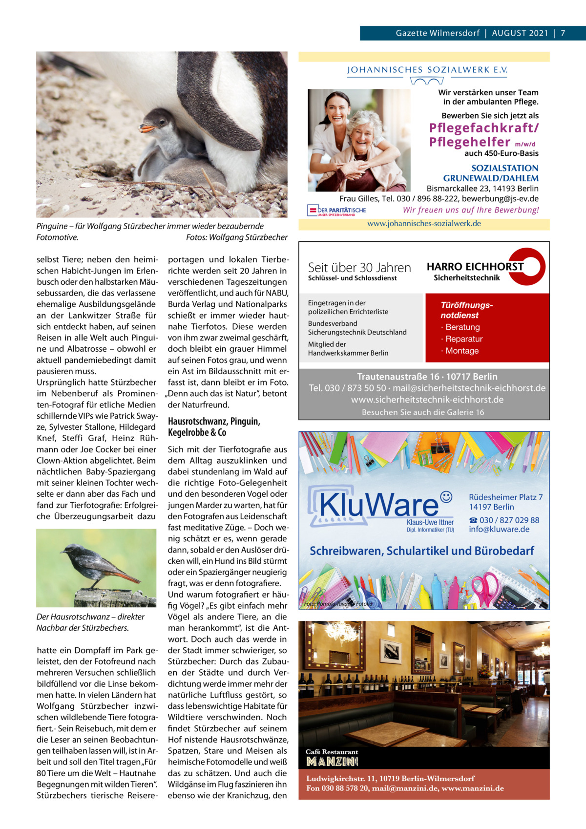 Gazette Wilmersdorf  |  August 2021  |  7  Pinguine – für Wolfgang Stürzbecher immer wieder bezaubernde Fotomotive.� Fotos: Wolfgang Stürzbecher selbst Tiere; neben den heimi- portagen und lokalen Tierbeschen Habicht-Jungen im Erlen- richte werden seit 20 Jahren in busch oder den halbstarken Mäu- verschiedenen Tageszeitungen sebussarden, die das verlassene veröffentlicht, und auch für NABU, ehemalige Ausbildungsgelände Burda Verlag und Nationalparks an der Lankwitzer Straße für schießt er immer wieder hautsich entdeckt haben, auf seinen nahe Tierfotos. Diese werden Reisen in alle Welt auch Pingui- von ihm zwar zweimal geschärft, ne und Albatrosse – obwohl er doch bleibt ein grauer Himmel aktuell pandemiebedingt damit auf seinen Fotos grau, und wenn pausieren muss. ein Ast im Bildausschnitt mit erUrsprünglich hatte Stürzbecher fasst ist, dann bleibt er im Foto. im Nebenberuf als Prominen- „Denn auch das ist Natur“, betont ten-Fotograf für etliche Medien der Naturfreund. schillernde VIPs wie Patrick SwayHausrotschwanz, Pinguin, ze, Sylvester Stallone, Hildegard Kegelrobbe & Co Knef, Steffi Graf, Heinz Rühmann oder Joe Cocker bei einer Sich mit der Tierfotografie aus Clown-Aktion abgelichtet. Beim dem Alltag auszuklinken und nächtlichen Baby-Spaziergang dabei stundenlang im Wald auf mit seiner kleinen Tochter wech- die richtige Foto-Gelegenheit selte er dann aber das Fach und und den besonderen Vogel oder fand zur Tierfotografie: Erfolgrei- jungen Marder zu warten, hat für che Überzeugungsarbeit dazu den Fotografen aus Leidenschaft fast meditative Züge. – Doch wenig schätzt er es, wenn gerade dann, sobald er den Auslöser drücken will, ein Hund ins Bild stürmt oder ein Spaziergänger neugierig fragt, was er denn fotografiere. Und warum fotografiert er häufig Vögel? „Es gibt einfach mehr Der Hausrotschwanz – direkter Vögel als andere Tiere, an die Nachbar der Stürzbechers. man herankommt“, ist die Antwort. Doch auch das werde in hatte ein Dompfaff im Park ge- der Stadt immer schwieriger, so leistet, den der Fotofreund nach Stürzbecher: Durch das Zubaumehreren Versuchen schließlich en der Städte und durch Verbildfüllend vor die Linse bekom- dichtung werde immer mehr der men hatte. In vielen Ländern hat natürliche Luftfluss gestört, so Wolfgang Stürzbecher inzwi- dass lebenswichtige Habitate für schen wildlebende Tiere fotogra- Wildtiere verschwinden. Noch fiert.- Sein Reisebuch, mit dem er findet Stürzbecher auf seinem die Leser an seinen Beobachtun- Hof nistende Hausrotschwänze, gen teilhaben lassen will, ist in Ar- Spatzen, Stare und Meisen als beit und soll den Titel tragen „Für heimische Fotomodelle und weiß 80 Tiere um die Welt – Hautnahe das zu schätzen. Und auch die Begegnungen mit wilden Tieren“. Wildgänse im Flug faszinieren ihn Stürzbechers tierische Reisere- ebenso wie der Kranichzug, den  Seit über 30 Jahren Schlüssel- und Schlossdienst  Eingetragen in der polizeilichen Errichterliste Bundesverband Sicherungstechnik Deutschland Mitglied der Handwerkskammer Berlin  Türöffnungsnotdienst · Beratung · Reparatur · Montage  Trautenaustraße 16 · 10717 Berlin Tel. 030 / 873 50 50 · mail@sicherheitstechnik-eichhorst.de www.sicherheitstechnik-eichhorst.de Besuchen Sie auch die Galerie 16  Rüdesheimer Platz 7 14197 Berlin Klaus-Uwe Ittner  Dipl. Informatiker (TU)  ☎ 030 / 827 029 88 info@kluware.de  Schreibwaren, Schulartikel und Bürobedarf  Foto: Romolo Tavani / Fotolia