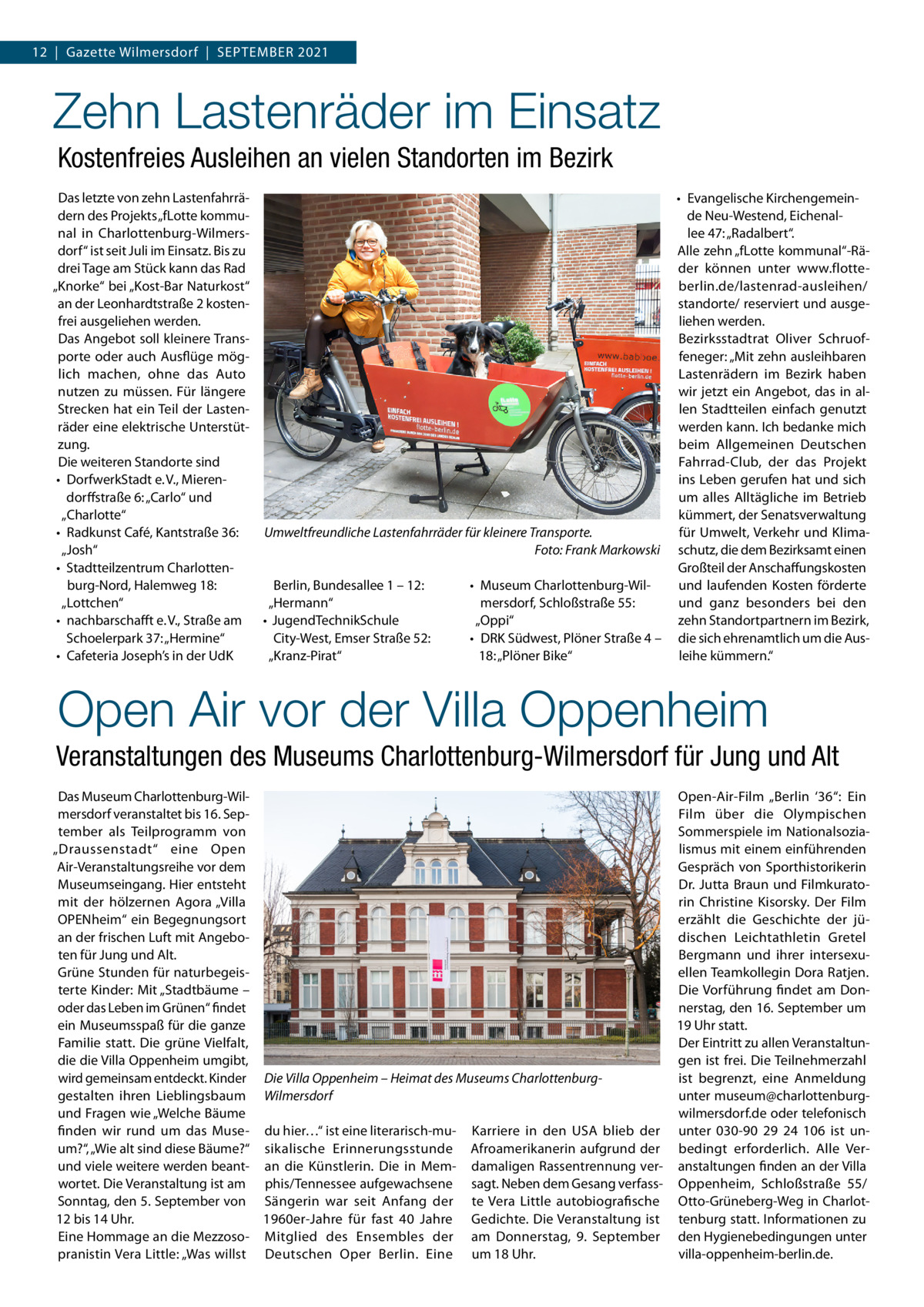 12  |  Gazette Wilmersdorf  |  September 2021  Zehn Lastenräder im Einsatz Kostenfreies Ausleihen an vielen Standorten im Bezirk Das letzte von zehn Lastenfahrrädern des Projekts „fLotte kommunal in Charlottenburg-Wilmersdorf“ ist seit Juli im Einsatz. Bis zu drei Tage am Stück kann das Rad „Knorke“ bei „Kost-Bar Naturkost“ an der Leonhardtstraße 2 kostenfrei ausgeliehen werden. Das Angebot soll kleinere Transporte oder auch Ausflüge möglich machen, ohne das Auto nutzen zu müssen. Für längere Strecken hat ein Teil der Lastenräder eine elektrische Unterstützung. Die weiteren Standorte sind •	 DorfwerkStadt e. V., Mierendorffstraße 6: „Carlo“ und „Charlotte“ Umweltfreundliche Lastenfahrräder für kleinere Transporte. •	 Radkunst Café, Kantstraße 36: � Foto: Frank Markowski „Josh“ •	 Stadtteilzentrum Charlottenburg-Nord, Halemweg 18: Berlin, Bundesallee 1 – 12: •	 Museum Charlottenburg-Wil„Lottchen“ „Hermann“ mersdorf, Schloßstraße 55: •	 nachbarschafft e. V., Straße am •	 JugendTechnikSchule „Oppi“ Schoelerpark 37: „Hermine“ City-West, Emser Straße 52: •	 DRK Südwest, Plöner Straße 4 – •	 Cafeteria Joseph’s in der UdK „Kranz-Pirat“ 18: „Plöner Bike“  •	 Evangelische Kirchengemeinde Neu-Westend, Eichenallee 47: „Radalbert“. Alle zehn „fLotte kommunal“-Räder können unter www.flotteberlin.de/lastenrad-ausleihen/ standorte/ reserviert und ausgeliehen werden. Bezirksstadtrat Oliver Schruoffeneger: „Mit zehn ausleihbaren Lastenrädern im Bezirk haben wir jetzt ein Angebot, das in allen Stadtteilen einfach genutzt werden kann. Ich bedanke mich beim Allgemeinen Deutschen Fahrrad-Club, der das Projekt ins Leben gerufen hat und sich um alles Alltägliche im Betrieb kümmert, der Senatsverwaltung für Umwelt, Verkehr und Klimaschutz, die dem Bezirksamt einen Großteil der Anschaffungskosten und laufenden Kosten förderte und ganz besonders bei den zehn Standortpartnern im Bezirk, die sich ehrenamtlich um die Ausleihe kümmern.“  Open Air vor der Villa Oppenheim Veranstaltungen des Museums Charlottenburg-Wilmersdorf für Jung und Alt Das Museum Charlottenburg-WilOpen-Air-Film „Berlin ‘36“: Ein mersdorf veranstaltet bis 16. SepFilm über die Olympischen tember als Teilprogramm von Sommerspiele im Nationalsozialismus mit einem einführenden „Draussenstadt“ eine Open Air-Veranstaltungsreihe vor dem Gespräch von Sporthistorikerin Museumseingang. Hier entsteht Dr. Jutta Braun und Filmkuratomit der hölzernen Agora „Villa rin Christine Kisorsky. Der Film OPENheim“ ein Begegnungsort erzählt die Geschichte der jüan der frischen Luft mit Angebodischen Leichtathletin Gretel ten für Jung und Alt. Bergmann und ihrer intersexuGrüne Stunden für naturbegeisellen Teamkollegin Dora Ratjen. terte Kinder: Mit „Stadtbäume – Die Vorführung findet am Donoder das Leben im Grünen“ findet nerstag, den 16. September um ein Museumsspaß für die ganze 19 Uhr statt. Familie statt. Die grüne Vielfalt, Der Eintritt zu allen Veranstaltundie die Villa Oppenheim umgibt, gen ist frei. Die Teilnehmerzahl wird gemeinsam entdeckt. Kinder Die Villa Oppenheim – Heimat des Museums Charlottenburgist begrenzt, eine Anmeldung gestalten ihren Lieblingsbaum Wilmersdorf unter museum@charlottenburgund Fragen wie „Welche Bäume wilmersdorf.de oder telefonisch finden wir rund um das Muse- du hier…“ ist eine literarisch-mu- Karriere in den USA blieb der unter 030-90  29  24  106 ist unum?“, „Wie alt sind diese Bäume?“ sikalische Erinnerungsstunde Afroamerikanerin aufgrund der bedingt erforderlich. Alle Verund viele weitere werden beant- an die Künstlerin. Die in Mem- damaligen Rassentrennung ver- anstaltungen finden an der Villa wortet. Die Veranstaltung ist am phis/Tennessee aufgewachsene sagt. Neben dem Gesang verfass- Oppenheim, Schloßstraße  55/ Sonntag, den 5. September von Sängerin war seit Anfang der te Vera Little autobiografische Otto-Grüneberg-Weg in Charlot12 bis 14 Uhr. 1960er-Jahre für fast 40  Jahre Gedichte. Die Veranstaltung ist tenburg statt. Informationen zu Eine Hommage an die Mezzoso- Mitglied des Ensembles der am Donnerstag, 9.  September den Hygienebedingungen unter pranistin Vera Little: „Was willst Deutschen Oper Berlin. Eine um 18 Uhr. villa-oppenheim-berlin.de.