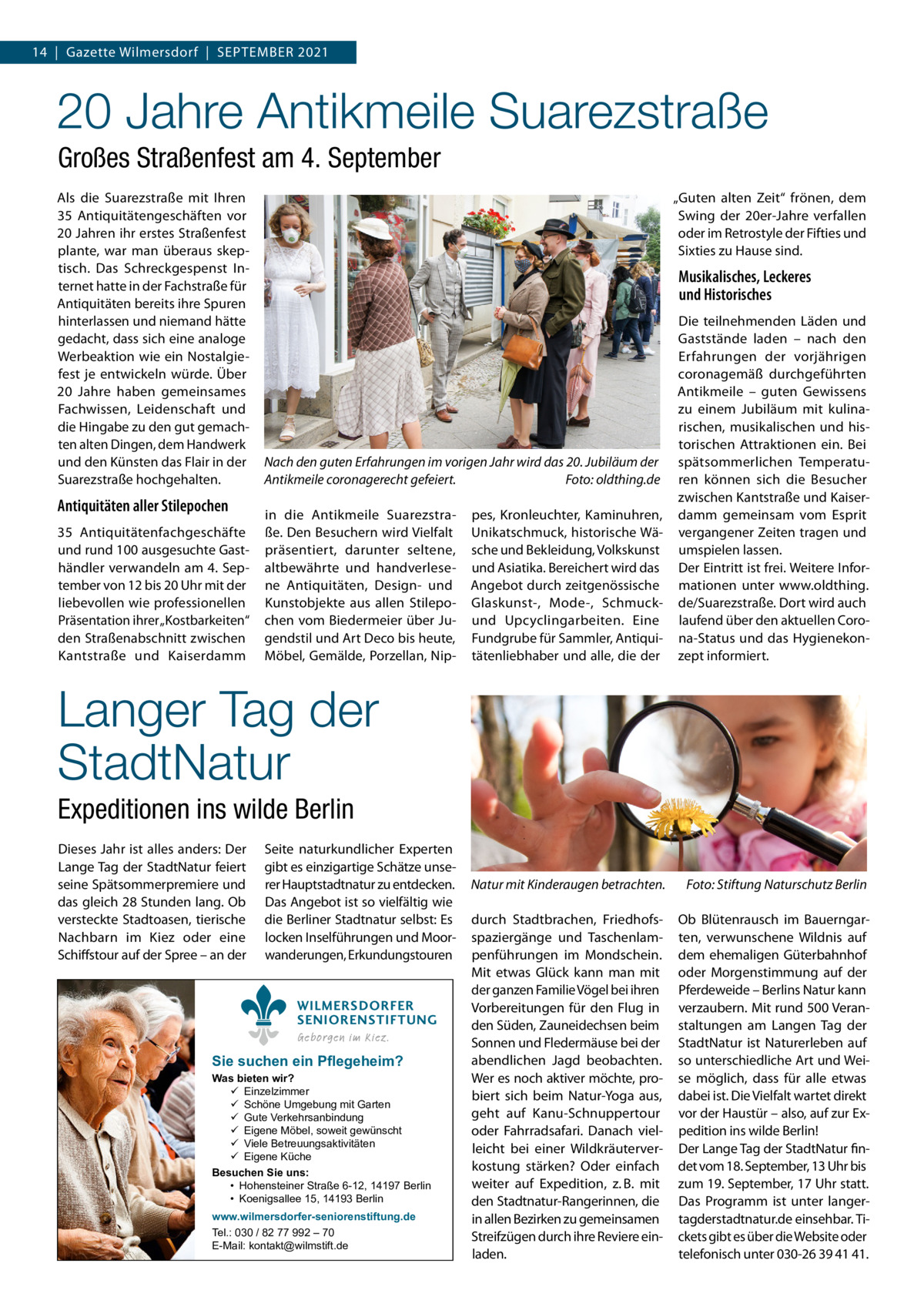 14  |  Gazette Wilmersdorf  |  September 2021  20 Jahre Antikmeile Suarezstraße Großes Straßenfest am 4. September Als die Suarezstraße mit Ihren 35  Antiquitätengeschäften vor 20 Jahren ihr erstes Straßenfest plante, war man überaus skeptisch. Das Schreckgespenst Internet hatte in der Fachstraße für Antiquitäten bereits ihre Spuren hinterlassen und niemand hätte gedacht, dass sich eine analoge Werbeaktion wie ein Nostalgiefest je entwickeln würde. Über 20  Jahre haben gemeinsames Fachwissen, Leidenschaft und die Hingabe zu den gut gemachten alten Dingen, dem Handwerk und den Künsten das Flair in der Suarezstraße hochgehalten.  Antiquitäten aller Stilepochen 35  Antiquitätenfachgeschäfte und rund 100 ausgesuchte Gasthändler verwandeln am 4. September von 12 bis 20 Uhr mit der liebevollen wie professionellen Präsentation ihrer „Kostbarkeiten“ den Straßenabschnitt zwischen Kantstraße und Kaiserdamm  „Guten alten Zeit“ frönen, dem Swing der 20er-Jahre verfallen oder im Retrostyle der Fifties und Sixties zu Hause sind.  Musikalisches, Leckeres und Historisches  pes, Kronleuchter, Kaminuhren, Unikatschmuck, historische Wäsche und Bekleidung, Volkskunst und Asiatika. Bereichert wird das Angebot durch zeitgenössische Glaskunst-, Mode-, Schmuckund Upcyclingarbeiten. Eine Fundgrube für Sammler, Antiquitätenliebhaber und alle, die der  Die teilnehmenden Läden und Gaststände laden – nach den Erfahrungen der vorjährigen coronagemäß durchgeführten Antikmeile – guten Gewissens zu einem Jubiläum mit kulinarischen, musikalischen und historischen Attraktionen ein. Bei spätsommerlichen Temperaturen können sich die Besucher zwischen Kantstraße und Kaiserdamm gemeinsam vom Esprit vergangener Zeiten tragen und umspielen lassen. Der Eintritt ist frei. Weitere Informationen unter www.oldthing. de/Suarezstraße. Dort wird auch laufend über den aktuellen Corona-Status und das Hygienekonzept informiert.  Natur mit Kinderaugen betrachten.�  Foto: Stiftung Naturschutz Berlin  durch Stadtbrachen, Friedhofsspaziergänge und Taschenlampenführungen im Mondschein. Mit etwas Glück kann man mit der ganzen Familie Vögel bei ihren Vorbereitungen für den Flug in den Süden, Zauneidechsen beim Sonnen und Fledermäuse bei der abendlichen Jagd beobachten. Wer es noch aktiver möchte, probiert sich beim Natur-Yoga aus, geht auf Kanu-Schnuppertour oder Fahrradsafari. Danach vielleicht bei einer Wildkräuterverkostung stärken? Oder einfach weiter auf Expedition, z. B. mit den Stadtnatur-Rangerinnen, die in allen Bezirken zu gemeinsamen Streifzügen durch ihre Reviere einladen.  Ob Blütenrausch im Bauerngarten, verwunschene Wildnis auf dem ehemaligen Güterbahnhof oder Morgenstimmung auf der Pferdeweide – Berlins Natur kann verzaubern. Mit rund 500 Veranstaltungen am Langen Tag der StadtNatur ist Naturerleben auf so unterschiedliche Art und Weise möglich, dass für alle etwas dabei ist. Die Vielfalt wartet direkt vor der Haustür – also, auf zur Expedition ins wilde Berlin! Der Lange Tag der StadtNatur findet vom 18. September, 13 Uhr bis zum 19. September, 17 Uhr statt. Das Programm ist unter langertagderstadtnatur.de einsehbar. Tickets gibt es über die Website oder telefonisch unter 030-26 39 41 41.  Nach den guten Erfahrungen im vorigen Jahr wird das 20. Jubiläum der Antikmeile coronagerecht gefeiert.� Foto: oldthing.de in die Antikmeile Suarezstraße. Den Besuchern wird Vielfalt präsentiert, darunter seltene, altbewährte und handverlesene Antiquitäten, Design- und Kunstobjekte aus allen Stilepochen vom Biedermeier über Jugendstil und Art Deco bis heute, Möbel, Gemälde, Porzellan, Nip Langer Tag der StadtNatur Expeditionen ins wilde Berlin Dieses Jahr ist alles anders: Der Lange Tag der StadtNatur feiert seine Spätsommerpremiere und das gleich 28 Stunden lang. Ob versteckte Stadtoasen, tierische Nachbarn im Kiez oder eine Schiffstour auf der Spree – an der  Seite naturkundlicher Experten gibt es einzigartige Schätze unserer Hauptstadtnatur zu entdecken. Das Angebot ist so vielfältig wie die Berliner Stadtnatur selbst: Es locken Inselführungen und Moorwanderungen, Erkundungstouren WILMERSDORFER SENIORENSTIFTUNG Geborgen im Kiez.  Sie suchen ein Pflegeheim?  Was bieten wir?  Einzelzimmer  Schöne Umgebung mit Garten  Gute Verkehrsanbindung  Eigene Möbel, soweit gewünscht  Viele Betreuungsaktivitäten  Eigene Küche Besuchen Sie uns: • Hohensteiner Straße 6-12, 14197 Berlin • Koenigsallee 15, 14193 Berlin www.wilmersdorfer-seniorenstiftung.de Tel.: 030 / 82 77 992 – 70 E-Mail: kontakt@wilmstift.de