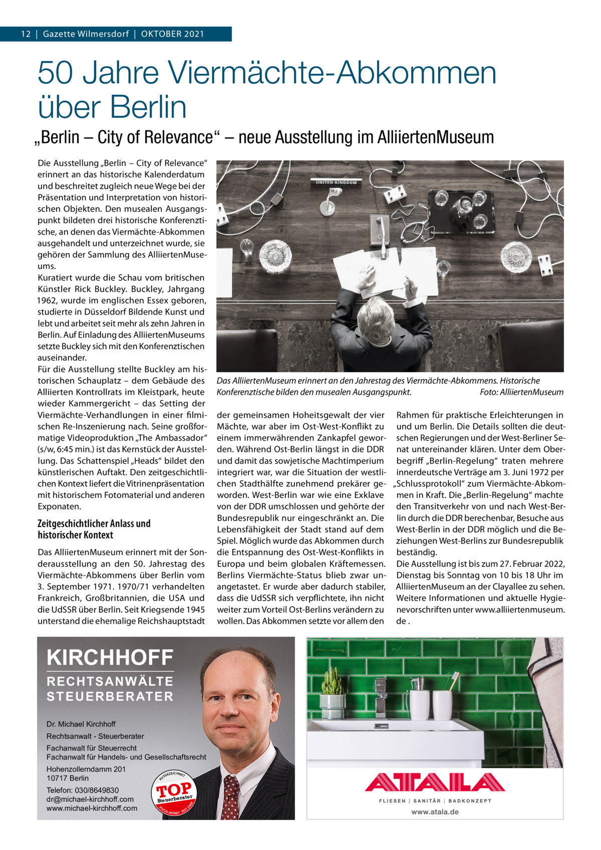 12  |  Gazette Wilmersdorf  |  Oktober 2021  50 Jahre Viermächte-Abkommen über Berlin „Berlin – City of Relevance“ – neue Ausstellung im AlliiertenMuseum Die Ausstellung „Berlin – City of Relevance“ erinnert an das historische Kalenderdatum und beschreitet zugleich neue Wege bei der Präsentation und Interpretation von historischen Objekten. Den musealen Ausgangspunkt bildeten drei historische Konferenztische, an denen das Viermächte-Abkommen ausgehandelt und unterzeichnet wurde, sie gehören der Sammlung des AlliiertenMuseums. Kuratiert wurde die Schau vom britischen Künstler Rick Buckley. Buckley, Jahrgang 1962, wurde im englischen Essex geboren, studierte in Düsseldorf Bildende Kunst und lebt und arbeitet seit mehr als zehn Jahren in Berlin. Auf Einladung des AlliiertenMuseums setzte Buckley sich mit den Konferenztischen auseinander. Für die Ausstellung stellte Buckley am historischen Schauplatz – dem Gebäude des Alliierten Kontrollrats im Kleistpark, heute wieder Kammergericht – das Setting der Viermächte-Verhandlungen in einer filmischen Re-Inszenierung nach. Seine großformatige Videoproduktion „The Ambassador“ (s/w, 6:45 min.) ist das Kernstück der Ausstellung. Das Schattenspiel „Heads“ bildet den künstlerischen Auftakt. Den zeitgeschichtlichen Kontext liefert die Vitrinenpräsentation mit historischem Fotomaterial und anderen Exponaten.  Zeitgeschichtlicher Anlass und historischer Kontext Das AlliiertenMuseum erinnert mit der Sonderausstellung an den 50.  Jahrestag des Viermächte-Abkommens über Berlin vom 3. September 1971. 1970/71 verhandelten Frankreich, Großbritannien, die USA und die UdSSR über Berlin. Seit Kriegsende 1945 unterstand die ehemalige Reichshauptstadt  KIRCHHOFF RECHTSANWÄLTE S T E U E R B E R AT E R Dr. Michael Kirchhoff Rechtsanwalt - Steuerberater Fachanwalt für Steuerrecht Fachanwalt für Handels- und Gesellschaftsrecht US  GEZ  EICHNET  TOP rater  FO CU S  08  Steuerbe  20  Telefon: 030/8649830 dr@michael-kirchhoff.com www.michael-kirchhoff.com  A  Hohenzollerndamm 201 10717 Berlin  S -MONEY TE  T  Das AlliiertenMuseum erinnert an den Jahrestag des Viermächte-Abkommens. Historische Konferenztische bilden den musealen Ausgangspunkt.� Foto: AlliiertenMuseum der gemeinsamen Hoheitsgewalt der vier Rahmen für praktische Erleichterungen in Mächte, war aber im Ost-West-Konflikt zu und um Berlin. Die Details sollten die deuteinem immerwährenden Zankapfel gewor- schen Regierungen und der West-Berliner Seden. Während Ost-Berlin längst in die DDR nat untereinander klären. Unter dem Oberund damit das sowjetische Machtimperium begriff „Berlin-Regelung“ traten mehrere integriert war, war die Situation der westli- innerdeutsche Verträge am 3. Juni 1972 per chen Stadthälfte zunehmend prekärer ge- „Schlussprotokoll“ zum Viermächte-Abkomworden. West-Berlin war wie eine Exklave men in Kraft. Die „Berlin-Regelung“ machte von der DDR umschlossen und gehörte der den Transitverkehr von und nach West-BerBundesrepublik nur eingeschränkt an. Die lin durch die DDR berechenbar, Besuche aus Lebensfähigkeit der Stadt stand auf dem West-Berlin in der DDR möglich und die BeSpiel. Möglich wurde das Abkommen durch ziehungen West-Berlins zur Bundesrepublik die Entspannung des Ost-West-Konflikts in beständig. Europa und beim globalen Kräftemessen. Die Ausstellung ist bis zum 27. Februar 2022, Berlins Viermächte-Status blieb zwar un- Dienstag bis Sonntag von 10 bis 18 Uhr im angetastet. Er wurde aber dadurch stabiler, AlliiertenMuseum an der Clayallee zu sehen. dass die UdSSR sich verpflichtete, ihn nicht Weitere Informationen und aktuelle Hygieweiter zum Vorteil Ost-Berlins verändern zu nevorschriften unter www.alliiertenmuseum. wollen. Das Abkommen setzte vor allem den de .