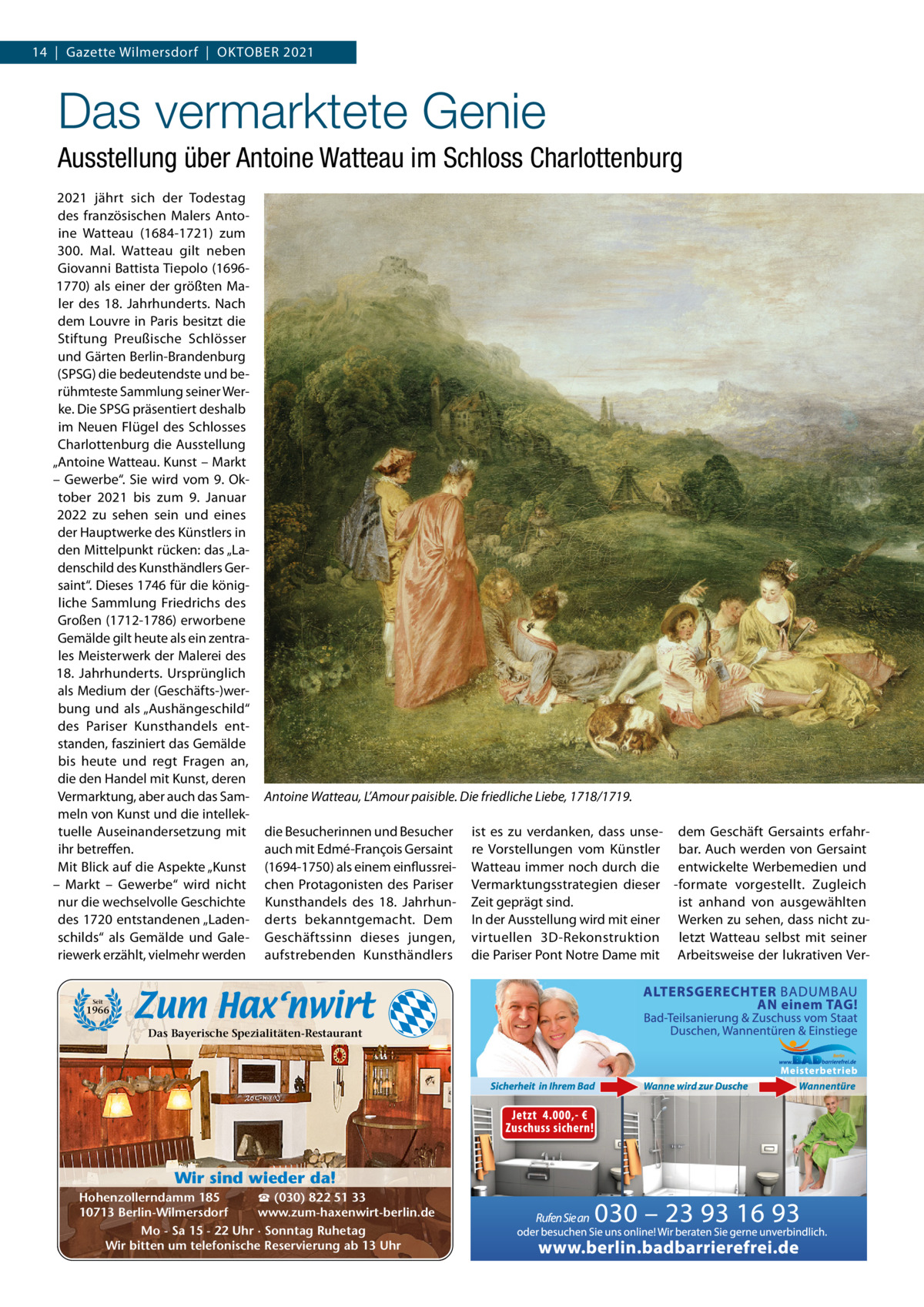 14  |  Gazette Wilmersdorf  |  OktOber 2021  Das vermarktete Genie Ausstellung über Antoine Watteau im Schloss Charlottenburg 2021 jährt sich der todestag des französischen Malers Antoine Watteau (1684-1721) zum 300.  Mal. Watteau gilt neben Giovanni battista tiepolo (16961770) als einer der größten Maler des 18.  Jahrhunderts. Nach dem Louvre in Paris besitzt die Stiftung Preußische Schlösser und Gärten berlin-brandenburg (SPSG) die bedeutendste und berühmteste Sammlung seiner Werke. Die SPSG präsentiert deshalb im Neuen Flügel des Schlosses Charlottenburg die Ausstellung „Antoine Watteau. kunst – Markt – Gewerbe“. Sie wird vom 9.  Oktober 2021 bis zum 9.  Januar 2022 zu sehen sein und eines der Hauptwerke des künstlers in den Mittelpunkt rücken: das „Ladenschild des kunsthändlers Gersaint“. Dieses 1746 für die königliche Sammlung Friedrichs des Großen (1712-1786) erworbene Gemälde gilt heute als ein zentrales Meisterwerk der Malerei des 18.  Jahrhunderts. Ursprünglich als Medium der (Geschäfts-)werbung und als „Aushängeschild“ des Pariser kunsthandels entstanden, fasziniert das Gemälde bis heute und regt Fragen an, die den Handel mit kunst, deren Vermarktung, aber auch das Sammeln von kunst und die intellektuelle Auseinandersetzung mit ihr betreffen. Mit blick auf die Aspekte „kunst – Markt – Gewerbe“ wird nicht nur die wechselvolle Geschichte des 1720 entstandenen „Ladenschilds“ als Gemälde und Galeriewerk erzählt, vielmehr werden  Antoine Watteau, L’Amour paisible. Die friedliche Liebe, 1718/1719. die besucherinnen und besucher auch mit edmé-François Gersaint (1694-1750) als einem einflussreichen Protagonisten des Pariser kunsthandels des 18.  Jahrhunderts bekanntgemacht. Dem Geschäftssinn dieses jungen, aufstrebenden kunsthändlers  Seit  1966  Das Bayerische Spezialitäten-Restaurant  Wir sind wieder da! ☎ (030) 822 51 33 Hohenzollerndamm 185 www.zum-haxenwirt-berlin.de 10713 Berlin-Wilmersdorf Mo - Sa 15 - 22 Uhr · Sonntag Ruhetag Wir bitten um telefonische Reservierung ab 13 Uhr  ist es zu verdanken, dass unse- dem Geschäft Gersaints erfahrre Vorstellungen vom künstler bar. Auch werden von Gersaint Watteau immer noch durch die entwickelte Werbemedien und Vermarktungsstrategien dieser -formate vorgestellt. Zugleich Zeit geprägt sind. ist anhand von ausgewählten In der Ausstellung wird mit einer Werken zu sehen, dass nicht zuvirtuellen 3D-rekonstruktion letzt Watteau selbst mit seiner die Pariser Pont Notre Dame mit Arbeitsweise der lukrativen Ve