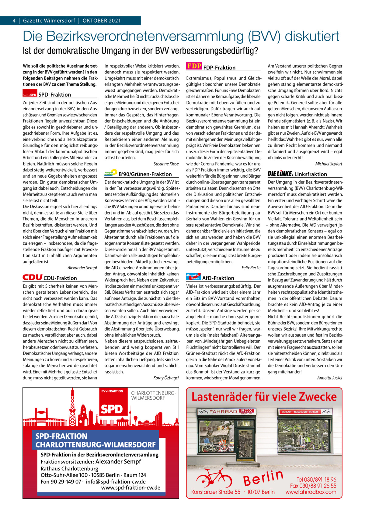 Gazette Charlottenburg & Wilmersdorf 4  |  Gazette Wilmersdorf  |  Oktober 2021 10  www.gazette-berlin.de  Die Bezirksverordnetenversammlung (BVV) diskutiert Ist der demokratische Umgang in der BVV verbesserungsbedürftig? Wie soll die politische Auseinandersetzung in der BVV geführt werden? In den folgenden Beiträgen nehmen die Fraktionen der BVV zu dem Thema Stellung. Berlin  SPD-Fraktion  Zu jeder Zeit sind in der politischen Auseinandersetzung in der BVV, in den Ausschüssen und Gremien sowie zwischen den Fraktionen Regeln unverzichtbar. Diese gibt es sowohl in geschriebener und ungeschriebener Form. Ihre Aufgabe ist es, eine verbindliche und allseits akzeptierte Grundlage für den möglichst reibungslosen Ablauf der kommunalpolitischen Arbeit und ein kollegiales Miteinander zu bieten. Natürlich müssen solche Regeln dabei stetig weiterentwickelt, verbessert und an neue Gegebenheiten angepasst werden. Ein guter demokratischer Umgang ist dabei auch, Entscheidungen der Mehrheit zu akzeptieren, auch wenn man sie selbst nicht teilt. Die Diskussion eignet sich hier allerdings nicht, denn es sollte an dieser Stelle über Themen, die die Menschen in unserem Bezirk betreffen, diskutiert werden. Und nicht über den Versuch einer Fraktion mit solch einer Fragestellung Aufmerksamkeit zu erregen – insbesondere, da die fragestellende Fraktion häufiger mit Provokation statt mit inhaltlichen Argumenten aufgefallen ist. Alexander Sempf  CDU-Fraktion Es gibt mit Sicherheit keinen von Menschen gestalteten Lebensbereich, der nicht noch verbessert werden kann. Das demokratische Verhalten muss immer wieder reflektiert und auch daran gearbeitet werden. Zu einer Demokratie gehört, dass jeder seine Meinung äußern darf. Von diesem demokratischen Recht Gebrauch zu machen, verpflichtet aber auch, dabei andere Menschen nicht zu diffamieren, herabzusetzen oder bewusst zu verletzen. Demokratischer Umgang verlangt, andere Meinungen zu hören und zu respektieren, solange die Menschenwürde geachtet wird. Eine mit Mehrheit gefasste Entscheidung muss nicht geteilt werden, sie kann  in respektvoller Weise kritisiert werden, dennoch muss sie respektiert werden. Umgekehrt muss mit einer demokratisch erlangten Mehrheit verantwortungsbewusst umgegangen werden. Demokratische Mehrheit heißt nicht, rücksichtslos die eigene Meinung und die eigenen Entscheidungen durchzusetzen, sondern verlangt immer das Gespräch, das Hinterfragen der Entscheidungen und die Anhörung / Beteiligung der anderen. Ob insbesondere der respektvolle Umgang und das Respektieren einer anderen Meinung in der Bezirksverordnetenversammlung immer gegeben sind, mag jeder für sich selbst beurteilen. Susanne Klose  B‘90/Grünen-Fraktion Der demokratische Umgang in der BVV ist in der Tat verbesserungswürdig. Spätestens seit der Aufkündigung des informellen Konsenses seitens der AfD, werden sämtliche BVV Sitzungen unnötigerweise behindert und im Ablauf gestört. Sie setzen das Verfahren aus, bei dem Beschlussempfehlungen aus den Ausschüssen, die dort ohne Gegenstimme verabschiedet wurden, im Ältestenrat durch alle Fraktionen auf die sogenannte Konsensliste gesetzt werden. Diese wird einmal in der BVV abgestimmt. Damit werden alle unstrittigen Empfehlungen beschieden. Aktuell jedoch erzwingt die AfD einzelne Abstimmungen über jeden Antrag, obwohl sie inhaltlich keinen Widerspruch hat. Neben dem Zeitverlust ist dies zudem ein maximal unkooperativer Stil. Dieses Verhalten erstreckt sich sogar auf neue Anträge, die zunächst in die thematisch zuständigen Ausschüsse überwiesen werden sollen. Auch hier verweigert die AfD als einzige Fraktion die pauschale Abstimmung der Anträge und erzwingt die Abstimmung über jede Überweisung, ohne inhaltlichen Widerspruch. Neben diesem anspruchslosen, zeitraubenden und wenig kooperativen Stil bieten Wortbeiträge der AfD Fraktion selten inhaltlichen Tiefgang, teils sind sie sogar menschenverachtend und schlicht rassistisch. Koray Özbagci  1 235 Zeilen pro Fraktion Vorwort SPD CDU Grüne FDP AfD Linke  -1045 1223 1249 1217 1264 1241  FDP-Fraktion  Am Verstand unserer politischen Gegner zweifeln wir nicht. Nur schwimmen sie viel zu oft auf der Welle der Moral, dabei gehen ständig elementarste demokratische Umgangsformen über Bord. Nichts gegen scharfe Kritik und auch mal bissige Polemik. Generell sollte aber für alle gelten: Menschen, die unseren Auffassungen nicht folgen, werden nicht als innere Feinde stigmatisiert (z. B. als Nazis). Wir halten es mit Hannah Ahrendt: Wahrheit gibt es nur Zweien. Auf die BVV angewandt heißt das: Wahrheit gibt es nur, wenn alle zu ihrem Recht kommen und niemand diffamiert und ausgegrenzt wird – egal ob links oder rechts. Michael Seyfert  Extremismus, Populismus und Gleichgültigkeit bedrohen unsere Demokratie gleichermaßen. Für uns Freie Demokraten ist es daher eine Kernaufgabe, die liberale Demokratie mit Leben zu füllen und zu verteidigen. Dafür tragen wir auch auf kommunaler Ebene Verantwortung. Die Bezirksverordnetenversammlung ist ein demokratisch gewähltes Gremium, das von verschiedenen Fraktionen und der damit einhergehenden Meinungsvielfalt geprägt ist. Wir Freie Demokraten bekennen uns zu dieser Form der repräsentativen Demokratie. In Zeiten der Krisenbewältigung, wie der Corona-Pandemie, war es für uns als FDP-Fraktion immer wichtig, die BVV Linksfraktion weiterhin für die Bürgerinnen und Bürger durch online-Übertragungen transparent Der Umgang in der Bezirksverordnetenarbeiten zu lassen. Denn die zentralen Orte versammlung (BVV) Charlottenburg-Wilder Diskussion und politischen Entschei- mersdorf muss demokratisiert werden. dungen sind die von uns allen gewählten Ein erster und wichtiger Schritt wäre die Abwesenheit der AfD-Fraktion. Denn die Parlamente. Darüber hinaus sind neue Instrumente der Bürgerbeteiligung au- BVV soll für Menschen ein Ort der bunten ßerhalb von Wahlen ein Gewinn für un- Vielfalt, Toleranz und Weltoffenheit sein sere repräsentative Demokratie. Wir sind – ohne Alternative. Die AfD verweigert jedaher dankbar für die vielen Initiativen, die den demokratischen Konsens – egal ob sich an uns wenden und haben die BVV sie unkollegial einen enormen Bearbeidaher in der vergangenen Wahlperiode tungsstau durch Einzelabstimmungen beunterstützt, verschiedene Instrumente zu reits mehrheitlich entschiedener Anträge schaffen, die eine möglichst breite Bürger- produziert oder indem sie unsolidarisch beteiligung ermöglichen. migrationsfeindliche Positionen auf die Felix Recke Tagesordnung setzt. Sie bedient rassistische Zuschreibungen und Zuspitzungen Alternative AfD-Fraktion in Bezug auf Zuwanderung und hält durch Vieles ist verbesserungsbedürftig. Der ausgrenzende Äußerungen über MinderAfD-Fraktion wird seit über einem Jahr heiten rechtspopulistische Identitätstheein Sitz im BVV-Vorstand vorenthalten, men in der öffentlichen Debatte. Darum obwohl dieser uns laut Geschäftsordnung brachte es kein AfD-Antrag je zu einer zusteht. Unsere Anträge werden per se Mehrheit – und so bleibt es! abgelehnt – manche dann später gerne Nicht Rechtspopulist:innen gehört die kopiert. Die SPD-Stadträtin befindet, sie Bühne der BVV, sondern den Bürger:innen müsse „speien“, nur weil wir fragen, war- unseres Bezirks! Ihre Mitwirkungsrechte um sie die (meist falschen!) Altersanga- wollen wir ausbauen und fest im Bezirksben von „Minderjährigen Unbegleiteten verwaltungsgesetz verankern. Statt sie nur Flüchtlingen“ nicht kontrollieren will. Der mit einem Fragerecht auszustatten, sollen Grünen-Stadtrat rückt die AfD-Fraktion sie mitentscheiden können, direkt und als gleich in die Nähe des Amokläufers von Ha- Teil einer Politik von unten. So stärken wir nau. Vom Satiriker Wiglaf Droste stammt die Demokratie und verbessern den Umdas Bonmot: Ist der Verstand zu kurz ge- gang miteinander! kommen, wird sehr gern Moral genommen. Annetta Juckel für  Deutschland  Lastenräder für viele Zwecke