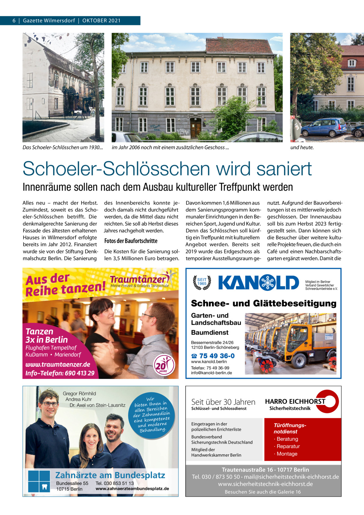 6  |  Gazette Wilmersdorf  |  Oktober 2021  Das Schoeler-Schlösschen um 1930... 	  im Jahr 2006 noch mit einem zusätzlichen Geschoss ... 	  und heute.  Schoeler-Schlösschen wird saniert Innenräume sollen nach dem Ausbau kultureller Treffpunkt werden Alles neu – macht der Herbst. des Innenbereichs konnte jeZumindest, soweit es das Scho- doch damals nicht durchgeführt eler-Schlösschen betrifft. Die werden, da die Mittel dazu nicht denkmalgerechte Sanierung der reichten. Sie soll ab Herbst dieses Fassade des ältesten erhaltenen Jahres nachgeholt werden. Hauses in Wilmersdorf erfolgte Fotos der Baufortschritte bereits im Jahr 2012. Finanziert wurde sie von der Stiftung Denk- Die Kosten für die Sanierung solmalschutz Berlin. Die Sanierung len 3,5 Millionen Euro betragen.  Davon kommen 1,6 Millionen aus dem Sanierungsprogramm kommunaler Einrichtungen in den Bereichen Sport, Jugend und Kultur. Denn das Schlösschen soll künftig ein Treffpunkt mit kulturellem Angebot werden. Bereits seit 2019 wurde das Erdgeschoss als temporärer Ausstellungsraum ge nutzt. Aufgrund der Bauvorbereitungen ist es mittlerweile jedoch geschlossen. Der Innenausbau soll bis zum Herbst 2023 fertiggestellt sein. Dann können sich die Besucher über weitere kulturelle Projekte freuen, die durch ein Café und einen Nachbarschaftsgarten ergänzt werden. Damit die  Mitglied im Berliner Verband Gewerblicher Schneeräumbetriebe e.V.  Schnee- und Glättebeseitigung Garten- und Landschaftsbau Baumdienst Bessemerstraße 24/26 12103 Berlin-Schöneberg  ☎ 75 49 36-0  www.kanold.berlin Telefax: 75 49 36-99 info@kanold-berlin.de  Gregor Römhild Andrea Kuhr Dr. Axel von Stein-Lausnitz  Wir in bieten Ihnen en allen Bereich izin der Zahnmed nte eine kompete und moderne . Behandlung  Seit über 30 Jahren Schlüssel- und Schlossdienst  Eingetragen in der polizeilichen Errichterliste Bundesverband Sicherungstechnik Deutschland Mitglied der Handwerkskammer Berlin  Zahnärzte am Bundesplatz Bundesallee 55 10715 Berlin  Tel. 030 853 51 13  www.zahnaerzteambundesplatz.de  Türöffnungsnotdienst · Beratung · Reparatur · Montage  Trautenaustraße 16 · 10717 Berlin Tel. 030 / 873 50 50 · mail@sicherheitstechnik-eichhorst.de www.sicherheitstechnik-eichhorst.de Besuchen Sie auch die Galerie 16