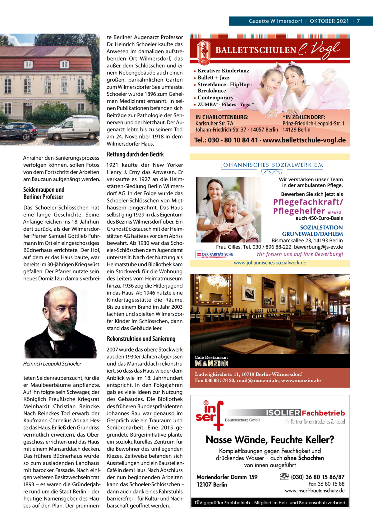 Gazette Wilmersdorf  |  Oktober 2021  |  7 te Berliner Augenarzt Professor Dr. Heinrich Schoeler kaufte das Anwesen im damaligen aufstrebenden Ort Wilmersdorf, das außer dem Schlösschen und einem Nebengebäude auch einen großen, parkähnlichen Garten zum Wilmersdorfer See umfasste. Schoeler wurde 1896 zum Geheimen Medizinrat ernannt. In seinen Publikationen befanden sich Beiträge zur Pathologie der Sehnerven und der Netzhaut. Der Augenarzt lebte bis zu seinem Tod am 24. November 1918 in dem Wilmersdorfer Haus. Anrainer den Sanierungsprozess verfolgen können, sollen Fotos von dem Fortschritt der Arbeiten am Bauzaun aufgehängt werden.  Seidenraupen und Berliner Professor Das Schoeler-Schlösschen hat eine lange Geschichte. Seine Anfänge reichen ins 18. Jahrhundert zurück, als der Wilmersdorfer Pfarrer Samuel Gottlieb Fuhrmann im Ort ein eingeschossiges Büdnerhaus errichtete. Der Hof, auf dem er das Haus baute, war bereits im 30-jährigen Krieg wüst gefallen. Der Pfarrer nutzte sein neues Domizil zur damals verbrei • Kreativer Kindertanz • Ballett + Jazz • Streetdance · HipHop · Breakdance • Contemporary • ZUMBA® · Pilates · Yoga *  Rettung durch den Bezirk 1921 kaufte der New Yorker Henry J. Erny das Anwesen. Er verkaufte es 1927 an die Heimstätten-Siedlung Berlin Wilmersdorf AG. In der Folge wurde das Schoeler-Schlösschen von Miethäusern eingerahmt. Das Haus selbst ging 1929 in das Eigentum des Bezirks Wilmersdorf über. Ein Grundstückstausch mit der Heimstätten AG hatte es vor dem Abriss bewahrt. Ab 1930 war das Schoeler-Schlösschen dem Jugendamt unterstellt. Nach der Nutzung als Heimatstube und Bibliothek kam ein Stockwerk für die Wohnung des Leiters vom Heimatmuseum hinzu. 1936 zog die Hitlerjugend in das Haus. Ab 1946 nutzte eine Kindertagesstätte die Räume. Bis zu einem Brand im Jahr 2003 lachten und spielten Wilmersdorfer Kinder im Schlösschen, dann stand das Gebäude leer.  Rekonstruktion und Sanierung  Heinrich Leopold Schoeler teten Seidenraupenzucht, für die er Maulbeerbäume anpflanzte. Auf ihn folgte sein Schwager, der Königlich Preußische Kriegsrat Meinhardt Christian Reincke. Nach Reinckes Tod erwarb der Kaufmann Cornelius Adrian Hesse das Haus. Er ließ den Grundriss vermutlich erweitern, das Obergeschoss errichten und das Haus mit einem Mansarddach decken. Das frühere Büdnerhaus wurde so zum ausladenden Landhaus mit barocker Fassade. Nach einigen weiteren Besitzwechseln trat 1893 – es waren die Gründerjahre rund um die Stadt Berlin – der heutige Namensgeber des Hauses auf den Plan. Der prominen 2007 wurde das obere Stockwerk aus den 1930er-Jahren abgerissen und das Mansarddach rekonstruiert, so dass das Haus wieder dem Anblick wie im 18.  Jahrhundert entspricht. In den Folgejahren gab es viele Ideen zur Nutzung des Gebäudes. Die Bibliothek des früheren Bundespräsidenten Johannes Rau war genauso im Gespräch wie ein Trauraum und Seniorenarbeit. Eine 2015 gegründete Bürgerinitiative plante ein soziokulturelles Zentrum für die Bewohner des umliegenden Kiezes. Zeitweise befanden sich Ausstellungen und ein Baustellen-­ Café in dem Haus. Nach Abschluss der nun beginnenden Arbeiten kann das Schoeler-Schlösschen – dann auch dank eines Fahrstuhls barrierefrei – für Kultur und Nachbarschaft geöffnet werden.  Nasse Wände, Feuchte Keller? Komplettlösungen gegen Feuchtigkeit und drückendes Wasser – auch ohne Schachten von innen ausgeführt Mariendorfer Damm 159 12107 Berlin  (030) 36 80 15 86/87 Fax 36 80 15 88 www.inserf-bautenschutz.de  TÜV-geprüfter Fachbetrieb – Mitglied im Holz- und Bautenschutzverband