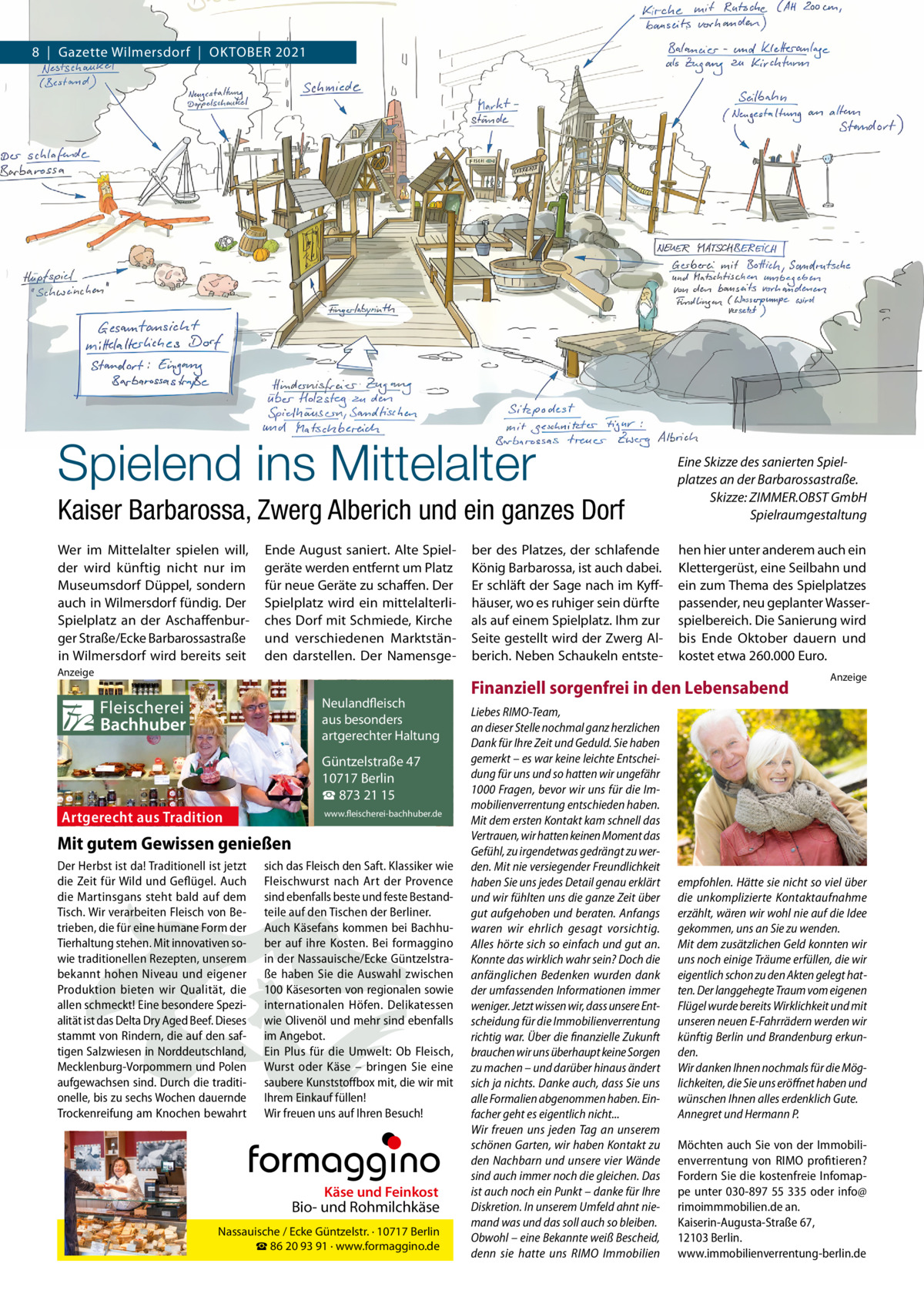 8  |  Gazette Wilmersdorf  |  OktOber 2021  Spielend ins Mittelalter Kaiser Barbarossa, Zwerg Alberich und ein ganzes Dorf  Eine Skizze des sanierten Spielplatzes an der Barbarossastraße. Skizze: ZIMMER.OBST GmbH Spielraumgestaltung  Wer im Mittelalter spielen will, der wird künftig nicht nur im Museumsdorf Düppel, sondern auch in Wilmersdorf fündig. Der Spielplatz an der Aschaffenburger Straße/ecke barbarossastraße in Wilmersdorf wird bereits seit  hen hier unter anderem auch ein klettergerüst, eine Seilbahn und ein zum thema des Spielplatzes passender, neu geplanter Wasserspielbereich. Die Sanierung wird bis ende Oktober dauern und kostet etwa 260.000 euro.  ende August saniert. Alte Spielgeräte werden entfernt um Platz für neue Geräte zu schaffen. Der Spielplatz wird ein mittelalterliches Dorf mit Schmiede, kirche und verschiedenen Marktständen darstellen. Der Namensge Anzeige  Fleischerei Bachhuber  Neulandfleisch Artgerecht aus besonders ition. artgerechter Haltung aus Trad  Güntzelstraße 47 10717 Berlin ☎ 873 21 15  Artgerecht aus Tradition  www.fleischerei-bachhuber.de  Mit gutem Gewissen genießen Der Herbst ist da! Traditionell ist jetzt sich das Fleisch den Saft. Klassiker wie die Zeit für Wild und Geflügel. Auch Fleischwurst nach Art der Provence Käse Feinkost die Martinsgans steht bald auf dem sind ebenfalls besteund und feste BestandBiound Rohmilchkäse Tisch. Wir verarbeiten Fleisch von Be- teile auf den Tischen der Berliner. trieben, die für eine humane Form der Auch Käsefans kommen bei Berlin BachhuNassauische / Ecke Güntzelstr. · 10717 Tierhaltung stehen. Mit innovativen so- ☎ber auf93 ihre Bei formaggino 86 20 91 Kosten. · www.formaggino.de wie traditionellen Rezepten, unserem in der Nassauische/Ecke Güntzelstrabekannt hohen Niveau und eigener ße haben Sie die Auswahl zwischen Produktion bieten wir Qualität, die 100 Käsesorten von regionalen sowie Neulandfleisch allen schmeckt! Eine besondere Spezi- internationalen Höfen. Delikatessen cht Artge alität ist das Delta Dry Aged Beef. Dieses wie Olivenölaus undbesonders mehr sindre ebenfalls ion. it Haltung stammt von Rindern, die auf den saf- im Angebot.artgerechter aus Trad tigen Salzwiesen in Norddeutschland, Ein Plus für die Umwelt: Ob Fleisch, Mecklenburg-Vorpommern und Polen Wurst oderGüntzelstraße Käse – bringen47 Sie eine 10717box Berlin aufgewachsen sind. Durch die traditi- saubere Kunststoff mit, die wir mit ☎füllen! 873 21 15 onelle, bis zu sechs Wochen dauernde Ihrem Einkauf www.fleischerei-bachhuber.de Trockenreifung am Knochen bewahrt Wir freuen uns auf Ihren Besuch!  Fleischerei Bachhuber  Käse und Feinkost  Bio- und Rohmilchkäse Nassauische / Ecke Güntzelstr. · 10717 Berlin ☎ 86 20 93 91 · www.formaggino.de  ber des Platzes, der schlafende könig barbarossa, ist auch dabei. er schläft der Sage nach im kyffhäuser, wo es ruhiger sein dürfte als auf einem Spielplatz. Ihm zur Seite gestellt wird der Zwerg Alberich. Neben Schaukeln entste Finanziell sorgenfrei in den Lebensabend Liebes RIMO-Team, an dieser Stelle nochmal ganz herzlichen Dank für Ihre Zeit und Geduld. Sie haben gemerkt – es war keine leichte Entscheidung für uns und so hatten wir ungefähr 1000 Fragen, bevor wir uns für die Immobilienverrentung entschieden haben. Mit dem ersten Kontakt kam schnell das Vertrauen, wir hatten keinen Moment das Gefühl, zu irgendetwas gedrängt zu werden. Mit nie versiegender Freundlichkeit haben Sie uns jedes Detail genau erklärt und wir fühlten uns die ganze Zeit über gut aufgehoben und beraten. Anfangs waren wir ehrlich gesagt vorsichtig. Alles hörte sich so einfach und gut an. Konnte das wirklich wahr sein? Doch die anfänglichen Bedenken wurden dank der umfassenden Informationen immer weniger. Jetzt wissen wir, dass unsere Entscheidung für die Immobilienverrentung richtig war. Über die finanzielle Zukunft brauchen wir uns überhaupt keine Sorgen zu machen – und darüber hinaus ändert sich ja nichts. Danke auch, dass Sie uns alle Formalien abgenommen haben. Einfacher geht es eigentlich nicht... Wir freuen uns jeden Tag an unserem schönen Garten, wir haben Kontakt zu den Nachbarn und unsere vier Wände sind auch immer noch die gleichen. Das ist auch noch ein Punkt – danke für Ihre Diskretion. In unserem Umfeld ahnt niemand was und das soll auch so bleiben. Obwohl – eine Bekannte weiß Bescheid, denn sie hatte uns RIMO Immobilien  Anzeige  empfohlen. Hätte sie nicht so viel über die unkomplizierte Kontaktaufnahme erzählt, wären wir wohl nie auf die Idee gekommen, uns an Sie zu wenden. Mit dem zusätzlichen Geld konnten wir uns noch einige Träume erfüllen, die wir eigentlich schon zu den Akten gelegt hatten. Der langgehegte Traum vom eigenen Flügel wurde bereits Wirklichkeit und mit unseren neuen E-Fahrrädern werden wir künftig Berlin und Brandenburg erkunden. Wir danken Ihnen nochmals für die Möglichkeiten, die Sie uns eröffnet haben und wünschen Ihnen alles erdenklich Gute. Annegret und Hermann P.   Möchten auch Sie von der Immobilienverrentung von RIMO profitieren? Fordern Sie die kostenfreie Infomappe unter 030-897 55 335 oder info@ rimoimmmobilien.de an. Kaiserin-Augusta-Straße 67, 12103 Berlin. www.immobilienverrentung-berlin.de