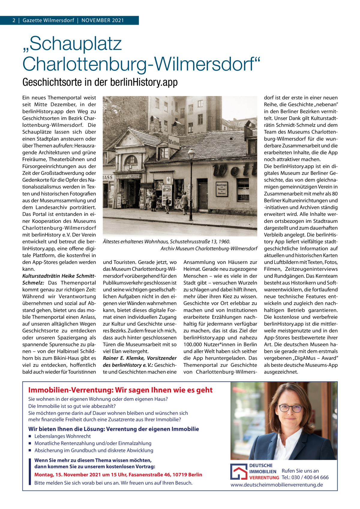 2  |  Gazette Wilmersdorf  |  November 2021  „Schauplatz Charlottenburg-Wilmersdorf“ Geschichtsorte in der berlinHistory.app ein neues Themenportal weist seit mitte Dezember, in der berlinHistory.app den Weg zu Geschichtsorten im bezirk Charlottenburg-Wilmersdorf. Die Schauplätze lassen sich über einen Stadtplan ansteuern oder über Themen aufrufen: Herausragende Architekturen und grüne Freiräume, Theaterbühnen und Fürsorgeeinrichtungen aus der Zeit der Großstadtwerdung oder Gedenkorte für die opfer des Nationalsozialismus werden in Texten und historischen Fotografien aus der museumssammlung und dem Landesarchiv porträtiert. Das Portal ist entstanden in einer Kooperation des museums Charlottenburg-Wilmersdorf mit berlinHistory e. v. Der verein entwickelt und betreut die berlinHistory.app, eine offene digitale Plattform, die kostenfrei in den App-Stores geladen werden kann. Kulturstadträtin Heike SchmittSchmelz: Das Themenportal kommt genau zur richtigen Zeit: Während wir verantwortung übernehmen und sozial auf Abstand gehen, bietet uns das mobile Themenportal einen Anlass, auf unseren alltäglichen Wegen Geschichtsorte zu entdecken oder unseren Spaziergang als spannende Spurensuche zu planen – von der Halbinsel Schildhorn bis zum bikini-Haus gibt es viel zu entdecken, hoffentlich bald auch wieder für Touristinnen  Ältestes erhaltenes Wohnhaus, Schustehrusstraße 13, 1960. Archiv Museum Charlottenburg-Wilmersdorf und Touristen. Gerade jetzt, wo das museum Charlottenburg-Wilmersdorf vorübergehend für den Publikumsverkehr geschlossen ist und seine wichtigen gesellschaftlichen Aufgaben nicht in den eigenen vier Wänden wahrnehmen kann, bietet dieses digitale Format einen individuellen Zugang zur Kultur und Geschichte unseres bezirks. Zudem freue ich mich, dass auch hinter geschlossenen Türen die museumsarbeit mit so viel elan weitergeht. Rainer E. Klemke, Vorsitzender des berlinHistory e. V.: Geschichte und Geschichten machen eine  Ansammlung von Häusern zur Heimat. Gerade neu zugezogene menschen – wie es viele in der Stadt gibt – versuchen Wurzeln zu schlagen und dabei hilft ihnen, mehr über ihren Kiez zu wissen. Geschichte vor ort erlebbar zu machen und von Institutionen erarbeitete erzählungen nachhaltig für jedermann verfügbar zu machen, das ist das Ziel der berlinHistory.app und nahezu 100.000 Nutzer*innen in berlin und aller Welt haben sich seither die App heruntergeladen. Das Themenportal zur Geschichte von Charlottenburg-Wilmers dorf ist der erste in einer neuen reihe, die Geschichte „nebenan” in den berliner bezirken vermittelt. Unser Dank gilt Kulturstadträtin Schmidt-Schmelz und dem Team des museums Charlottenburg-Wilmersdorf für die wunderbare Zusammenarbeit und die erarbeiteten Inhalte, die die App noch attraktiver machen. Die berlinHistory.app ist ein digitales museum zur berliner Geschichte, das von dem gleichnamigen gemeinnützigen verein in Zusammenarbeit mit mehr als 80 berliner Kultureinrichtungen und -initiativen und Archiven ständig erweitert wird. Alle Inhalte werden ortsbezogen im Stadtraum dargestellt und zum dauerhaften verbleib angelegt. Die berlinHistory App liefert vielfältige stadtgeschichtliche Information auf aktuellen und historischen Karten und Luftbildern mit Texten, Fotos, Filmen, Zeitzeugeninterviews und rundgängen. Das Kernteam besteht aus Historikern und Softwareentwicklern, die fortlaufend neue technische Features entwickeln und zugleich den nachhaltigen betrieb garantieren. Die kostenlose und werbefreie berlinHistory.app ist die mittlerweile meistgenutzte und in den App-Stores bestbewertete ihrer Art. Die deutschen museen haben sie gerade mit dem erstmals vergebenen „DigAmus – Award” als beste deutsche museums-App ausgezeichnet.  Immobilien-Verrentung: Wir sagen Ihnen wie es geht Sie wohnen in der eigenen Wohnung oder dem eigenen Haus? Die Immobilie ist so gut wie abbezahlt? Sie möchten gerne darin auf Dauer wohnen bleiben und wünschen sich mehr finanzielle Freiheit durch eine Zusatzrente aus Ihrer Immobilie?  Wir bieten Ihnen die Lösung: Verrentung der eigenen Immobilie ▪ Lebenslanges Wohnrecht ▪ Monatliche Rentenzahlung und/oder Einmalzahlung ▪ Absicherung im Grundbuch und diskrete Abwicklung  Wenn Sie mehr zu diesem Thema wissen möchten, dann kommen Sie zu unserem kostenlosen Vortrag: Montag, 15. November 2021 um 15 Uhr, Fasanenstraße 46, 10719 Berlin  Bitte melden Sie sich vorab bei uns an. Wir freuen uns auf Ihren Besuch.  Rufen Sie uns an Tel.: 030 / 400 64 666 www.deutscheimmobilienverrentung.de