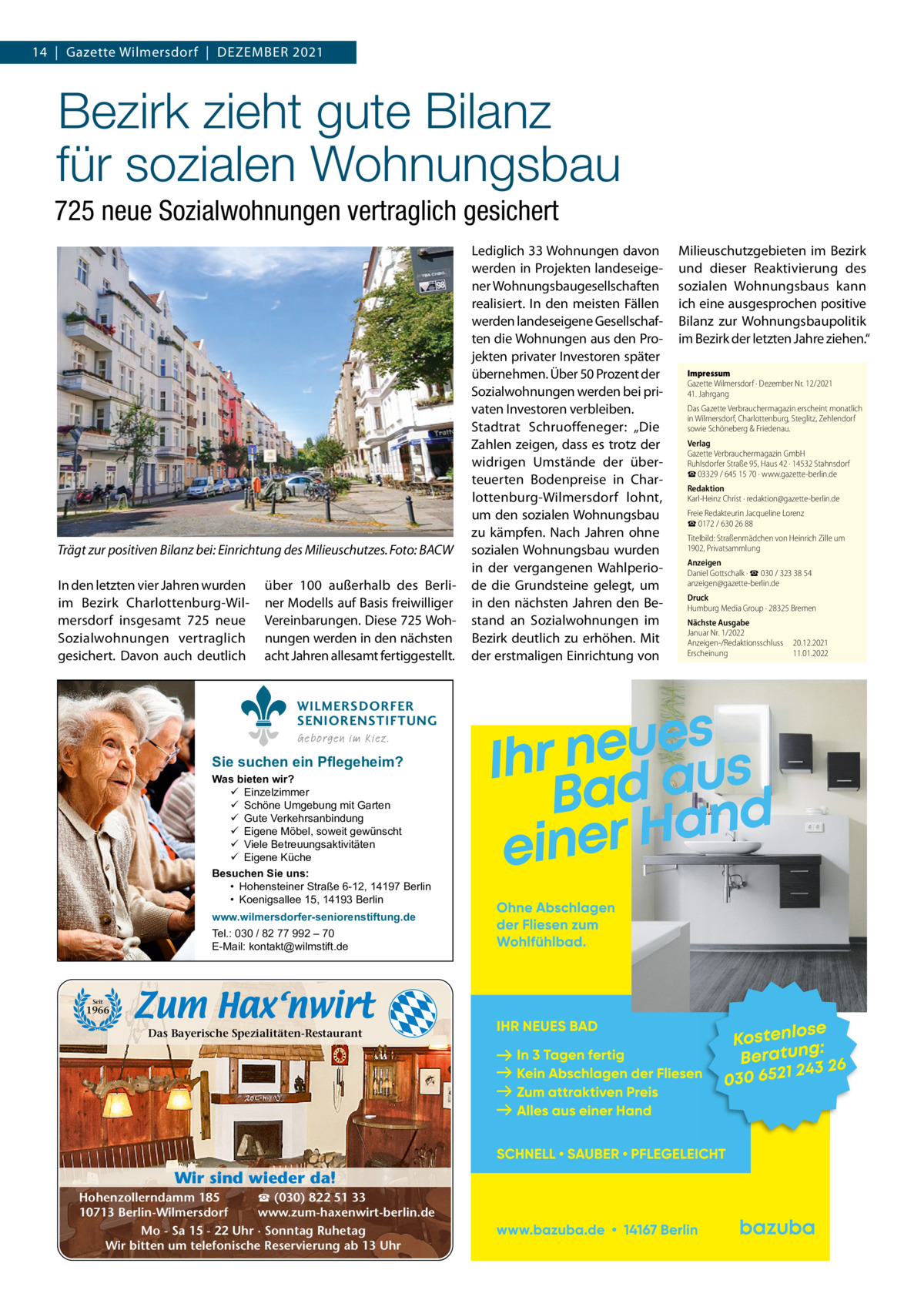 14  |  Gazette Wilmersdorf  |  Dezember 2021  Bezirk zieht gute Bilanz für sozialen Wohnungsbau 725 neue Sozialwohnungen vertraglich gesichert  Trägt zur positiven Bilanz bei: Einrichtung des Milieuschutzes. Foto: BACW In den letzten vier Jahren wurden im bezirk Charlottenburg-Wilmersdorf insgesamt 725 neue Sozialwohnungen vertraglich gesichert. Davon auch deutlich  über 100 außerhalb des berliner modells auf basis freiwilliger Vereinbarungen. Diese 725 Wohnungen werden in den nächsten acht Jahren allesamt fertiggestellt. WILMERSDORFER SENIORENSTIFTUNG Geborgen im Kiez.  Sie suchen ein Pflegeheim?  Was bieten wir?  Einzelzimmer  Schöne Umgebung mit Garten  Gute Verkehrsanbindung  Eigene Möbel, soweit gewünscht  Viele Betreuungsaktivitäten  Eigene Küche Besuchen Sie uns: • Hohensteiner Straße 6-12, 14197 Berlin • Koenigsallee 15, 14193 Berlin www.wilmersdorfer-seniorenstiftung.de Tel.: 030 / 82 77 992 – 70 E-Mail: kontakt@wilmstift.de  Seit  1966  Das Bayerische Spezialitäten-Restaurant  Wir sind wieder da! ☎ (030) 822 51 33 Hohenzollerndamm 185 www.zum-haxenwirt-berlin.de 10713 Berlin-Wilmersdorf Mo - Sa 15 - 22 Uhr · Sonntag Ruhetag Wir bitten um telefonische Reservierung ab 13 Uhr  Lediglich 33 Wohnungen davon werden in Projekten landeseigener Wohnungsbaugesellschaften realisiert. In den meisten Fällen werden landeseigene Gesellschaften die Wohnungen aus den Projekten privater Investoren später übernehmen. Über 50 Prozent der Sozialwohnungen werden bei privaten Investoren verbleiben. Stadtrat Schruoffeneger: „Die zahlen zeigen, dass es trotz der widrigen Umstände der überteuerten bodenpreise in Charlottenburg-Wilmersdorf lohnt, um den sozialen Wohnungsbau zu kämpfen. Nach Jahren ohne sozialen Wohnungsbau wurden in der vergangenen Wahlperiode die Grundsteine gelegt, um in den nächsten Jahren den bestand an Sozialwohnungen im bezirk deutlich zu erhöhen. mit der erstmaligen einrichtung von  milieuschutzgebieten im bezirk und dieser reaktivierung des sozialen Wohnungsbaus kann ich eine ausgesprochen positive bilanz zur Wohnungsbaupolitik im bezirk der letzten Jahre ziehen.“ Impressum Gazette Wilmersdorf · Dezember Nr. 12/2021  41. Jahrgang Das Gazette Verbrauchermagazin erscheint monatlich in Wilmersdorf, Charlottenburg, Steglitz, Zehlendorf sowie Schöneberg & Friedenau. Verlag Gazette Verbrauchermagazin GmbH Ruhlsdorfer Straße 95, Haus 42 · 14532 Stahnsdorf ☎ 03329 / 645 15 70 · www.gazette-berlin.de Redaktion Karl-Heinz Christ · redaktion@gazette-berlin.de Freie Redakteurin Jacqueline Lorenz ☎ 0172 / 630 26 88 Titelbild: Straßenmädchen von Heinrich Zille um 1902, Privatsammlung Anzeigen Daniel Gottschalk · ☎ 030 / 323 38 54 anzeigen@gazette-berlin.de Druck Humburg Media Group · 28325 Bremen Nächste Ausgabe Januar Nr. 1/2022 Anzeigen-/Redaktionsschluss Erscheinung  20.12.2021 11.01.2022