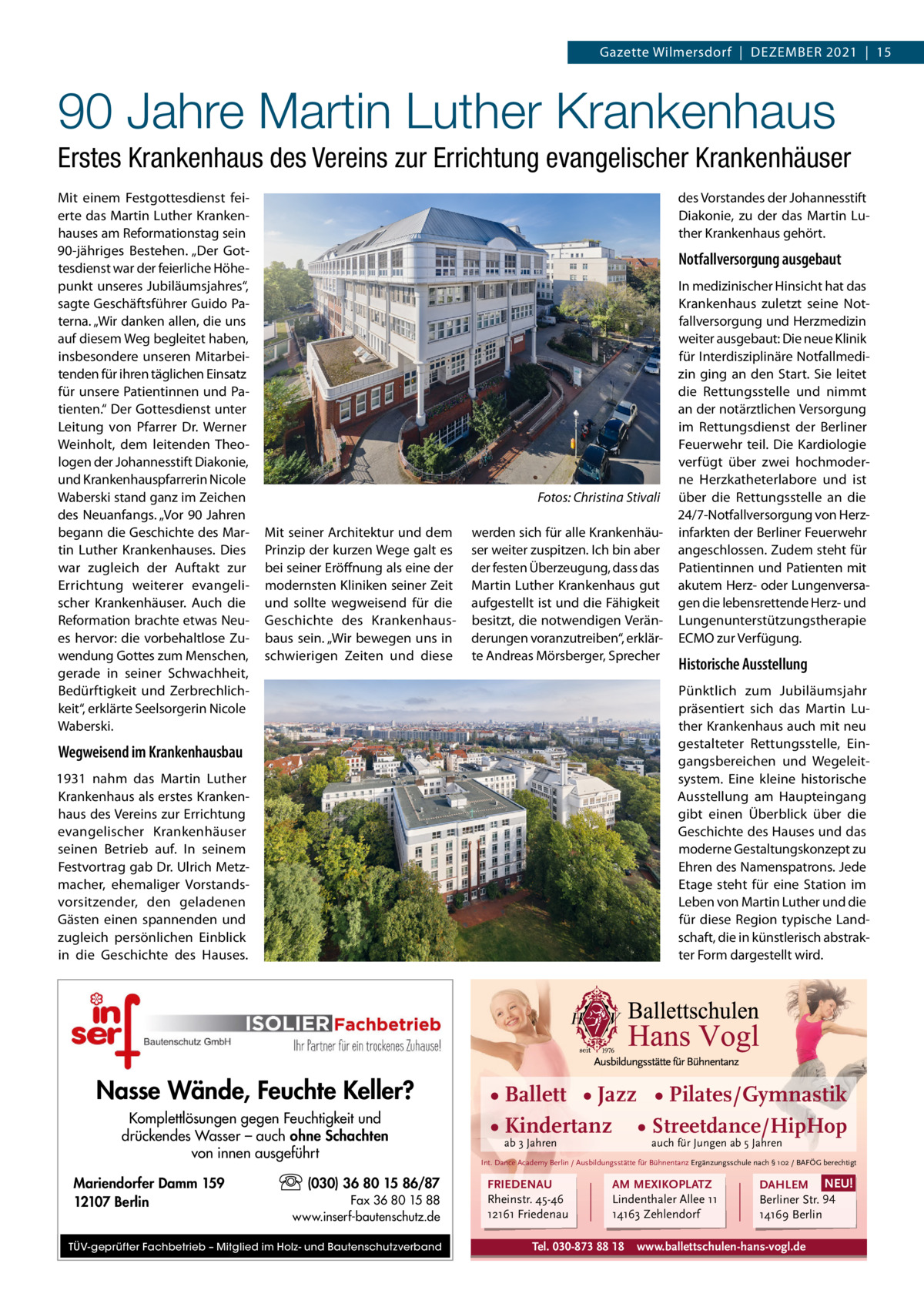 Gazette Wilmersdorf  |  Dezember 2021  |  15  90 Jahre Martin Luther Krankenhaus Erstes Krankenhaus des Vereins zur Errichtung evangelischer Krankenhäuser mit einem Festgottesdienst feierte das martin Luther Krankenhauses am reformationstag sein 90-jähriges bestehen. „Der Gottesdienst war der feierliche Höhepunkt unseres Jubiläumsjahres“, sagte Geschäftsführer Guido Paterna. „Wir danken allen, die uns auf diesem Weg begleitet haben, insbesondere unseren mitarbeitenden für ihren täglichen einsatz für unsere Patientinnen und Patienten.“ Der Gottesdienst unter Leitung von Pfarrer Dr. Werner Weinholt, dem leitenden Theologen der Johannesstift Diakonie, und Krankenhauspfarrerin Nicole Waberski stand ganz im zeichen des Neuanfangs. „Vor 90 Jahren begann die Geschichte des martin Luther Krankenhauses. Dies war zugleich der Auftakt zur errichtung weiterer evangelischer Krankenhäuser. Auch die reformation brachte etwas Neues hervor: die vorbehaltlose zuwendung Gottes zum menschen, gerade in seiner Schwachheit, bedürftigkeit und zerbrechlichkeit“, erklärte Seelsorgerin Nicole Waberski.  des Vorstandes der Johannesstift Diakonie, zu der das martin Luther Krankenhaus gehört.  Notfallversorgung ausgebaut  Fotos: Christina Stivali mit seiner Architektur und dem Prinzip der kurzen Wege galt es bei seiner eröffnung als eine der modernsten Kliniken seiner zeit und sollte wegweisend für die Geschichte des Krankenhausbaus sein. „Wir bewegen uns in schwierigen zeiten und diese  werden sich für alle Krankenhäuser weiter zuspitzen. Ich bin aber der festen Überzeugung, dass das martin Luther Krankenhaus gut aufgestellt ist und die Fähigkeit besitzt, die notwendigen Veränderungen voranzutreiben“, erklärte Andreas mörsberger, Sprecher  Historische Ausstellung Pünktlich zum Jubiläumsjahr präsentiert sich das martin Luther Krankenhaus auch mit neu gestalteter rettungsstelle, eingangsbereichen und Wegeleitsystem. eine kleine historische Ausstellung am Haupteingang gibt einen Überblick über die Geschichte des Hauses und das moderne Gestaltungskonzept zu ehren des Namenspatrons. Jede etage steht für eine Station im Leben von martin Luther und die für diese region typische Landschaft, die in künstlerisch abstrakter Form dargestellt wird.  Wegweisend im Krankenhausbau 1931 nahm das martin Luther Krankenhaus als erstes Krankenhaus des Vereins zur errichtung evangelischer Krankenhäuser seinen betrieb auf. In seinem Festvortrag gab Dr. Ulrich metzmacher, ehemaliger Vorstandsvorsitzender, den geladenen Gästen einen spannenden und zugleich persönlichen einblick in die Geschichte des Hauses.  Nasse Wände, Feuchte Keller? Komplettlösungen gegen Feuchtigkeit und drückendes Wasser – auch ohne Schachten von innen ausgeführt Mariendorfer Damm 159 12107 Berlin  In medizinischer Hinsicht hat das Krankenhaus zuletzt seine Notfallversorgung und Herzmedizin weiter ausgebaut: Die neue Klinik für Interdisziplinäre Notfallmedizin ging an den Start. Sie leitet die rettungsstelle und nimmt an der notärztlichen Versorgung im rettungsdienst der berliner Feuerwehr teil. Die Kardiologie verfügt über zwei hochmoderne Herzkatheterlabore und ist über die rettungsstelle an die 24/7-Notfallversorgung von Herzinfarkten der berliner Feuerwehr angeschlossen. zudem steht für Patientinnen und Patienten mit akutem Herz- oder Lungenversagen die lebensrettende Herz- und Lungenunterstützungstherapie eCmO zur Verfügung.  (030) 36 80 15 86/87 Fax 36 80 15 88 www.inserf-bautenschutz.de  TÜV-geprüfter Fachbetrieb – Mitglied im Holz- und Bautenschutzverband  • Ballett • Jazz • Pilates/Gymnastik • Kindertanz • Streetdance/HipHop ab 3 Jahren  auch für Jungen ab 5 Jahren  Int. Dance Academy Berlin / Ausbildungsstätte für Bühnentanz Ergänzungsschule nach § 102 / BAFÖG berechtigt  FRIEDENAU Rheinstr. 45-46 12161 Friedenau  AM MEXIKOPLATZ Lindenthaler Allee 11 14163 Zehlendorf  Tel. 030-873 88 18  DAHLEM NEU! Berliner Str. 94 14169 Berlin  www.ballettschulen-hans-vogl.de