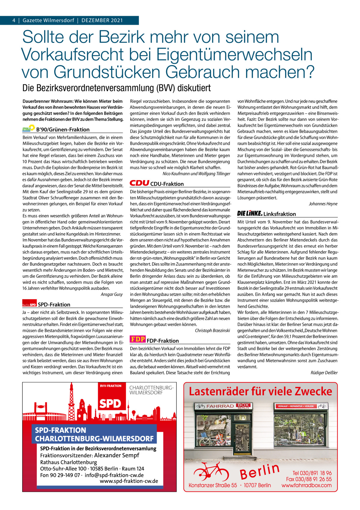 Gazette Charlottenburg & Wilmersdorf 4  |  Gazette Wilmersdorf  |  Dezember 202112  www.gazette-berlin.de  Sollte der Bezirk mehr von seinem Vorkaufsrecht bei Eigentümerwechseln von Grundstücken Gebrauch machen? Die Bezirksverordnetenversammlung (BVV) diskutiert Dauerbrenner Wohnraum: Wie können Mieter beim Verkauf des von ihnen bewohnten Hauses vor Verdrängung geschützt werden? In den folgenden Beiträgen nehmen die Fraktionen der BVV zu dem Thema Stellung.  B‘90/Grünen-Fraktion Beim Verkauf von Mehrfamilienhäusern, die in einem Milieuschutzgebiet liegen, haben die Bezirke ein Vorkaufsrecht, um Gentrifizierung zu verhindern. Der Senat hat eine Regel erlassen, dass bei einem Zuschuss von 10 Prozent das Haus wirtschaftlich betrieben werden muss. Durch die Explosion der Bodenpreise im Bezirk ist es kaum möglich, dieses Ziel zu erreichen. Von daher muss es dafür Ausnahmen geben. Jedoch ist der Bezirk immer darauf angewiesen, dass der Senat die Mittel bereitstellt. Mit dem Kauf der Seelingstraße 29 ist es dem grünen Stadtrat Oliver Schruoffeneger zusammen mit den Bewohner:innen gelungen, ein Beispiel für einen Vorkauf zu setzen. Es muss einen wesentlich größeren Anteil an Wohnungen in öffentlicher Hand oder gemeinwohlorientierten Unternehmen geben. Doch Ankäufe müssen transparent gestaltet sein und keine Kungeldeals im Hinterzimmer. Im November hat das Bundesverwaltungsgericht die Vorkaufspraxis in einem Fall gestoppt. Welche Konsequenzen sich daraus ergeben, muss nach der schriftlichen Urteilsbegründung analysiert werden. Doch offensichtlich muss der Bundesgesetzgeber nachsteuern. Doch es braucht wesentlich mehr Änderungen im Boden- und Mietrecht, um die Gentrifizierung zu verhindern. Der Bezirk alleine wird es nicht schaffen, sondern muss die Folgen von 16 Jahren verfehlter Wohnungspolitik ausbaden. Ansgar Gusy Berlin  SPD-Fraktion  Ja – aber nicht als Selbstzweck. In sogenannten Milieuschutzgebieten soll der Bezirk die gewachsene Einwohnerstruktur erhalten. Findet ein Eigentümerwechsel statt, müssen die Bestandsmieter:innen vor Folgen wie einer aggressiven Mietenpolitik, fragwürdigen Luxussanierungen oder der Umwandlung der Mietwohnungen in Eigentumswohnungen geschützt werden. Der Bezirk muss verhindern, dass die Mieterinnen und Mieter finanziell so stark belastet werden, dass sie aus ihren Wohnungen und Kiezen verdrängt werden. Das Vorkaufsrecht ist ein wichtiges Instrument, um dieser Verdrängung einen  Riegel vorzuschieben. Insbesondere die sogenannten Abwendungsvereinbarungen, in denen die neuen Eigentümer einen Vorkauf durch den Bezirk verhindern können, indem sie sich im Gegenzug zu sozialen Vermietungsbedingungen verpflichten, sind dabei zentral. Das jüngste Urteil des Bundesverwaltungsgerichts hat diese Schutzmöglichkeit nun für alle Kommunen in der Bundesrepublik eingeschränkt. Ohne Vorkaufsrecht und Abwendungsvereinbarungen haben die Bezirke kaum noch eine Handhabe, Mieterinnen und Mieter gegen Verdrängung zu schützen. Die neue Bundesregierung muss hier so schnell wie möglich Klarheit schaffen. Nico Kaufmann und Wolfgang Tillinger  CDU-Fraktion Die bisherige Praxis einiger Berliner Bezirke, in sogenannten Milieuschutzgebieten grundsätzlich davon auszugehen, dass ein Eigentümerwechsel einen Verdrängungseffekt hat und daher quasi flächendeckend das kommunale Vorkaufsrecht auszuüben, ist vom Bundesverwaltungsgericht mit Urteil vom 9. November gekippt worden. Derart tiefgreifende Eingriffe in die Eigentumsrechte der Grundstückseigentümer lassen sich in einem Rechtsstaat wie dem unseren eben nicht auf hypothetischen Annahmen gründen. Mit dem Urteil vom 9. November ist – nach dem Mietendeckelgesetz – ein weiteres zentrales Instrument der rot-grün-roten„Wohnungspolitik“ in Berlin vor Gericht gescheitert. Dies sollte im Zusammenhang mit der anstehenden Neubildung des Senats und der Bezirksämter in Berlin dringender Anlass dazu sein zu überdenken, ob man anstatt auf repressive Maßnahmen gegen Grundstückseigentümer nicht doch besser auf Investitionen in den Wohnungsbau setzen sollte; mit den erheblichen Mengen an Steuergeld, mit denen die Bezirke bzw. die landeseigenen Wohnungsgesellschaften in den letzten Jahren bereits bestehende Wohnhäuser aufgekauft haben, hätten nämlich auch eine deutlich größere Zahl an neuen Wohnungen gebaut werden können. Christoph Brzezinski  FDP-Fraktion Den bezirklichen Vorkauf von Immobilien lehnt die FDP klar ab, da hierdurch kein Quadratmeter neuer Wohnfläche entsteht. Anders sieht dies jedoch bei Grundstücken aus, die bebaut werden können. Aktuell wird vermehrt mit Bauland spekuliert. Diese Tatsache steht der Errichtung  1 235 Zeilen pro Fraktion Vorwort SPD CDU Grüne FDP AfD Linke  -1230 1236 1352 1164 1250  von Wohnfläche entgegen. Und nur jede neu geschaffene Wohnung entlastet den Wohnungsmarkt und hilft, dem Mietpreisauftrieb entgegenzuwirken – eine Binsenweisheit. Fazit: Der Bezirk sollte nur dann von seinem Vorkaufsrecht bei Eigentümerwechseln von Grundstücken Gebrauch machen, wenn es klare Bebauungsabsichten für diese Grundstücke gibt und die Schaffung von Wohnraum beabsichtigt ist. Hier soll eine sozial ausgewogene Mischung von der Sozial- über die Genossenschafts- bis zur Eigentumswohnung im Vordergrund stehen, um Durchmischungen zu schaffen und zu erhalten. Der Bezirk hat bisher anders gehandelt. Rot-Grün-Rot hat Baumaßnahmen verhindert, verzögert und blockiert. Die FDP ist gespannt, ob sich das für den Bezirk avisierte Grün-Rote Bündnisses der Aufgabe, Wohnraum zu schaffen und dem Mietenauftrieb nachhaltig entgegenzuwirken, stellt und Lösungen präsentiert. Johannes Heyne  Linksfraktion Mit Urteil vom 9.  November hat das Bundesverwaltungsgericht das Vorkaufsrecht von Immobilien in Milieuschutzgebieten weitestgehend kassiert. Nach dem Abschmettern des Berliner Mietendeckels durch das Bundesverfassungsgericht ist dies erneut ein herber Schlag für alle Mieter:innen. Aufgrund fehlender Regulierungen auf Bundesebene hat der Bezirk nun kaum noch Möglichkeiten, Mieter:innen vor Verdrängung und Mietenwucher zu schützen. Im Bezirk mussten wir lange für die Einführung von Milieuschutzgebieten wie am Klausenerplatz kämpfen. Erst im März 2021 konnte der Bezirk in der Seelingstraße 29 erstmals sein Vorkaufsrecht ausüben. Ein Anfang war gemacht. Nun ist auch dieses Instrument einer sozialen Wohnungspolitik weitestgehend Geschichte. Wir fordern, alle Mieter:innen in den 7 Milieuschutzgebieten über die Folgen der Entscheidung zu informieren. Darüber hinaus ist klar: der Berliner Senat muss jetzt dagegenhalten und den Volksentscheid„Deutsche Wohnen und Co enteignen“, für den 59,1 Prozent der Berliner:innen gestimmt haben, umsetzen. Ohne das Vorkaufsrecht sind Stadt und Bezirke bei der weitergehenden Zerstörung des Berliner Mietwohnungsmarkts durch Eigentumsumwandlung und Mietenwahnsinn sonst zum Zuschauen verdammt. Rüdiger Deißler  Lastenräder für viele Zwecke