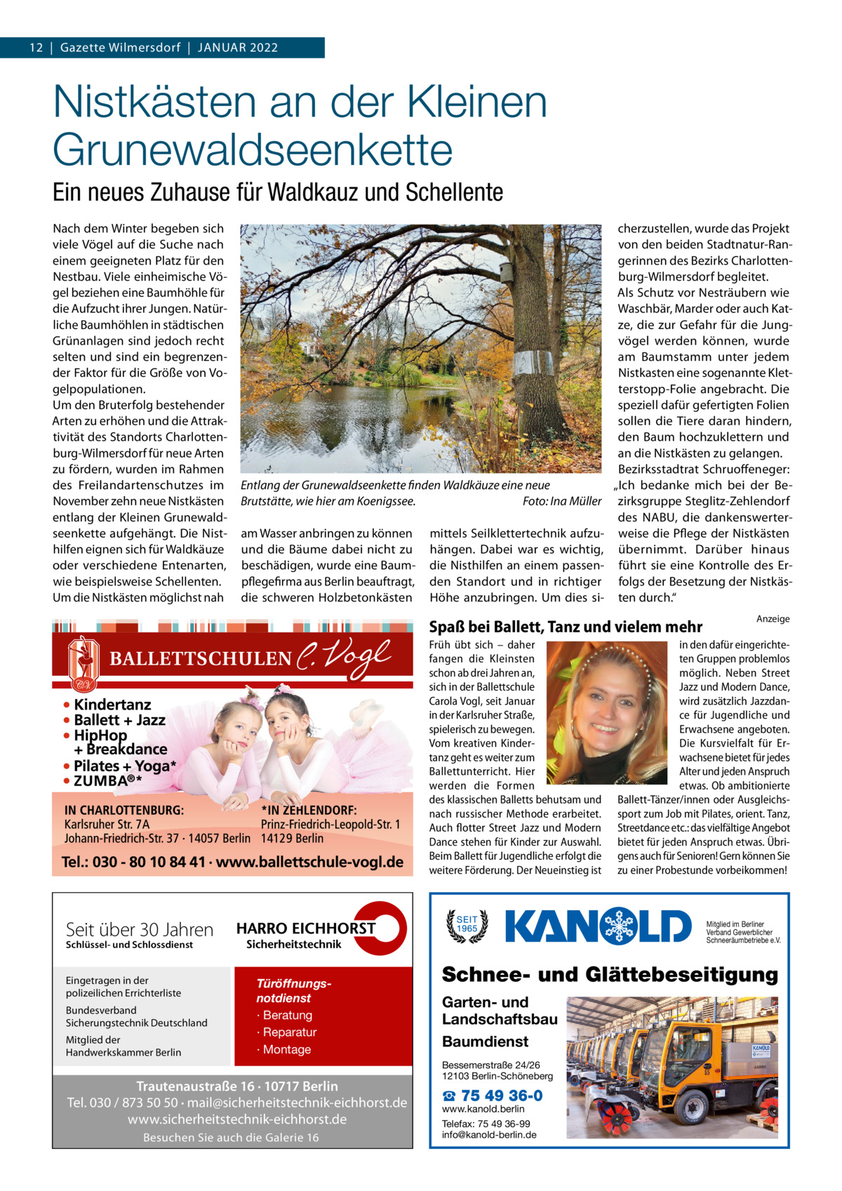 12  |  Gazette Wilmersdorf  |  Januar 2022  Nistkästen an der Kleinen Grunewaldseenkette Ein neues Zuhause für Waldkauz und Schellente Nach dem Winter begeben sich viele Vögel auf die Suche nach einem geeigneten Platz für den Nestbau. Viele einheimische Vögel beziehen eine Baumhöhle für die Aufzucht ihrer Jungen. Natürliche Baumhöhlen in städtischen Grünanlagen sind jedoch recht selten und sind ein begrenzender Faktor für die Größe von Vogelpopulationen. Um den Bruterfolg bestehender Arten zu erhöhen und die Attraktivität des Standorts Charlottenburg-Wilmersdorf für neue Arten zu fördern, wurden im Rahmen des Freilandartenschutzes im November zehn neue Nistkästen entlang der Kleinen Grunewaldseenkette aufgehängt. Die Nisthilfen eignen sich für Waldkäuze oder verschiedene Entenarten, wie beispielsweise Schellenten. Um die Nistkästen möglichst nah  Entlang der Grunewaldseenkette finden Waldkäuze eine neue Brutstätte, wie hier am Koenigssee. � Foto: Ina Müller am Wasser anbringen zu können und die Bäume dabei nicht zu beschädigen, wurde eine Baumpflegefirma aus Berlin beauftragt, die schweren Holzbetonkästen  mittels Seilklettertechnik aufzuhängen. Dabei war es wichtig, die Nisthilfen an einem passenden Standort und in richtiger Höhe anzubringen. Um dies si cherzustellen, wurde das Projekt von den beiden Stadtnatur-Rangerinnen des Bezirks Charlottenburg-Wilmersdorf begleitet. Als Schutz vor Nesträubern wie Waschbär, Marder oder auch Katze, die zur Gefahr für die Jungvögel werden können, wurde am Baumstamm unter jedem Nistkasten eine sogenannte Kletterstopp-Folie angebracht. Die speziell dafür gefertigten Folien sollen die Tiere daran hindern, den Baum hochzuklettern und an die Nistkästen zu gelangen. Bezirksstadtrat Schruoffeneger: „Ich bedanke mich bei der Bezirksgruppe Steglitz-Zehlendorf des NABU, die dankenswerterweise die Pflege der Nistkästen übernimmt. Darüber hinaus führt sie eine Kontrolle des Erfolgs der Besetzung der Nistkästen durch.“  Spaß bei Ballett, Tanz und vielem mehr Früh übt sich – daher fangen die Kleinsten schon ab drei Jahren an, sich in der Ballettschule Carola Vogl, seit Januar in der Karlsruher Straße, spielerisch zu bewegen. Vom kreativen Kindertanz geht es weiter zum Ballettunterricht. Hier werden die Formen des klassischen Balletts behutsam und nach russischer Methode erarbeitet. Auch flotter Street Jazz und Modern Dance stehen für Kinder zur Auswahl. Beim Ballett für Jugendliche erfolgt die weitere Förderung. Der Neueinstieg ist  Seit über 30 Jahren  Bundesverband Sicherungstechnik Deutschland Mitglied der Handwerkskammer Berlin  in den dafür eingerichteten Gruppen problemlos möglich. Neben Street Jazz und Modern Dance, wird zusätzlich Jazzdance für Jugendliche und Erwachsene angeboten. Die Kursvielfalt für Erwachsene bietet für jedes Alter und jeden Anspruch etwas. Ob ambitionierte Ballett-Tänzer/innen oder Ausgleichssport zum Job mit Pilates, orient. Tanz, Streetdance etc.: das vielfältige Angebot bietet für jeden Anspruch etwas. Übrigens auch für Senioren! Gern können Sie zu einer Probestunde vorbeikommen!  Mitglied im Berliner Verband Gewerblicher Schneeräumbetriebe e.V.  Schlüssel- und Schlossdienst  Eingetragen in der polizeilichen Errichterliste  Anzeige  Türöffnungsnotdienst · Beratung · Reparatur · Montage  Trautenaustraße 16 · 10717 Berlin Tel. 030 / 873 50 50 · mail@sicherheitstechnik-eichhorst.de www.sicherheitstechnik-eichhorst.de Besuchen Sie auch die Galerie 16  Schnee- und Glättebeseitigung Garten- und Landschaftsbau Baumdienst Bessemerstraße 24/26 12103 Berlin-Schöneberg  ☎ 75 49 36-0  www.kanold.berlin Telefax: 75 49 36-99 info@kanold-berlin.de