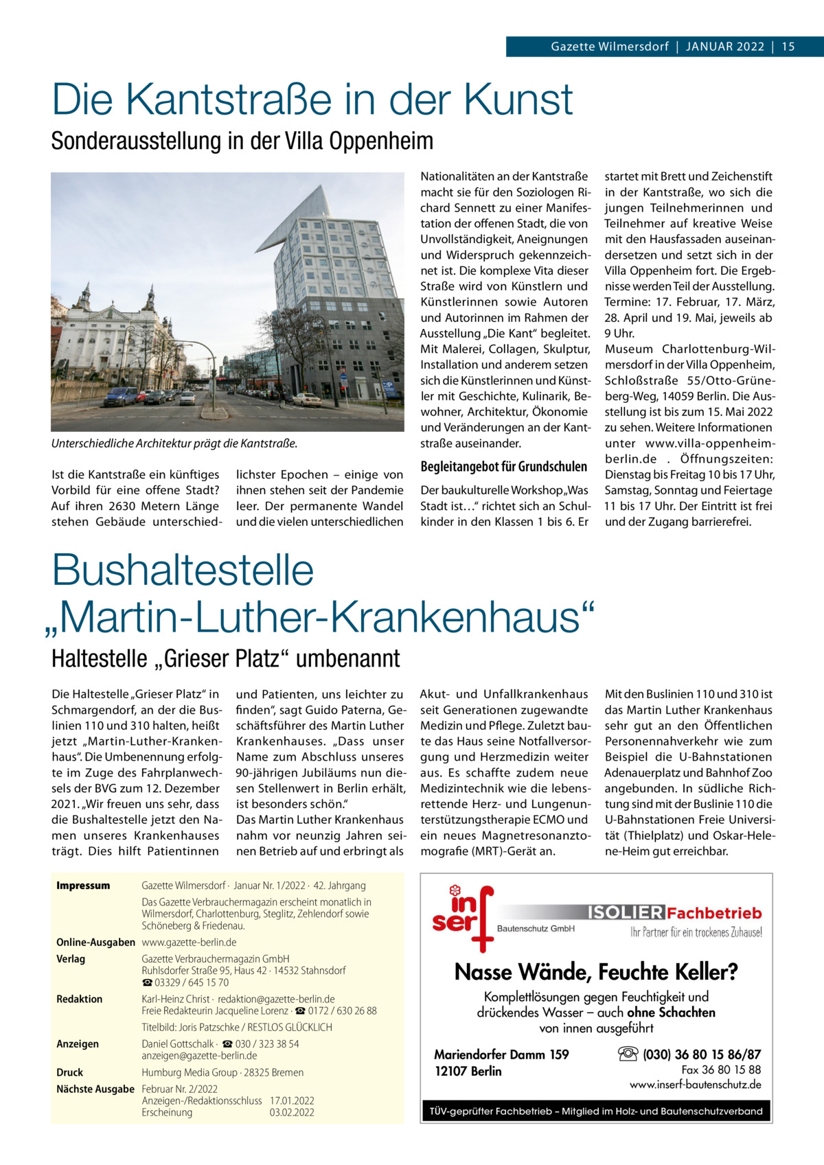 Gazette Wilmersdorf  |  Januar 2022  |  15  Die Kantstraße in der Kunst Sonderausstellung in der Villa Oppenheim  Unterschiedliche Architektur prägt die Kantstraße. Ist die Kantstraße ein künftiges Vorbild für eine offene Stadt? Auf ihren 2630  Metern Länge stehen Gebäude unterschied lichster Epochen – einige von ihnen stehen seit der Pandemie leer. Der permanente Wandel und die vielen unterschiedlichen  Nationalitäten an der Kantstraße macht sie für den Soziologen Richard Sennett zu einer Manifestation der offenen Stadt, die von Unvollständigkeit, Aneignungen und Widerspruch gekennzeichnet ist. Die komplexe Vita dieser Straße wird von Künstlern und Künstlerinnen sowie Autoren und Autorinnen im Rahmen der Ausstellung „Die Kant“ begleitet. Mit Malerei, Collagen, Skulptur, Installation und anderem setzen sich die Künstlerinnen und Künstler mit Geschichte, Kulinarik, Bewohner, Architektur, Ökonomie und Veränderungen an der Kantstraße auseinander.  startet mit Brett und Zeichenstift in der Kantstraße, wo sich die jungen Teilnehmerinnen und Teilnehmer auf kreative Weise mit den Hausfassaden auseinandersetzen und setzt sich in der Villa Oppenheim fort. Die Ergebnisse werden Teil der Ausstellung. Termine: 17.  Februar, 17.  März, 28. April und 19. Mai, jeweils ab 9 Uhr. Museum Charlottenburg-Wilmersdorf in der Villa Oppenheim, Schloßstraße  55/Otto-Grüneberg-Weg, 14059 Berlin. Die Ausstellung ist bis zum 15. Mai 2022 zu sehen. Weitere Informationen unter www.villa-oppenheimberlin.de . Öffnungszeiten: Begleitangebot für Grundschulen Dienstag bis Freitag 10 bis 17 Uhr, Der baukulturelle Workshop „Was Samstag, Sonntag und Feiertage Stadt ist…“ richtet sich an Schul- 11 bis 17 Uhr. Der Eintritt ist frei kinder in den Klassen 1 bis 6. Er und der Zugang barrierefrei.  Bushaltestelle „Martin-Luther-Krankenhaus“ Haltestelle „Grieser Platz“ umbenannt Die Haltestelle „Grieser Platz“ in Schmargendorf, an der die Buslinien 110 und 310 halten, heißt jetzt „Martin-Luther-Krankenhaus“. Die Umbenennung erfolgte im Zuge des Fahrplanwechsels der BVG zum 12. Dezember 2021. „Wir freuen uns sehr, dass die Bushaltestelle jetzt den Namen unseres Krankenhauses trägt. Dies hilft Patientinnen  und Patienten, uns leichter zu finden“, sagt Guido Paterna, Geschäftsführer des Martin Luther Krankenhauses. „Dass unser Name zum Abschluss unseres 90-jährigen Jubiläums nun diesen Stellenwert in Berlin erhält, ist besonders schön.“ Das Martin Luther Krankenhaus nahm vor neunzig Jahren seinen Betrieb auf und erbringt als  Akut- und Unfallkrankenhaus seit Generationen zugewandte Medizin und Pflege. Zuletzt baute das Haus seine Notfallversorgung und Herzmedizin weiter aus. Es schaffte zudem neue Medizintechnik wie die lebensrettende Herz- und Lungenunterstützungstherapie ECMO und ein neues Magnetresonanztomografie (MRT)-Gerät an.  Mit den Buslinien 110 und 310 ist das Martin Luther Krankenhaus sehr gut an den Öffentlichen Personennahverkehr wie zum Beispiel die U-Bahnstationen Adenauerplatz und Bahnhof Zoo angebunden. In südliche Richtung sind mit der Buslinie 110 die U-Bahnstationen Freie Universität (Thielplatz) und Oskar-Helene-Heim gut erreichbar.  Impressum	  Gazette Wilmersdorf ·  Januar Nr. 1/2022 ·  42. Jahrgang Das Gazette Verbrauchermagazin erscheint monatlich in Wilmersdorf, Charlottenburg, Steglitz, Zehlendorf sowie Schöneberg & Friedenau. Online-Ausgaben	www.gazette-berlin.de Verlag	 Gazette Verbrauchermagazin GmbH Ruhlsdorfer Straße 95, Haus 42 · 14532 Stahnsdorf ☎ 03329 / 645 15 70 Redaktion	 Karl-Heinz Christ ·  redaktion@gazette-berlin.de Freie Redakteurin Jacqueline Lorenz · ☎ 0172 / 630 26 88 	 Titelbild: Joris Patzschke / RESTLOS GLÜCKLICH Anzeigen	 Daniel Gottschalk ·  ☎ 030 / 323 38 54 anzeigen@gazette-berlin.de Druck	 Humburg Media Group · 28325 Bremen Nächste Ausgabe	 Februar Nr. 2/2022 Anzeigen-/Redaktionsschluss	17.01.2022 Erscheinung	03.02.2022  Nasse Wände, Feuchte Keller? Komplettlösungen gegen Feuchtigkeit und drückendes Wasser – auch ohne Schachten von innen ausgeführt Mariendorfer Damm 159 12107 Berlin  (030) 36 80 15 86/87 Fax 36 80 15 88 www.inserf-bautenschutz.de  TÜV-geprüfter Fachbetrieb – Mitglied im Holz- und Bautenschutzverband