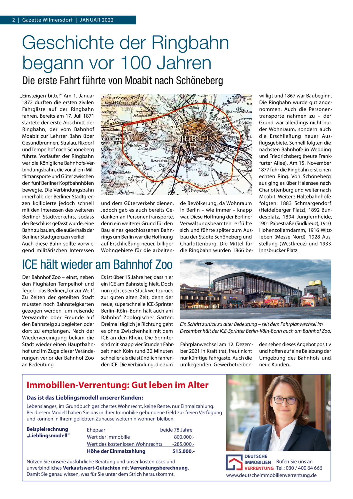 2  |  Gazette Wilmersdorf  |  Januar 2022  Geschichte der Ringbahn begann vor 100 Jahren Die erste Fahrt führte von Moabit nach Schöneberg „Einsteigen bitte!“ am 1.  Januar 1872 durften die ersten zivilen Fahrgäste auf der ringbahn fahren. Bereits am 17. Juli 1871 startete der erste abschnitt der ringbahn, der vom Bahnhof Moabit zur Lehrter Bahn über Gesundbrunnen, Stralau, rixdorf und Tempelhof nach Schöneberg führte. Vorläufer der ringbahn war die Königliche Bahnhofs-Verbindungsbahn, die vor allem Militärtransporte und Güter zwischen den fünf Berliner Kopfbahnhöfen bewegte. Die Verbindungsbahn innerhalb der Berliner Stadtgrenzen kollidierte jedoch schnell und dem Güterverkehr dienen. mit den Interessen des weiteren Jedoch gab es auch bereits GeBerliner Stadtverkehrs, sodass danken an Personentransporte, der Beschluss gefasst wurde, eine denn ein weiterer Grund für den Bahn zu bauen, die außerhalb der Bau eines geschlossenen BahnBerliner Stadtgrenzen verlief. rings um Berlin war die Hoffnung auch diese Bahn sollte vorwie- auf Erschließung neuer, billiger gend militärischen Interessen Wohngebiete für die arbeiten willigt und 1867 war Baubeginn. Die ringbahn wurde gut angenommen. auch die Personentransporte nahmen zu – der Grund war allerdings nicht nur der Wohnraum, sondern auch die Erschließung neuer ausflugsgebiete. Schnell folgten die nächsten Bahnhöfe in Wedding und Friedrichsberg (heute Frankfurter allee). am 15. november 1877 fuhr die ringbahn erst einen echten ring. Von Schöneberg aus ging es über Halensee nach Charlottenburg und weiter nach Moabit. Weitere Haltebahnhöfe de Bevölkerung, da Wohnraum folgten: 1883 Schmargendorf in Berlin – wie immer – knapp (Heidelberger Platz), 1892 Bunwar. Diese Hoffnung der Berliner desplatz, 1894 Jungfernheide, Verwaltungsbeamten erfüllte 1901 Papestraße (Südkreuz), 1910 sich und führte später zum aus- Hohenzollerndamm, 1916 Witzbau der Städte Schöneberg und leben (Messe nord), 1928 ausCharlottenburg. Die Mittel für stellung (Westkreuz) und 1933 die ringbahn wurden 1866 be- Innsbrucker Platz.  ICE hält wieder am Bahnhof Zoo Der Bahnhof Zoo – einst, neben den Flughäfen Tempelhof und Tegel – das Berliner „Tor zur Welt“. Zu Zeiten der geteilten Stadt mussten noch Bahnsteigkarten gezogen werden, um reisende Verwandte oder Freunde auf den Bahnsteig zu begleiten oder dort zu empfangen. nach der Wiedervereinigung bekam die Stadt wieder einen Hauptbahnhof und im Zuge dieser Veränderungen verlor der Bahnhof Zoo an Bedeutung.  Es ist über 15 Jahre her, dass hier ein ICE am Bahnsteig hielt. Doch nun geht es ein Stück weit zurück zur guten alten Zeit, denn der neue, superschnelle ICE-Sprinter Berlin–Köln–Bonn hält auch am Bahnhof Zoologischer Garten. Dreimal täglich je richtung geht es ohne Zwischenhalt mit dem ICE an den rhein. Die Sprinter sind mit knapp vier Stunden Fahrzeit nach Köln rund 30 Minuten schneller als die stündlich fahrenden ICE. Die Verbindung, die zum  Ein Schritt zurück zu alter Bedeutung – seit dem Fahrplanwechsel im Dezember hält der ICE-Sprinter Berlin-Köln-Bonn auch am Bahnhof Zoo. Fahrplanwechsel am 12. Dezember 2021 in Kraft trat, freut nicht nur künftige Fahrgäste. auch die umliegenden Gewerbetreiben den sehen dieses angebot positiv und hoffen auf eine Belebung der umgebung des Bahnhofs und neue Kunden.  Immobilien-Verrentung: Gut leben im Alter Das ist das Lieblingsmodell unserer Kunden: Lebenslanges, im Grundbuch gesichertes Wohnrecht, keine Rente, nur Einmalzahlung. Bei diesem Modell haben Sie das in Ihrer Immobilie gebundene Geld zur freien Verfügung und können in Ihrem geliebten Zuhause weiterhin wohnen bleiben.  Beispielrechnung „Lieblingsmodell“  Ehepaar beide 78 Jahre Wert der Immobilie -800.000,Wert des kostenlosen Wohnrechts -285.000,Höhe der Einmalzahlung 515.000, Nutzen Sie unsere ausführliche Beratung und unser kostenloses und unverbindliches Verkaufswert-Gutachten mit Verrentungsberechnung. Damit Sie genau wissen, was für Sie unter dem Strich herauskommt.  Rufen Sie uns an Tel.: 030 / 400 64 666 www.deutscheimmobilienverrentung.de