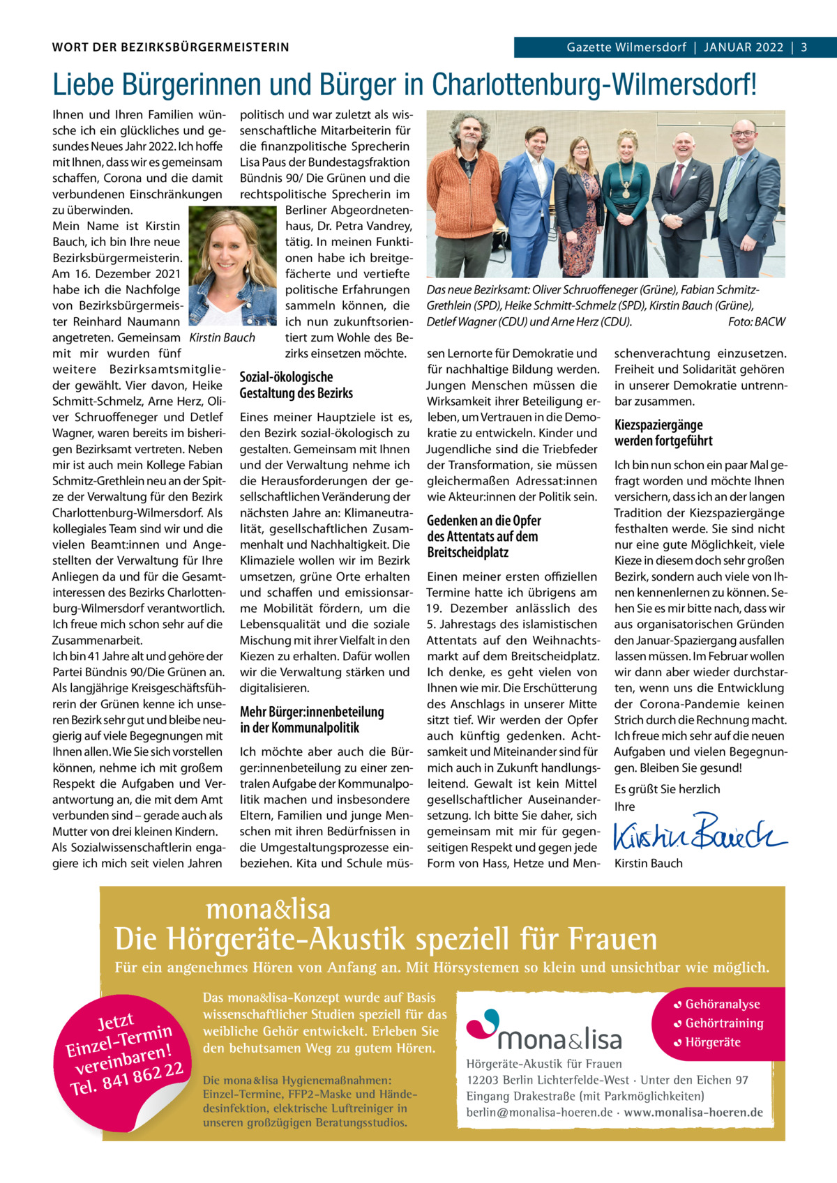 DAS WORT DER BEZIRKSBÜRGERMEISTERIN WORT DER BEZIRKSBÜRGERMEISTERIN  Gazette Wilmersdorf | Januar2022  |  3 2022 | 3 Gazette Wilmersdorf  |  Januar  Liebe Bürgerinnen und Bürger in Charlottenburg-Wilmersdorf! Ihnen und Ihren Familien wün- politisch und war zuletzt als wissche ich ein glückliches und ge- senschaftliche Mitarbeiterin für sundes neues Jahr 2022. Ich hoffe die finanzpolitische Sprecherin mit Ihnen, dass wir es gemeinsam Lisa Paus der Bundestagsfraktion schaffen, Corona und die damit Bündnis 90/ Die Grünen und die verbundenen Einschränkungen rechtspolitische Sprecherin im zu überwinden. Berliner abgeordnetenMein name ist Kirstin haus, Dr. Petra Vandrey, Bauch, ich bin Ihre neue tätig. In meinen FunktiBezirksbürgermeisterin. onen habe ich breitgeam 16.  Dezember 2021 fächerte und vertiefte habe ich die nachfolge politische Erfahrungen Das neue Bezirksamt: Oliver Schruoﬀeneger (Grüne), Fabian Schmitzvon Bezirksbürgermeissammeln können, die Grethlein (SPD), Heike Schmitt-Schmelz (SPD), Kirstin Bauch (Grüne), Foto: BACW ter reinhard naumann ich nun zukunftsorien- Detlef Wagner (CDU) und Arne Herz (CDU). tiert zum Wohle des Beangetreten. Gemeinsam Kirstin Bauch zirks einsetzen möchte. sen Lernorte für Demokratie und schenverachtung einzusetzen. mit mir wurden fünf für nachhaltige Bildung werden. Freiheit und Solidarität gehören weitere BezirksamtsmitglieSozial-ökologische Jungen Menschen müssen die in unserer Demokratie untrennder gewählt. Vier davon, Heike Gestaltung des Bezirks Wirksamkeit ihrer Beteiligung er- bar zusammen. Schmitt-Schmelz, arne Herz, Oliver Schruoffeneger und Detlef Eines meiner Hauptziele ist es, leben, um Vertrauen in die DemoKiezspaziergänge Wagner, waren bereits im bisheri- den Bezirk sozial-ökologisch zu kratie zu entwickeln. Kinder und werden fortgeführt gen Bezirksamt vertreten. neben gestalten. Gemeinsam mit Ihnen Jugendliche sind die Triebfeder mir ist auch mein Kollege Fabian und der Verwaltung nehme ich der Transformation, sie müssen Ich bin nun schon ein paar Mal geSchmitz-Grethlein neu an der Spit- die Herausforderungen der ge- gleichermaßen adressat:innen fragt worden und möchte Ihnen ze der Verwaltung für den Bezirk sellschaftlichen Veränderung der wie akteur:innen der Politik sein. versichern, dass ich an der langen Charlottenburg-Wilmersdorf. als nächsten Jahre an: KlimaneutraTradition der Kiezspaziergänge Gedenken an die Opfer kollegiales Team sind wir und die lität, gesellschaftlichen Zusamfesthalten werde. Sie sind nicht des Attentats auf dem vielen Beamt:innen und ange- menhalt und nachhaltigkeit. Die nur eine gute Möglichkeit, viele Breitscheidplatz Kieze in diesem doch sehr großen stellten der Verwaltung für Ihre Klimaziele wollen wir im Bezirk anliegen da und für die Gesamt- umsetzen, grüne Orte erhalten Einen meiner ersten oﬃziellen Bezirk, sondern auch viele von Ihinteressen des Bezirks Charlotten- und schaffen und emissionsar- Termine hatte ich übrigens am nen kennenlernen zu können. Seburg-Wilmersdorf verantwortlich. me Mobilität fördern, um die 19.  Dezember anlässlich des hen Sie es mir bitte nach, dass wir Ich freue mich schon sehr auf die Lebensqualität und die soziale 5. Jahrestags des islamistischen aus organisatorischen Gründen Mischung mit ihrer Vielfalt in den attentats auf den Weihnachts- den Januar-Spaziergang ausfallen Zusammenarbeit. Ich bin 41 Jahre alt und gehöre der Kiezen zu erhalten. Dafür wollen markt auf dem Breitscheidplatz. lassen müssen. Im Februar wollen Partei Bündnis 90/Die Grünen an. wir die Verwaltung stärken und Ich denke, es geht vielen von wir dann aber wieder durchstarIhnen wie mir. Die Erschütterung ten, wenn uns die Entwicklung als langjährige Kreisgeschäftsfüh- digitalisieren. rerin der Grünen kenne ich unsedes anschlags in unserer Mitte der Corona-Pandemie keinen Mehr Bürger:innenbeteilung ren Bezirk sehr gut und bleibe neusitzt tief. Wir werden der Opfer Strich durch die rechnung macht. in der Kommunalpolitik gierig auf viele Begegnungen mit auch künftig gedenken. acht- Ich freue mich sehr auf die neuen Ihnen allen. Wie Sie sich vorstellen Ich möchte aber auch die Bür- samkeit und Miteinander sind für aufgaben und vielen Begegnunkönnen, nehme ich mit großem ger:innenbeteilung zu einer zen- mich auch in Zukunft handlungs- gen. Bleiben Sie gesund! respekt die aufgaben und Ver- tralen aufgabe der Kommunalpo- leitend. Gewalt ist kein Mittel Es grüßt Sie herzlich antwortung an, die mit dem amt litik machen und insbesondere gesellschaftlicher auseinanderIhre verbunden sind – gerade auch als Eltern, Familien und junge Men- setzung. Ich bitte Sie daher, sich   schen mit ihren Bedürfnissen in gemeinsam mit mir für gegen-   Mutter von drei kleinen Kindern. als Sozialwissenschaftlerin enga- die umgestaltungsprozesse ein- seitigen respekt und gegen jede   giere ich mich seit vielen Jahren beziehen. Kita und Schule müs- Form von Hass, Hetze und Men- Kirstin Bauch  Die mona lisa Hygienemaßnahmen: Einzel-Termine, FFP2-Maske und Händedesinfektion, elektrische Luftreiniger in unseren großzügigen Beratungsstudios.  www.gazette-berlin.de