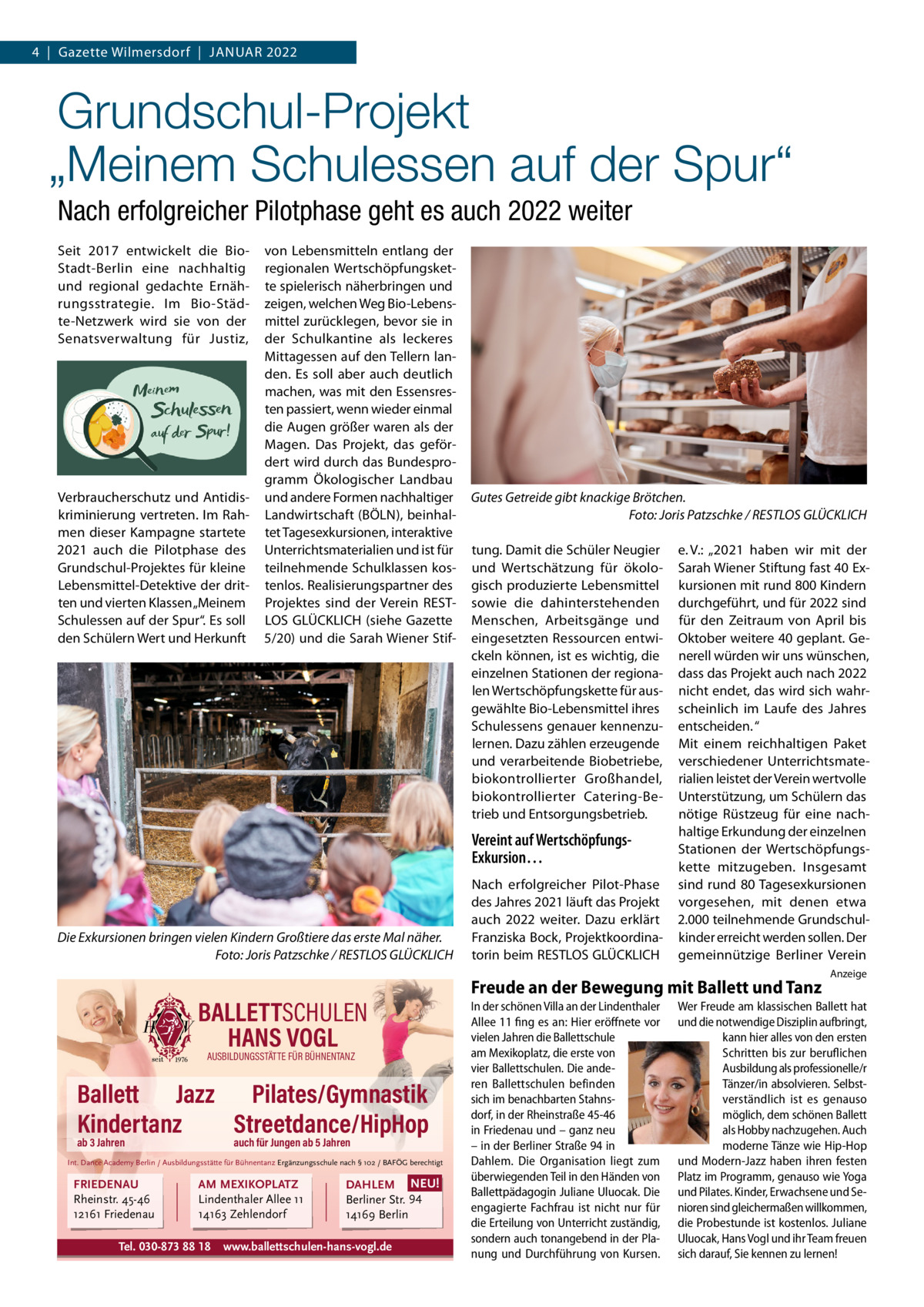 4  |  Gazette Wilmersdorf  |  Januar 2022  Grundschul-Projekt „Meinem Schulessen auf der Spur“ Nach erfolgreicher Pilotphase geht es auch 2022 weiter Seit 2017 entwickelt die BioStadt-Berlin eine nachhaltig und regional gedachte Ernährungsstrategie. Im Bio-Städte-Netzwerk wird sie von der Senatsverwaltung für Justiz,  Verbraucherschutz und Antidiskriminierung vertreten. Im Rahmen dieser Kampagne startete 2021 auch die Pilotphase des Grundschul-Projektes für kleine Lebensmittel-Detektive der dritten und vierten Klassen „Meinem Schulessen auf der Spur“. Es soll den Schülern Wert und Herkunft  von Lebensmitteln entlang der regionalen Wertschöpfungskette spielerisch näherbringen und zeigen, welchen Weg Bio-Lebensmittel zurücklegen, bevor sie in der Schulkantine als leckeres Mittagessen auf den Tellern landen. Es soll aber auch deutlich machen, was mit den Essensresten passiert, wenn wieder einmal die Augen größer waren als der Magen. Das Projekt, das gefördert wird durch das Bundesprogramm Ökologischer Landbau und andere Formen nachhaltiger Landwirtschaft (BÖLN), beinhaltet Tagesexkursionen, interaktive Unterrichtsmaterialien und ist für teilnehmende Schulklassen kostenlos. Realisierungspartner des Projektes sind der Verein RESTLOS GLÜCKLICH (siehe Gazette 5/20) und die Sarah Wiener Stif Gutes Getreide gibt knackige Brötchen. � Foto: Joris Patzschke / RESTLOS GLÜCKLICH tung. Damit die Schüler Neugier und Wertschätzung für ökologisch produzierte Lebensmittel sowie die dahinterstehenden Menschen, Arbeitsgänge und eingesetzten Ressourcen entwickeln können, ist es wichtig, die einzelnen Stationen der regionalen Wertschöpfungskette für ausgewählte Bio-Lebensmittel ihres Schulessens genauer kennenzulernen. Dazu zählen erzeugende und verarbeitende Biobetriebe, biokontrollierter Großhandel, biokontrollierter Catering-Betrieb und Entsorgungsbetrieb.  Vereint auf WertschöpfungsExkursion…  Die Exkursionen bringen vielen Kindern Großtiere das erste Mal näher. � Foto: Joris Patzschke / RESTLOS GLÜCKLICH  BALLETTSCHULEN HANS VOGL AUSBILDUNGSSTÄTTE FÜR BÜHNENTANZ  Ballett Jazz Pilates/Gymnastik Kindertanz Streetdance/HipHop ab 3 Jahren  auch für Jungen ab 5 Jahren  Int. Dance Academy Berlin / Ausbildungsstätte für Bühnentanz Ergänzungsschule nach § 102 / BAFÖG berechtigt  FRIEDENAU Rheinstr. 45-46 12161 Friedenau  AM MEXIKOPLATZ Lindenthaler Allee 11 14163 Zehlendorf  Tel. 030-873 88 18  DAHLEM NEU! Berliner Str. 94 14169 Berlin  www.ballettschulen-hans-vogl.de  Nach erfolgreicher Pilot-Phase des Jahres 2021 läuft das Projekt auch 2022 weiter. Dazu erklärt Franziska Bock, Projektkoordinatorin beim RESTLOS GLÜCKLICH  e. V.: „2021 haben wir mit der Sarah Wiener Stiftung fast 40 Exkursionen mit rund 800 Kindern durchgeführt, und für 2022 sind für den Zeitraum von April bis Oktober weitere 40 geplant. Generell würden wir uns wünschen, dass das Projekt auch nach 2022 nicht endet, das wird sich wahrscheinlich im Laufe des Jahres entscheiden. “ Mit einem reichhaltigen Paket verschiedener Unterrichtsmaterialien leistet der Verein wertvolle Unterstützung, um Schülern das nötige Rüstzeug für eine nachhaltige Erkundung der einzelnen Stationen der Wertschöpfungskette mitzugeben. Insgesamt sind rund 80 Tagesexkursionen vorgesehen, mit denen etwa 2.000 teilnehmende Grundschulkinder erreicht werden sollen. Der gemeinnützige Berliner Verein  Freude an der Bewegung mit Ballett und Tanz In der schönen Villa an der Lindenthaler Allee 11 fing es an: Hier eröffnete vor vielen Jahren die Ballettschule am Mexikoplatz, die erste von vier Ballettschulen. Die anderen Ballettschulen befinden sich im benachbarten Stahnsdorf, in der Rheinstraße 45-46 in Friedenau und – ganz neu – in der Berliner Straße 94 in Dahlem. Die Organisation liegt zum überwiegenden Teil in den Händen von Ballettpädagogin Juliane Uluocak. Die engagierte Fachfrau ist nicht nur für die Erteilung von Unterricht zuständig, sondern auch tonangebend in der Planung und Durchführung von Kursen.  Anzeige  Wer Freude am klassischen Ballett hat und die notwendige Disziplin aufbringt, kann hier alles von den ersten Schritten bis zur beruflichen Ausbildung als professionelle/r Tänzer/in absolvieren. Selbstverständlich ist es genauso möglich, dem schönen Ballett als Hobby nachzugehen. Auch moderne Tänze wie Hip-Hop und Modern-Jazz haben ihren festen Platz im Programm, genauso wie Yoga und Pilates. Kinder, Erwachsene und Senioren sind gleichermaßen willkommen, die Probestunde ist kostenlos. Juliane Uluocak, Hans Vogl und ihr Team freuen sich darauf, Sie kennen zu lernen!