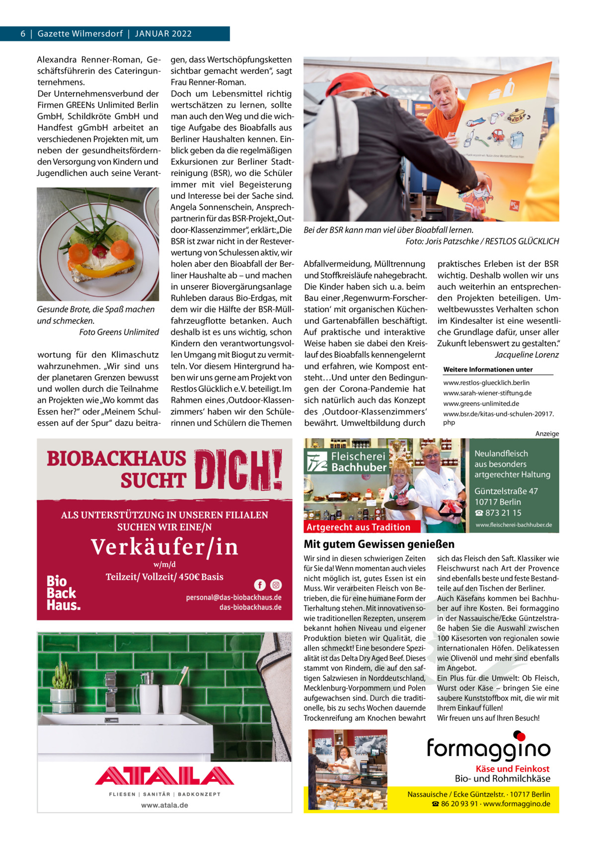 6  |  Gazette Wilmersdorf  |  Januar 2022 Alexandra Renner-Roman, Geschäftsführerin des Cateringunternehmens. Der Unternehmensverbund der Firmen GREENs Unlimited Berlin GmbH, Schildkröte GmbH und Handfest gGmbH arbeitet an verschiedenen Projekten mit, um neben der gesundheitsfördernden Versorgung von Kindern und Jugendlichen auch seine Verant Gesunde Brote, die Spaß machen und schmecken. � Foto Greens Unlimited wortung für den Klimaschutz wahrzunehmen. „Wir sind uns der planetaren Grenzen bewusst und wollen durch die Teilnahme an Projekten wie „Wo kommt das Essen her?“ oder „Meinem Schul­ essen auf der Spur“ dazu beitra gen, dass Wertschöpfungsketten sichtbar gemacht werden“, sagt Frau Renner-Roman. Doch um Lebensmittel richtig wertschätzen zu lernen, sollte man auch den Weg und die wichtige Aufgabe des Bioabfalls aus Berliner Haushalten kennen. Einblick geben da die regelmäßigen Exkursionen zur Berliner Stadtreinigung (BSR), wo die Schüler immer mit viel Begeisterung und Interesse bei der Sache sind. Angela Sonnenschein, Ansprechpartnerin für das BSR-Projekt „Outdoor-Klassenzimmer“, erklärt: „Die BSR ist zwar nicht in der Resteverwertung von Schulessen aktiv, wir holen aber den Bioabfall der Berliner Haushalte ab – und machen in unserer Biovergärungsanlage Ruhleben daraus Bio-Erdgas, mit dem wir die Hälfte der BSR-Müllfahrzeugflotte betanken. Auch deshalb ist es uns wichtig, schon Kindern den verantwortungsvollen Umgang mit Biogut zu vermitteln. Vor diesem Hintergrund haben wir uns gerne am Projekt von Restlos Glücklich e. V. beteiligt. Im Rahmen eines ‚Outdoor-Klassenzimmers‘ haben wir den Schülerinnen und Schülern die Themen  Bei der BSR kann man viel über Bioabfall lernen. � Foto: Joris Patzschke / RESTLOS GLÜCKLICH Abfallvermeidung, Mülltrennung und Stoffkreisläufe nahegebracht. Die Kinder haben sich u. a. beim Bau einer ‚Regenwurm-Forscherstation‘ mit organischen Küchenund Gartenabfällen beschäftigt. Auf praktische und interaktive Weise haben sie dabei den Kreislauf des Bioabfalls kennengelernt und erfahren, wie Kompost entsteht…Und unter den Bedingungen der Corona-Pandemie hat sich natürlich auch das Konzept des ‚Outdoor-Klassenzimmers‘ bewährt. Umweltbildung durch  praktisches Erleben ist der BSR wichtig. Deshalb wollen wir uns auch weiterhin an entsprechenden Projekten beteiligen. Umweltbewusstes Verhalten schon im Kindesalter ist eine wesentliche Grundlage dafür, unser aller Zukunft lebenswert zu gestalten.“ � Jacqueline Lorenz Weitere Informationen unter www.restlos-gluecklich.berlin www.sarah-wiener-stiftung.de www.greens-unlimited.de www.bsr.de/kitas-und-schulen-20917. php Anzeige  Fleischerei Bachhuber  Neulandfleisch Artgerecht aus besonders ition. artgerechter Haltung aus Trad  Güntzelstraße 47 10717 Berlin ☎ 873 21 15  Artgerecht aus Tradition  www.fleischerei-bachhuber.de  Mit gutem Gewissen genießen Wir sind in diesen schwierigen Zeiten sich das Fleisch den Saft. Klassiker wie für Sie da! Wenn momentan auch vieles Fleischwurst nach Art der Provence Käse Feinkost nicht möglich ist, gutes Essen ist ein sind ebenfalls besteund und feste BestandBiound Rohmilchkäse Muss. Wir verarbeiten Fleisch von Be- teile auf den Tischen der Berliner. trieben, die für eine humane Form der Auch Käsefans kommen bei Berlin BachhuNassauische / Ecke Güntzelstr. · 10717 Tierhaltung stehen. Mit innovativen so- ☎ber auf93 ihre Bei formaggino 86 20 91 Kosten. · www.formaggino.de wie traditionellen Rezepten, unserem in der Nassauische/Ecke Güntzelstrabekannt hohen Niveau und eigener ße haben Sie die Auswahl zwischen Produktion bieten wir Qualität, die 100 Käsesorten von regionalen sowie Neulandfleisch allen schmeckt! Eine besondere Spezi- internationalen Höfen. Delikatessen cht Artge alität ist das Delta Dry Aged Beef. Dieses wie Olivenölaus undbesonders mehr sindre ebenfalls ion. it Haltung stammt von Rindern, die auf den saf- im Angebot.artgerechter aus Trad tigen Salzwiesen in Norddeutschland, Ein Plus für die Umwelt: Ob Fleisch, Mecklenburg-Vorpommern und Polen Wurst oderGüntzelstraße Käse – bringen47 Sie eine 10717box Berlin aufgewachsen sind. Durch die traditi- saubere Kunststoff mit, die wir mit ☎füllen! 873 21 15 onelle, bis zu sechs Wochen dauernde Ihrem Einkauf www.fleischerei-bachhuber.de Trockenreifung am Knochen bewahrt Wir freuen uns auf Ihren Besuch!  Fleischerei Bachhuber  Käse und Feinkost  Bio- und Rohmilchkäse Nassauische / Ecke Güntzelstr. · 10717 Berlin ☎ 86 20 93 91 · www.formaggino.de