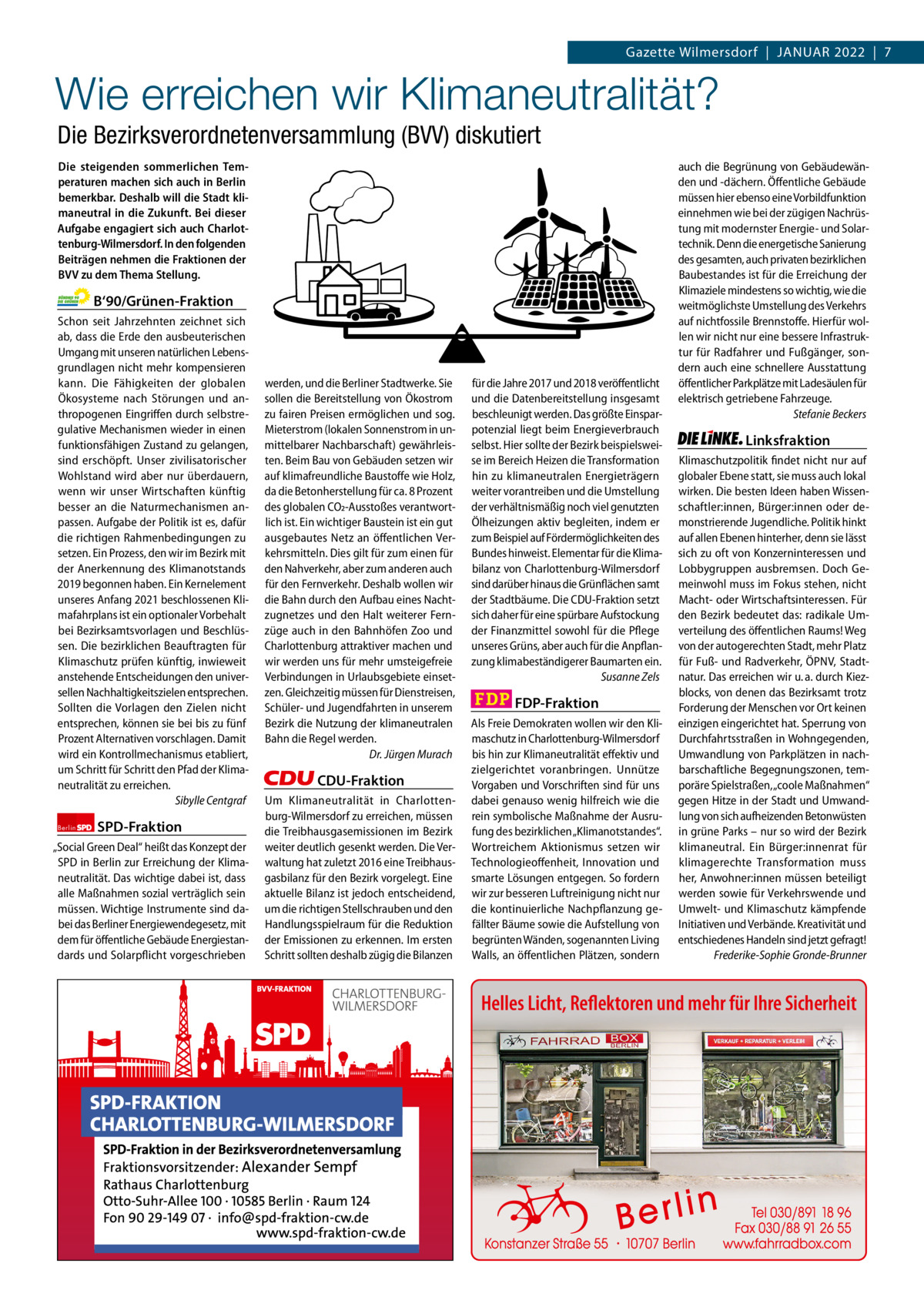 Gazette Charlottenburg & Wilmersdorf 1  www.gazette-berlin.de  Gazette Wilmersdorf  |  Januar 2022  |  7  Wie erreichen wir Klimaneutralität? Die Bezirksverordnetenversammlung (BVV) diskutiert Die steigenden sommerlichen Temperaturen machen sich auch in Berlin bemerkbar. Deshalb will die Stadt klimaneutral in die Zukunft. Bei dieser Aufgabe engagiert sich auch Charlottenburg-Wilmersdorf. In den folgenden Beiträgen nehmen die Fraktionen der BVV zu dem Thema Stellung.  B‘90/Grünen-Fraktion Schon seit Jahrzehnten zeichnet sich ab, dass die Erde den ausbeuterischen Umgang mit unseren natürlichen Lebensgrundlagen nicht mehr kompensieren kann. Die Fähigkeiten der globalen Ökosysteme nach Störungen und anthropogenen Eingriffen durch selbstregulative Mechanismen wieder in einen funktionsfähigen Zustand zu gelangen, sind erschöpft. Unser zivilisatorischer Wohlstand wird aber nur überdauern, wenn wir unser Wirtschaften künftig besser an die Naturmechanismen anpassen. Aufgabe der Politik ist es, dafür die richtigen Rahmenbedingungen zu setzen. Ein Prozess, den wir im Bezirk mit der Anerkennung des Klimanotstands 2019 begonnen haben. Ein Kernelement unseres Anfang 2021 beschlossenen Klimafahrplans ist ein optionaler Vorbehalt bei Bezirksamtsvorlagen und Beschlüssen. Die bezirklichen Beauftragten für Klimaschutz prüfen künftig, inwieweit anstehende Entscheidungen den universellen Nachhaltigkeitszielen entsprechen. Sollten die Vorlagen den Zielen nicht entsprechen, können sie bei bis zu fünf Prozent Alternativen vorschlagen. Damit wird ein Kontrollmechanismus etabliert, um Schritt für Schritt den Pfad der Klimaneutralität zu erreichen. Sibylle Centgraf Berlin  SPD-Fraktion  „Social Green Deal“ heißt das Konzept der SPD in Berlin zur Erreichung der Klimaneutralität. Das wichtige dabei ist, dass alle Maßnahmen sozial verträglich sein müssen. Wichtige Instrumente sind dabei das Berliner Energiewendegesetz, mit dem für öffentliche Gebäude Energiestandards und Solarpflicht vorgeschrieben  werden, und die Berliner Stadtwerke. Sie sollen die Bereitstellung von Ökostrom zu fairen Preisen ermöglichen und sog. Mieterstrom (lokalen Sonnenstrom in unmittelbarer Nachbarschaft) gewährleisten. Beim Bau von Gebäuden setzen wir auf klimafreundliche Baustoffe wie Holz, da die Betonherstellung für ca. 8 Prozent des globalen CO2-Ausstoßes verantwortlich ist. Ein wichtiger Baustein ist ein gut ausgebautes Netz an öffentlichen Verkehrsmitteln. Dies gilt für zum einen für den Nahverkehr, aber zum anderen auch für den Fernverkehr. Deshalb wollen wir die Bahn durch den Aufbau eines Nachtzugnetzes und den Halt weiterer Fernzüge auch in den Bahnhöfen Zoo und Charlottenburg attraktiver machen und wir werden uns für mehr umsteigefreie Verbindungen in Urlaubsgebiete einsetzen. Gleichzeitig müssen für Dienstreisen, Schüler- und Jugendfahrten in unserem Bezirk die Nutzung der klimaneutralen Bahn die Regel werden. Dr. Jürgen Murach  CDU-Fraktion Um Klimaneutralität in Charlottenburg-Wilmersdorf zu erreichen, müssen die Treibhausgasemissionen im Bezirk weiter deutlich gesenkt werden. Die Verwaltung hat zuletzt 2016 eine Treibhausgasbilanz für den Bezirk vorgelegt. Eine aktuelle Bilanz ist jedoch entscheidend, um die richtigen Stellschrauben und den Handlungsspielraum für die Reduktion der Emissionen zu erkennen. Im ersten Schritt sollten deshalb zügig die Bilanzen  1 235 Zeilen pro Fraktion Vorwort Grüne SPD CDu FDP Linke  -1172 1079 1190 1248 1245  für die Jahre 2017 und 2018 veröffentlicht und die Datenbereitstellung insgesamt beschleunigt werden. Das größte Einsparpotenzial liegt beim Energieverbrauch selbst. Hier sollte der Bezirk beispielsweise im Bereich Heizen die Transformation hin zu klimaneutralen Energieträgern weiter vorantreiben und die Umstellung der verhältnismäßig noch viel genutzten Ölheizungen aktiv begleiten, indem er zum Beispiel auf Fördermöglichkeiten des Bundes hinweist. Elementar für die Klimabilanz von Charlottenburg-Wilmersdorf sind darüber hinaus die Grünflächen samt der Stadtbäume. Die CDU-Fraktion setzt sich daher für eine spürbare Aufstockung der Finanzmittel sowohl für die Pflege unseres Grüns, aber auch für die Anpflanzung klimabeständigerer Baumarten ein. Susanne Zels  FDP-Fraktion Als Freie Demokraten wollen wir den Klimaschutz in Charlottenburg-Wilmersdorf bis hin zur Klimaneutralität effektiv und zielgerichtet voranbringen. Unnütze Vorgaben und Vorschriften sind für uns dabei genauso wenig hilfreich wie die rein symbolische Maßnahme der Ausrufung des bezirklichen „Klimanotstandes“. Wortreichem Aktionismus setzen wir Technologieoffenheit, Innovation und smarte Lösungen entgegen. So fordern wir zur besseren Luftreinigung nicht nur die kontinuierliche Nachpflanzung gefällter Bäume sowie die Aufstellung von begrünten Wänden, sogenannten Living Walls, an öffentlichen Plätzen, sondern  auch die Begrünung von Gebäudewänden und -dächern. Öffentliche Gebäude müssen hier ebenso eine Vorbildfunktion einnehmen wie bei der zügigen Nachrüstung mit modernster Energie- und Solartechnik. Denn die energetische Sanierung des gesamten, auch privaten bezirklichen Baubestandes ist für die Erreichung der Klimaziele mindestens so wichtig, wie die weitmöglichste Umstellung des Verkehrs auf nichtfossile Brennstoffe. Hierfür wollen wir nicht nur eine bessere Infrastruktur für Radfahrer und Fußgänger, sondern auch eine schnellere Ausstattung öffentlicher Parkplätze mit Ladesäulen für elektrisch getriebene Fahrzeuge. Stefanie Beckers  Linksfraktion Klimaschutzpolitik findet nicht nur auf globaler Ebene statt, sie muss auch lokal wirken. Die besten Ideen haben Wissenschaftler:innen, Bürger:innen oder demonstrierende Jugendliche. Politik hinkt auf allen Ebenen hinterher, denn sie lässt sich zu oft von Konzerninteressen und Lobbygruppen ausbremsen. Doch Gemeinwohl muss im Fokus stehen, nicht Macht- oder Wirtschaftsinteressen. Für den Bezirk bedeutet das: radikale Umverteilung des öffentlichen Raums! Weg von der autogerechten Stadt, mehr Platz für Fuß- und Radverkehr, ÖPNV, Stadtnatur. Das erreichen wir u. a. durch Kiezblocks, von denen das Bezirksamt trotz Forderung der Menschen vor Ort keinen einzigen eingerichtet hat. Sperrung von Durchfahrtsstraßen in Wohngegenden, Umwandlung von Parkplätzen in nachbarschaftliche Begegnungszonen, temporäre Spielstraßen, „coole Maßnahmen“ gegen Hitze in der Stadt und Umwandlung von sich aufheizenden Betonwüsten in grüne Parks – nur so wird der Bezirk klimaneutral. Ein Bürger:innenrat für klimagerechte Transformation muss her, Anwohner:innen müssen beteiligt werden sowie für Verkehrswende und Umwelt- und Klimaschutz kämpfende Initiativen und Verbände. Kreativität und entschiedenes Handeln sind jetzt gefragt! Frederike-Sophie Gronde-Brunner  Helles Licht, Reflektoren und mehr für Ihre Sicherheit