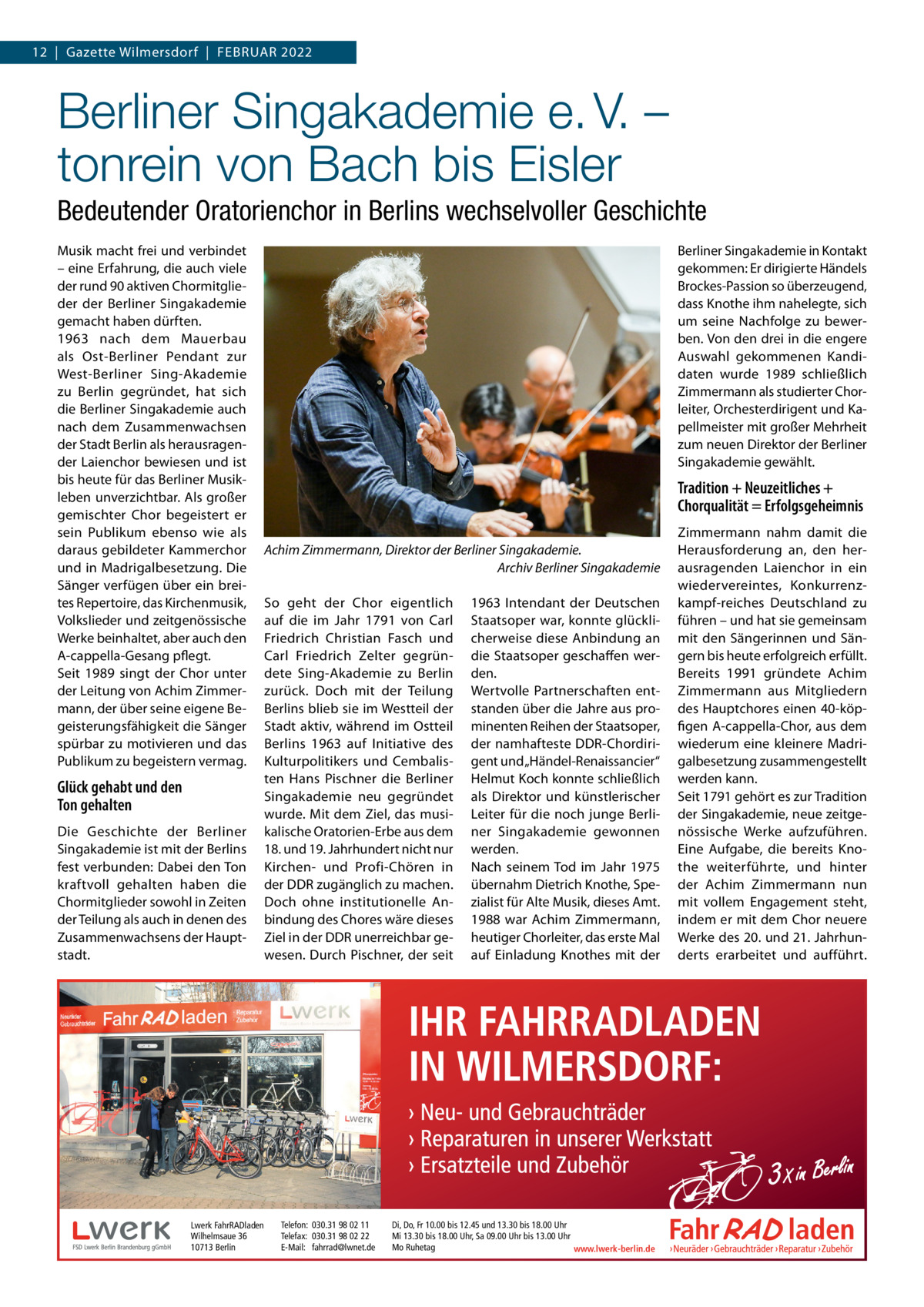 12  |  Gazette Wilmersdorf  |  Februar 2022  Berliner Singakademie e. V. – tonrein von Bach bis Eisler Bedeutender Oratorienchor in Berlins wechselvoller Geschichte Musik macht frei und verbindet – eine Erfahrung, die auch viele der rund 90 aktiven Chormitglieder der Berliner Singakademie gemacht haben dürften. 1963 nach dem Mauerbau als Ost-Berliner Pendant zur West-Berliner Sing-Akademie zu Berlin gegründet, hat sich die Berliner Singakademie auch nach dem Zusammenwachsen der Stadt Berlin als herausragender Laienchor bewiesen und ist bis heute für das Berliner Musikleben unverzichtbar. Als großer gemischter Chor begeistert er sein Publikum ebenso wie als daraus gebildeter Kammerchor und in Madrigalbesetzung. Die Sänger verfügen über ein breites Repertoire, das Kirchenmusik, Volkslieder und zeitgenössische Werke beinhaltet, aber auch den A-cappella-Gesang pflegt. Seit 1989 singt der Chor unter der Leitung von Achim Zimmermann, der über seine eigene Begeisterungsfähigkeit die Sänger spürbar zu motivieren und das Publikum zu begeistern vermag.  Glück gehabt und den Ton gehalten Die Geschichte der Berliner Singakademie ist mit der Berlins fest verbunden: Dabei den Ton kraftvoll gehalten haben die Chormitglieder sowohl in Zeiten der Teilung als auch in denen des Zusammenwachsens der Hauptstadt.  Lwerk FahrRADladen Wilhelmsaue 36 10713 Berlin  Berliner Singakademie in Kontakt gekommen: Er dirigierte Händels Brockes-Passion so überzeugend, dass Knothe ihm nahelegte, sich um seine Nachfolge zu bewerben. Von den drei in die engere Auswahl gekommenen Kandidaten wurde 1989 schließlich Zimmermann als studierter Chorleiter, Orchesterdirigent und Kapellmeister mit großer Mehrheit zum neuen Direktor der Berliner Singakademie gewählt.  Tradition + Neuzeitliches + Chorqualität = Erfolgsgeheimnis Achim Zimmermann, Direktor der Berliner Singakademie. Archiv Berliner Singakademie So geht der Chor eigentlich auf die im Jahr 1791 von Carl Friedrich Christian Fasch und Carl Friedrich Zelter gegründete Sing-Akademie zu Berlin zurück. Doch mit der Teilung Berlins blieb sie im Westteil der Stadt aktiv, während im Ostteil Berlins 1963 auf Initiative des Kulturpolitikers und Cembalisten Hans Pischner die Berliner Singakademie neu gegründet wurde. Mit dem Ziel, das musikalische Oratorien-Erbe aus dem 18. und 19. Jahrhundert nicht nur Kirchen- und Profi-Chören in der DDR zugänglich zu machen. Doch ohne institutionelle Anbindung des Chores wäre dieses Ziel in der DDR unerreichbar gewesen. Durch Pischner, der seit  Telefon: 030.31 98 02 11 Telefax: 030.31 98 02 22 E-Mail: fahrrad@lwnet.de  1963 Intendant der Deutschen Staatsoper war, konnte glücklicherweise diese Anbindung an die Staatsoper geschaffen werden. Wertvolle Partnerschaften entstanden über die Jahre aus prominenten Reihen der Staatsoper, der namhafteste DDR-Chordirigent und „Händel-Renaissancier“ Helmut Koch konnte schließlich als Direktor und künstlerischer Leiter für die noch junge Berliner Singakademie gewonnen werden. Nach seinem Tod im Jahr 1975 übernahm Dietrich Knothe, Spezialist für Alte Musik, dieses Amt. 1988 war Achim Zimmermann, heutiger Chorleiter, das erste Mal auf Einladung Knothes mit der  Di, Do, Fr 10.00 bis 12.45 und 13.30 bis 18.00 Uhr Mi 13.30 bis 18.00 Uhr, Sa 09.00 Uhr bis 13.00 Uhr Mo Ruhetag www.lwerk-berlin.de  Zimmermann nahm damit die Herausforderung an, den herausragenden Laienchor in ein wiedervereintes, Konkurrenzkampf-reiches Deutschland zu führen – und hat sie gemeinsam mit den Sängerinnen und Sängern bis heute erfolgreich erfüllt. Bereits 1991 gründete Achim Zimmermann aus Mitgliedern des Hauptchores einen 40-köpfigen A-cappella-Chor, aus dem wiederum eine kleinere Madrigalbesetzung zusammengestellt werden kann. Seit 1791 gehört es zur Tradition der Singakademie, neue zeitgenössische Werke aufzuführen. Eine Aufgabe, die bereits Knothe weiterführte, und hinter der Achim Zimmermann nun mit vollem Engagement steht, indem er mit dem Chor neuere Werke des 20. und 21. Jahrhunderts erarbeitet und aufführt.