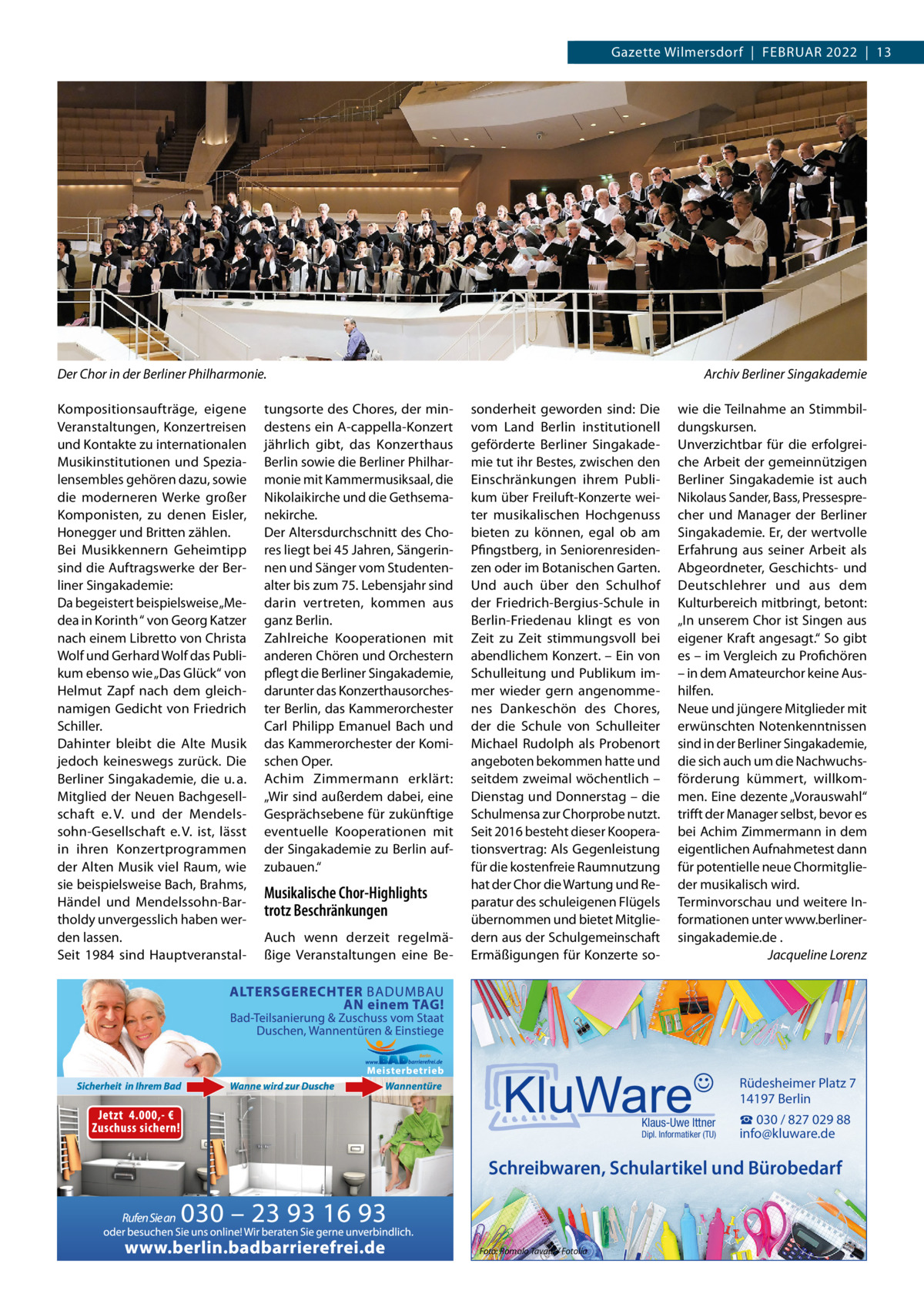 Gazette Wilmersdorf  |  Februar 2022  |  13  Der Chor in der Berliner Philharmonie. Kompositionsaufträge, eigene Veranstaltungen, Konzertreisen und Kontakte zu internationalen Musikinstitutionen und Spezialensembles gehören dazu, sowie die moderneren Werke großer Komponisten, zu denen eisler, Honegger und britten zählen. bei Musikkennern Geheimtipp sind die auftragswerke der berliner Singakademie: Da begeistert beispielsweise „Medea in Korinth “ von Georg Katzer nach einem Libretto von Christa Wolf und Gerhard Wolf das Publikum ebenso wie „Das Glück“ von Helmut Zapf nach dem gleichnamigen Gedicht von Friedrich Schiller. Dahinter bleibt die alte Musik jedoch keineswegs zurück. Die berliner Singakademie, die u. a. Mitglied der Neuen bachgesellschaft e. V. und der Mendelssohn-Gesellschaft e. V. ist, lässt in ihren Konzertprogrammen der alten Musik viel raum, wie sie beispielsweise bach, brahms, Händel und Mendelssohn-bartholdy unvergesslich haben werden lassen. Seit 1984 sind Hauptveranstal tungsorte des Chores, der mindestens ein a-cappella-Konzert jährlich gibt, das Konzerthaus berlin sowie die berliner Philharmonie mit Kammermusiksaal, die Nikolaikirche und die Gethsemanekirche. Der altersdurchschnitt des Chores liegt bei 45 Jahren, Sängerinnen und Sänger vom Studentenalter bis zum 75. Lebensjahr sind darin vertreten, kommen aus ganz berlin. Zahlreiche Kooperationen mit anderen Chören und Orchestern pflegt die berliner Singakademie, darunter das Konzerthausorchester berlin, das Kammerorchester Carl Philipp emanuel bach und das Kammerorchester der Komischen Oper. achim Zimmermann erklärt: „Wir sind außerdem dabei, eine Gesprächsebene für zukünftige eventuelle Kooperationen mit der Singakademie zu berlin aufzubauen.“  Musikalische Chor-Highlights trotz Beschränkungen auch wenn derzeit regelmäßige Veranstaltungen eine be Archiv Berliner Singakademie sonderheit geworden sind: Die vom Land berlin institutionell geförderte berliner Singakademie tut ihr bestes, zwischen den einschränkungen ihrem Publikum über Freiluft-Konzerte weiter musikalischen Hochgenuss bieten zu können, egal ob am Pfingstberg, in Seniorenresidenzen oder im botanischen Garten. und auch über den Schulhof der Friedrich-bergius-Schule in berlin-Friedenau klingt es von Zeit zu Zeit stimmungsvoll bei abendlichem Konzert. – ein von Schulleitung und Publikum immer wieder gern angenommenes Dankeschön des Chores, der die Schule von Schulleiter Michael rudolph als Probenort angeboten bekommen hatte und seitdem zweimal wöchentlich – Dienstag und Donnerstag – die Schulmensa zur Chorprobe nutzt. Seit 2016 besteht dieser Kooperationsvertrag: als Gegenleistung für die kostenfreie raumnutzung hat der Chor die Wartung und reparatur des schuleigenen Flügels übernommen und bietet Mitgliedern aus der Schulgemeinschaft ermäßigungen für Konzerte so wie die Teilnahme an Stimmbildungskursen. unverzichtbar für die erfolgreiche arbeit der gemeinnützigen berliner Singakademie ist auch Nikolaus Sander, bass, Pressesprecher und Manager der berliner Singakademie. er, der wertvolle erfahrung aus seiner arbeit als abgeordneter, Geschichts- und Deutschlehrer und aus dem Kulturbereich mitbringt, betont: „In unserem Chor ist Singen aus eigener Kraft angesagt.“ So gibt es – im Vergleich zu Profichören – in dem amateurchor keine aushilfen. Neue und jüngere Mitglieder mit erwünschten Notenkenntnissen sind in der berliner Singakademie, die sich auch um die Nachwuchsförderung kümmert, willkommen. eine dezente „Vorauswahl“ trifft der Manager selbst, bevor es bei achim Zimmermann in dem eigentlichen aufnahmetest dann für potentielle neue Chormitglieder musikalisch wird. Terminvorschau und weitere Informationen unter www.berlinersingakademie.de . Jacqueline Lorenz  Rüdesheimer Platz 7 14197 Berlin Klaus-Uwe Ittner  Dipl. Informatiker (TU)  ☎ 030 / 827 029 88 info@kluware.de  Schreibwaren, Schulartikel und Bürobedarf  Foto: Romolo Tavani / Fotolia