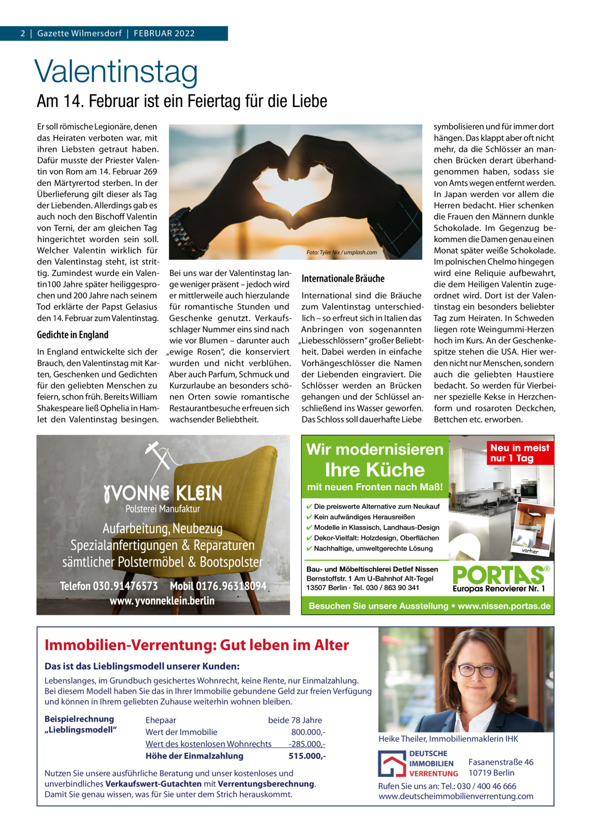 2  |  Gazette Wilmersdorf  |  Februar 2022  Valentinstag Am 14. Februar ist ein Feiertag für die Liebe er soll römische Legionäre, denen das Heiraten verboten war, mit ihren Liebsten getraut haben. Dafür musste der Priester Valentin von rom am 14. Februar 269 den Märtyrertod sterben. In der Überlieferung gilt dieser als Tag der Liebenden. allerdings gab es auch noch den bischoff Valentin von Terni, der am gleichen Tag hingerichtet worden sein soll. Welcher Valentin wirklich für den Valentinstag steht, ist strittig. Zumindest wurde ein Valentin100 Jahre später heiliggesprochen und 200 Jahre nach seinem Tod erklärte der Papst Gelasius den 14. Februar zum Valentinstag.  Gedichte in England In england entwickelte sich der brauch, den Valentinstag mit Karten, Geschenken und Gedichten für den geliebten Menschen zu feiern, schon früh. bereits William Shakespeare ließ Ophelia in Hamlet den Valentinstag besingen.  Foto: Tyler Nix / unsplash.com  bei uns war der Valentinstag lanInternationale Bräuche ge weniger präsent – jedoch wird er mittlerweile auch hierzulande International sind die bräuche für romantische Stunden und zum Valentinstag unterschiedGeschenke genutzt. Verkaufs- lich – so erfreut sich in Italien das schlager Nummer eins sind nach anbringen von sogenannten wie vor blumen – darunter auch „Liebesschlössern“ großer beliebt„ewige rosen“, die konserviert heit. Dabei werden in einfache wurden und nicht verblühen. Vorhängeschlösser die Namen aber auch Parfum, Schmuck und der Liebenden eingraviert. Die Kurzurlaube an besonders schö- Schlösser werden an brücken nen Orten sowie romantische gehangen und der Schlüssel anrestaurantbesuche erfreuen sich schließend ins Wasser geworfen. wachsender beliebtheit. Das Schloss soll dauerhafte Liebe  symbolisieren und für immer dort hängen. Das klappt aber oft nicht mehr, da die Schlösser an manchen brücken derart überhandgenommen haben, sodass sie von amts wegen entfernt werden. In Japan werden vor allem die Herren bedacht. Hier schenken die Frauen den Männern dunkle Schokolade. Im Gegenzug bekommen die Damen genau einen Monat später weiße Schokolade. Im polnischen Chelmo hingegen wird eine reliquie aufbewahrt, die dem Heiligen Valentin zugeordnet wird. Dort ist der Valentinstag ein besonders beliebter Tag zum Heiraten. In Schweden liegen rote Weingummi-Herzen hoch im Kurs. an der Geschenkespitze stehen die uSa. Hier werden nicht nur Menschen, sondern auch die geliebten Haustiere bedacht. So werden für Vierbeiner spezielle Kekse in Herzchenform und rosaroten Deckchen, bettchen etc. erworben.  Wir modernisieren  Ihre Küche  Neu in meist nur 1 Tag  mit neuen Fronten nach Maß! ✔ Die preiswerte Alternative zum Neukauf ✔ Kein aufwändiges Herausreißen ✔ Modelle in Klassisch, Landhaus-Design ✔ Dekor-Vielfalt: Holzdesign, Oberflächen ✔ Nachhaltige, umweltgerechte Lösung  vorher  Bau- und Möbeltischlerei Detlef Nissen Bernstoffstr. 1 Am U-Bahnhof Alt-Tegel 13507 Berlin · Tel. 030 / 863 90 341  Besuchen Sie unsere Ausstellung • www.nissen.portas.de  Immobilien-Verrentung: Gut leben im Alter Das ist das Lieblingsmodell unserer Kunden: Lebenslanges, im Grundbuch gesichertes Wohnrecht, keine Rente, nur Einmalzahlung. Bei diesem Modell haben Sie das in Ihrer Immobilie gebundene Geld zur freien Verfügung und können in Ihrem geliebten Zuhause weiterhin wohnen bleiben.  Beispielrechnung „Lieblingsmodell“  Ehepaar beide 78 Jahre Wert der Immobilie -800.000,Wert des kostenlosen Wohnrechts -285.000,Höhe der Einmalzahlung 515.000, Nutzen Sie unsere ausführliche Beratung und unser kostenloses und unverbindliches Verkaufswert-Gutachten mit Verrentungsberechnung. Damit Sie genau wissen, was für Sie unter dem Strich herauskommt.  Heike Theiler, Immobilienmaklerin IHK  Fasanenstraße 46 10719 Berlin Rufen Sie uns an: Tel.: 030 / 400 46 666 www.deutscheimmobilienverrentung.com