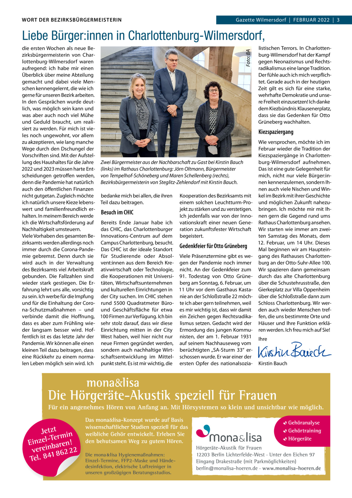 DAS WORT DER BEZIRKSBÜRGERMEISTERIN WORT DER BEZIRKSBÜRGERMEISTERIN  Gazette Wilmersdorf | Februar2022  |  3 2022 | 3 Gazette Wilmersdorf  |  Februar  Liebe Bürger:innen in Charlottenburg-Wilmersdorf, Foto: BA  listischen Terrors. In Charlottendie ersten Wochen als neue beburg-Wilmersdorf hat der Kampf zirksbürgermeisterin von Chargegen Neonazismus und rechtslottenburg-Wilmersdorf waren radikalismus eine lange Tradition. aufregend: ich habe mir einen Überblick über meine abteilung Der fühle auch ich mich verpflichgemacht und dabei viele Mentet. Gerade auch in der heutigen schen kennengelernt, die wie ich Zeit gilt es sich für eine starke, gerne für unseren bezirk arbeiten. wehrhafte Demokratie und unseIn den Gesprächen wurde deutre Freiheit einzusetzen! Ich danke lich, was möglich sein kann und dem Kiezbündnis Klausenerplatz, was aber auch noch viel Mühe dass sie das Gedenken für Otto Grüneberg wachhalten. und Geduld braucht, um realisiert zu werden. Für mich ist vieKiezspaziergang les noch ungewohnt, vor allem zu akzeptieren, wie lang manche Wie versprochen, möchte ich im Wege durch den Dschungel der Februar wieder die Tradition der Vorschriften sind. Mit der aufstelKiezspaziergänge in Charlottenlung des Haushaltes für die Jahre Zwei Bürgermeister aus der Nachbarschaft zu Gast bei Kirstin Bauch burg-Wilmersdorf aufnehmen. 2022 und 2023 müssen harte ent- (links) im Rathaus Charlottenburg: Jörn Oltmann, Bürgermeister Das ist eine gute Gelegenheit für scheidungen getroffen werden, von Tempelhof-Schöneberg und Maren Schellenberg (rechts), mich, nicht nur viele bürger:indenn die Pandemie hat natürlich Bezirksbürgermeisterin von Steglitz-Zehlendorf mit Kirstin Bauch. nen kennenzulernen, sondern Ihauch den öffentlichen Finanzen nen auch viele Nischen und Winnicht gutgetan. Zugleich möchte bedanke mich bei allen, die ihren Kooperation des bezirksamts mit kel im bezirk mit ihrer Geschichte ich natürlich unsere Kieze lebens- Teil dazu beitragen. einem solchen Leuchtturm-Pro- und möglichen Zukunft nahezuwert und familienfreundlich erjekt zu stärken und zu verstetigen. bringen. Ich möchte mir mit IhBesuch im CHIC halten. In meinem bereich werde Ich jedenfalls war von der Inno- nen gern die Gegend rund ums ich die Wirtschaftsförderung auf bereits ende Januar habe ich vationskraft einer neuen Gene- rathaus Charlottenburg ansehen. das CHIC, das Charlottenburger ration zukunftsfester Wirtschaft Wir starten wie immer am zweiNachhaltigkeit umsteuern. ten Samstag des Monats, dem Viele Vorhaben des gesamten be- Innovations-Centrum auf dem begeistert. zirksamts werden allerdings noch Campus Charlottenburg, besucht. 12.  Februar, um 14  uhr. Dieses Gedenkfeier für Otto Grüneberg immer durch die Corona-Pande- Das CHIC ist der ideale Standort Mal beginnen wir am Haupteinmie gebremst. Denn durch sie für Studierende oder absol- Viele Präsenztermine gibt es we- gang des rathauses Charlottenwird auch in der Verwaltung vent:innen aus dem bereich Kre- gen der Pandemie noch immer burg an der Otto-Suhr-allee 100. des bezirksamts viel arbeitskraft ativwirtschaft oder Technologie, nicht. an der Gedenkfeier zum Wir spazieren dann gemeinsam gebunden. Die Fallzahlen sind die Kooperationen mit universi- 91.  Todestag von Otto Grüne- durch das alte Charlottenburg wieder stark gestiegen. Die er- täten, Wirtschaftsunternehmen berg am Sonntag, 6. Februar, um über die Schustehrusstraße, den fahrung lehrt uns alle, vorsichtig und kulturellen einrichtungen in 11 uhr vor dem Gasthaus Kasta- Gierkeplatz zur Villa Oppenheim zu sein. Ich werbe für die Impfung der City suchen. Im CHIC stehen nie an der Schloßstraße 22 möch- über die Schloßstraße dann zum und für die einhaltung der Coro- rund 5500  Quadratmeter büro- te ich aber gern teilnehmen, weil Schloss Charlottenburg. Wir werna-Schutzmaßnahmen – und und Geschäftsfläche für etwa es mir wichtig ist, dass wir damit den auch wieder Menschen trefverbinde damit die Hoffnung, 100 Firmen zur Verfügung. Ich bin ein Zeichen gegen rechtsradika- fen, die uns bestimmte Orte und dass es aber zum Frühling wie- sehr stolz darauf, dass wir diese lismus setzen. Gedacht wird der Häuser und Ihre Funktion erkläder langsam besser wird. Hof- einrichtung mitten in der City ermordung des jungen Kommu- ren werden. Ich freu mich auf Sie! fentlich ist es das letzte Jahr der West haben, weil hier nicht nur nisten, der am 1.  Februar 1931 Ihre Pandemie. Wir können alle einen neue Firmen gegründet werden, auf seinem Nachhauseweg vom   kleinen Teil dazu beitragen, dass sondern auch nachhaltige Wirt- berüchtigten „Sa-Sturm  33“ er-   eine rückkehr zu einem norma- schaftsentwicklung im Mittel- schossen wurde. er war einer der   len Leben möglich sein wird. Ich punkt steht. es ist mir wichtig, die ersten Opfer des nationalsozia- Kirstin bauch  Die mona lisa Hygienemaßnahmen: Einzel-Termine, FFP2-Maske und Händedesinfektion, elektrische Luftreiniger in unseren großzügigen Beratungsstudios.  www.gazette-berlin.de