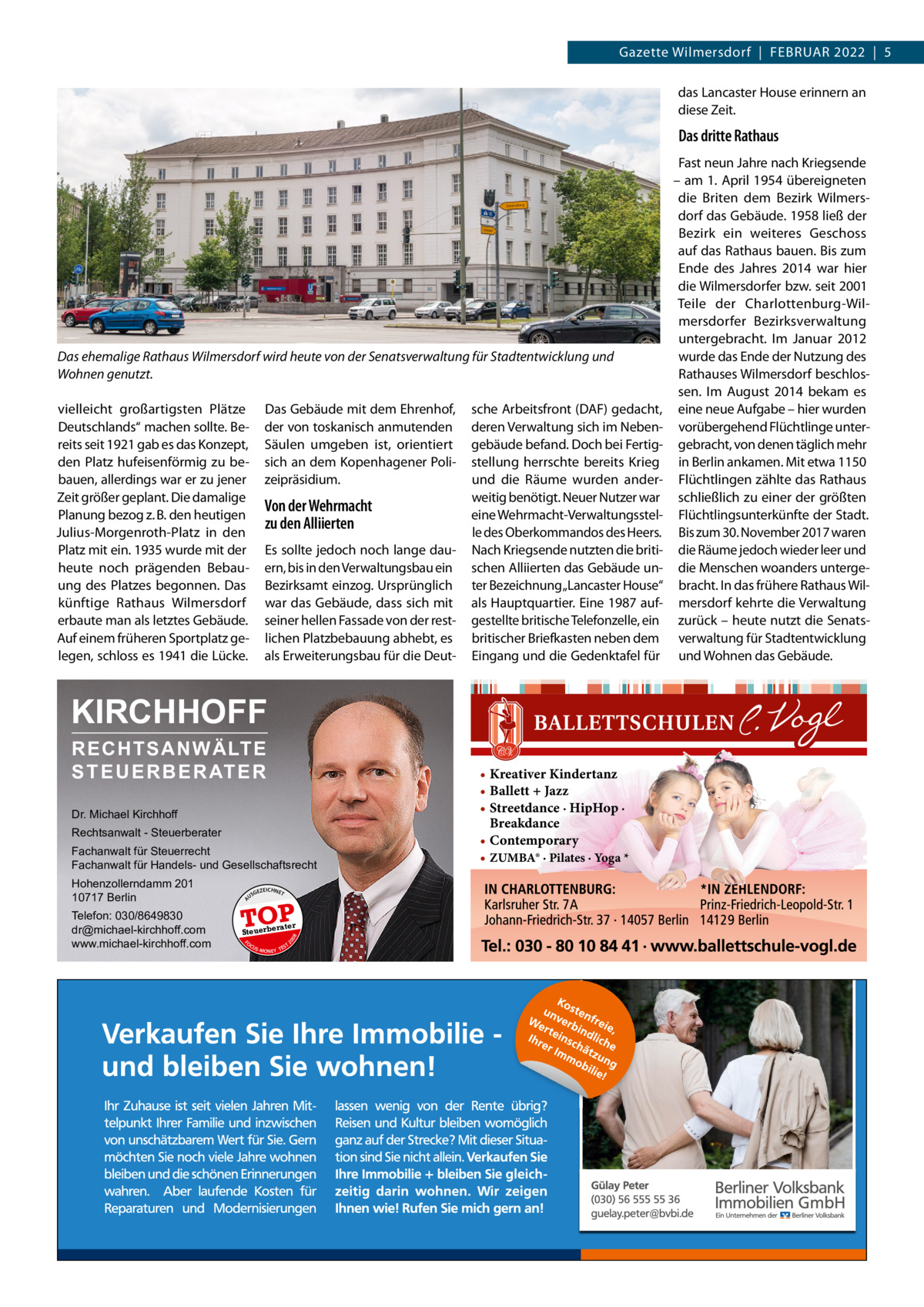 Gazette Wilmersdorf  |  Februar 2022  |  5 das Lancaster House erinnern an diese Zeit.  Das dritte Rathaus  Das ehemalige Rathaus Wilmersdorf wird heute von der Senatsverwaltung für Stadtentwicklung und Wohnen genutzt. vielleicht großartigsten Plätze Deutschlands“ machen sollte. bereits seit 1921 gab es das Konzept, den Platz hufeisenförmig zu bebauen, allerdings war er zu jener Zeit größer geplant. Die damalige Planung bezog z. b. den heutigen Julius-Morgenroth-Platz in den Platz mit ein. 1935 wurde mit der heute noch prägenden bebauung des Platzes begonnen. Das künftige rathaus Wilmersdorf erbaute man als letztes Gebäude. auf einem früheren Sportplatz gelegen, schloss es 1941 die Lücke.  Das Gebäude mit dem ehrenhof, der von toskanisch anmutenden Säulen umgeben ist, orientiert sich an dem Kopenhagener Polizeipräsidium.  Von der Wehrmacht zu den Alliierten es sollte jedoch noch lange dauern, bis in den Verwaltungsbau ein bezirksamt einzog. ursprünglich war das Gebäude, dass sich mit seiner hellen Fassade von der restlichen Platzbebauung abhebt, es als erweiterungsbau für die Deut sche arbeitsfront (DaF) gedacht, deren Verwaltung sich im Nebengebäude befand. Doch bei Fertigstellung herrschte bereits Krieg und die räume wurden anderweitig benötigt. Neuer Nutzer war eine Wehrmacht-Verwaltungsstelle des Oberkommandos des Heers. Nach Kriegsende nutzten die britischen alliierten das Gebäude unter bezeichnung„Lancaster House“ als Hauptquartier. eine 1987 aufgestellte britische Telefonzelle, ein britischer briefkasten neben dem eingang und die Gedenktafel für  KIRCHHOFF RECHTSANWÄLTE S T E U E R B E R AT E R Dr. Michael Kirchhoff Rechtsanwalt - Steuerberater Fachanwalt für Steuerrecht Fachanwalt für Handels- und Gesellschaftsrecht US  GEZ  EICHNET  TOP rater  FO CU S  08  Steuerbe  20  Telefon: 030/8649830 dr@michael-kirchhoff.com www.michael-kirchhoff.com  A  Hohenzollerndamm 201 10717 Berlin  S -MONEY TE  T  • Kreativer Kindertanz • Ballett + Jazz • Streetdance · HipHop · Breakdance • Contemporary • ZUMBA® · Pilates · Yoga *  Fast neun Jahre nach Kriegsende – am 1. april 1954 übereigneten die briten dem bezirk Wilmersdorf das Gebäude. 1958 ließ der bezirk ein weiteres Geschoss auf das rathaus bauen. bis zum ende des Jahres 2014 war hier die Wilmersdorfer bzw. seit 2001 Teile der Charlottenburg-Wilmersdorfer bezirksverwaltung untergebracht. Im Januar 2012 wurde das ende der Nutzung des rathauses Wilmersdorf beschlossen. Im august 2014 bekam es eine neue aufgabe – hier wurden vorübergehend Flüchtlinge untergebracht, von denen täglich mehr in berlin ankamen. Mit etwa 1150 Flüchtlingen zählte das rathaus schließlich zu einer der größten Flüchtlingsunterkünfte der Stadt. bis zum 30. November 2017 waren die räume jedoch wieder leer und die Menschen woanders untergebracht. In das frühere rathaus Wilmersdorf kehrte die Verwaltung zurück – heute nutzt die Senatsverwaltung für Stadtentwicklung und Wohnen das Gebäude.