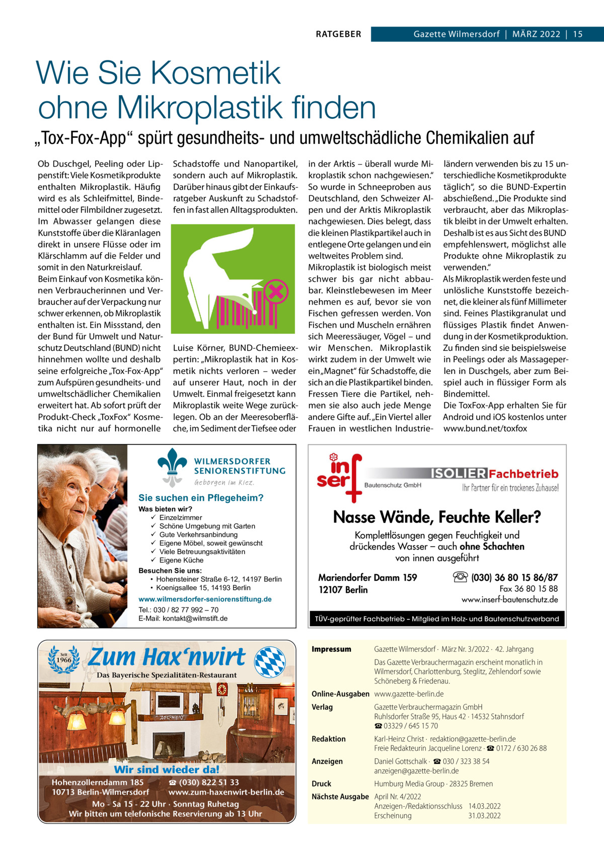 RATGEBER  Gazette Wilmersdorf  |  März 2022  |  15  Wie Sie Kosmetik ohne Mikroplastik finden „Tox-Fox-App“ spürt gesundheits- und umweltschädliche Chemikalien auf Ob Duschgel, Peeling oder Lippenstift: Viele Kosmetikprodukte enthalten Mikroplastik. Häufig wird es als Schleifmittel, Bindemittel oder Filmbildner zugesetzt. Im Abwasser gelangen diese Kunststoffe über die Kläranlagen direkt in unsere Flüsse oder im Klärschlamm auf die Felder und somit in den Naturkreislauf. Beim Einkauf von Kosmetika können Verbraucherinnen und Verbraucher auf der Verpackung nur schwer erkennen, ob Mikroplastik enthalten ist. Ein Missstand, den der Bund für Umwelt und Naturschutz Deutschland (BUND) nicht hinnehmen wollte und deshalb seine erfolgreiche „Tox-Fox-App“ zum Aufspüren gesundheits- und umweltschädlicher Chemikalien erweitert hat. Ab sofort prüft der Produkt-Check „ToxFox“ Kosmetika nicht nur auf hormonelle  Schadstoffe und Nanopartikel, sondern auch auf Mikroplastik. Darüber hinaus gibt der Einkaufsratgeber Auskunft zu Schadstoffen in fast allen Alltagsprodukten.  Luise Körner, BUND-Chemieexpertin: „Mikroplastik hat in Kosmetik nichts verloren – weder auf unserer Haut, noch in der Umwelt. Einmal freigesetzt kann Mikroplastik weite Wege zurücklegen. Ob an der Meeresoberfläche, im Sediment der Tiefsee oder  in der Arktis – überall wurde Mikroplastik schon nachgewiesen.“ So wurde in Schneeproben aus Deutschland, den Schweizer Alpen und der Arktis Mikroplastik nachgewiesen. Dies belegt, dass die kleinen Plastikpartikel auch in entlegene Orte gelangen und ein weltweites Problem sind. Mikroplastik ist biologisch meist schwer bis gar nicht abbaubar. Kleinstlebewesen im Meer nehmen es auf, bevor sie von Fischen gefressen werden. Von Fischen und Muscheln ernähren sich Meeressäuger, Vögel – und wir Menschen. Mikroplastik wirkt zudem in der Umwelt wie ein „Magnet“ für Schadstoffe, die sich an die Plastikpartikel binden. Fressen Tiere die Partikel, nehmen sie also auch jede Menge andere Gifte auf. „Ein Viertel aller Frauen in westlichen Industrie ländern verwenden bis zu 15 unterschiedliche Kosmetikprodukte täglich“, so die BUND-Expertin abschießend. „Die Produkte sind verbraucht, aber das Mikroplastik bleibt in der Umwelt erhalten. Deshalb ist es aus Sicht des BUND empfehlenswert, möglichst alle Produkte ohne Mikroplastik zu verwenden.“ Als Mikroplastik werden feste und unlösliche Kunststoffe bezeichnet, die kleiner als fünf Millimeter sind. Feines Plastikgranulat und flüssiges Plastik findet Anwendung in der Kosmetikproduktion. zu finden sind sie beispielsweise in Peelings oder als Massageperlen in Duschgels, aber zum Beispiel auch in flüssiger Form als Bindemittel. Die ToxFox-App erhalten Sie für Android und iOS kostenlos unter www.bund.net/toxfox  WILMERSDORFER SENIORENSTIFTUNG Geborgen im Kiez.  Sie suchen ein Pflegeheim?  Was bieten wir?  Einzelzimmer  Schöne Umgebung mit Garten  Gute Verkehrsanbindung  Eigene Möbel, soweit gewünscht  Viele Betreuungsaktivitäten  Eigene Küche Besuchen Sie uns: • Hohensteiner Straße 6-12, 14197 Berlin • Koenigsallee 15, 14193 Berlin www.wilmersdorfer-seniorenstiftung.de Tel.: 030 / 82 77 992 – 70 E-Mail: kontakt@wilmstift.de  Nasse Wände, Feuchte Keller? Komplettlösungen gegen Feuchtigkeit und drückendes Wasser – auch ohne Schachten von innen ausgeführt Mariendorfer Damm 159 12107 Berlin  Fax 36 80 15 88 www.inserf-bautenschutz.de  TÜV-geprüfter Fachbetrieb – Mitglied im Holz- und Bautenschutzverband  Impressum  Seit  (030) 36 80 15 86/87  1966  Gazette Wilmersdorf ·  März Nr. 3/2022 ·  42. Jahrgang Das Gazette Verbrauchermagazin erscheint monatlich in Wilmersdorf, Charlottenburg, Steglitz, Zehlendorf sowie Schöneberg & Friedenau.  Das Bayerische Spezialitäten-Restaurant  Online-Ausgaben www.gazette-berlin.de  Wir sind wieder da! ☎ (030) 822 51 33 Hohenzollerndamm 185 www.zum-haxenwirt-berlin.de 10713 Berlin-Wilmersdorf Mo - Sa 15 - 22 Uhr · Sonntag Ruhetag Wir bitten um telefonische Reservierung ab 13 Uhr  Verlag  Gazette Verbrauchermagazin GmbH Ruhlsdorfer Straße 95, Haus 42 · 14532 Stahnsdorf ☎ 03329 / 645 15 70  Redaktion  Karl-Heinz Christ ·  redaktion@gazette-berlin.de Freie Redakteurin Jacqueline Lorenz · ☎ 0172 / 630 26 88  Anzeigen  Daniel Gottschalk ·  ☎ 030 / 323 38 54 anzeigen@gazette-berlin.de  Druck  Humburg Media Group · 28325 Bremen  Nächste Ausgabe April Nr. 4/2022 Anzeigen-/Redaktionsschluss 14.03.2022 Erscheinung 31.03.2022