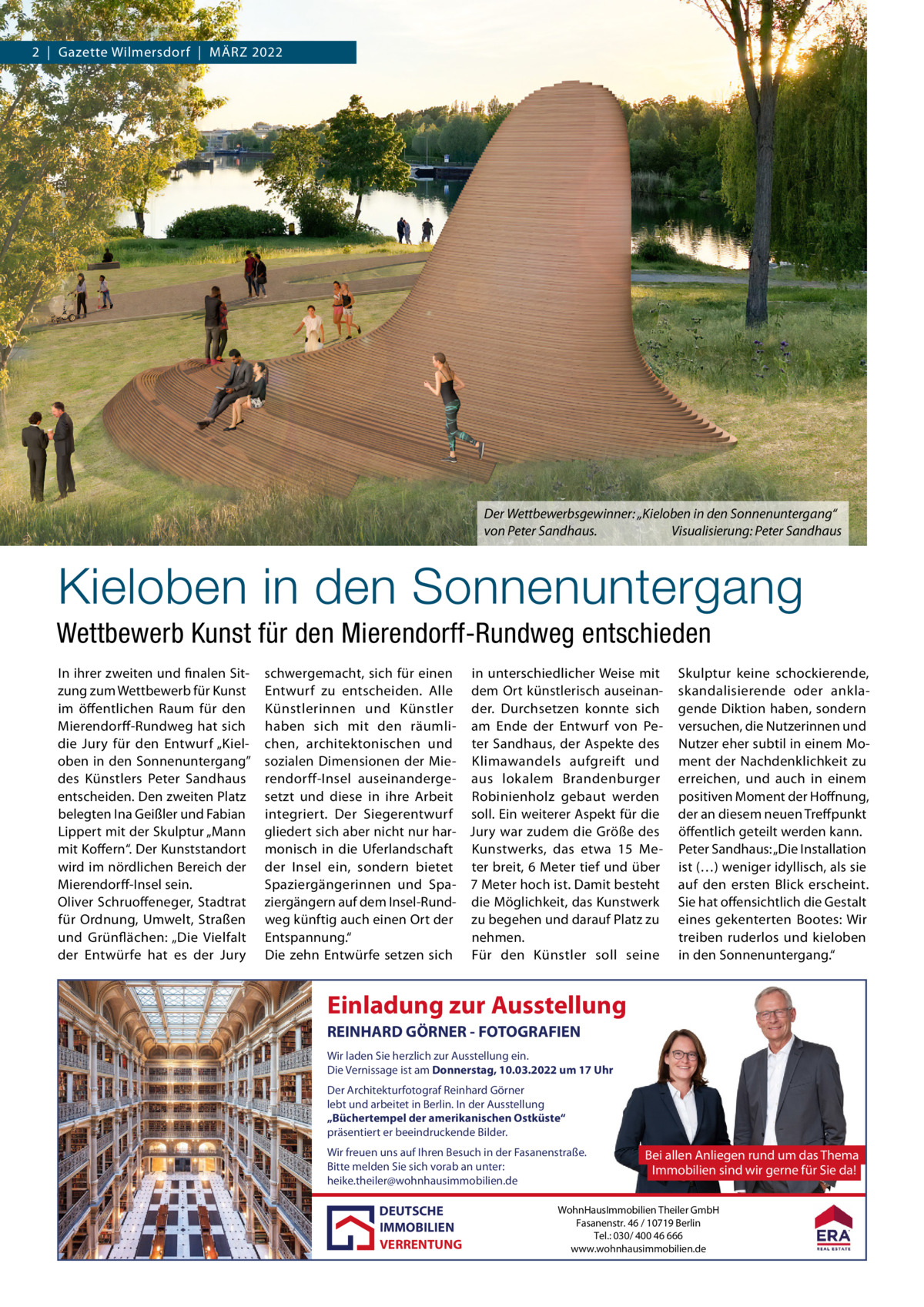 2  |  Gazette Wilmersdorf  |  März 2022  Der Wettbewerbsgewinner: „Kieloben in den Sonnenuntergang“ von Peter Sandhaus. Visualisierung: Peter Sandhaus  Kieloben in den Sonnenuntergang Wettbewerb Kunst für den Mierendorff-Rundweg entschieden In ihrer zweiten und finalen Sitzung zum Wettbewerb für Kunst im öffentlichen raum für den Mierendorff-rundweg hat sich die Jury für den Entwurf „Kieloben in den Sonnenuntergang” des Künstlers Peter Sandhaus entscheiden. Den zweiten Platz belegten Ina Geißler und Fabian Lippert mit der Skulptur „Mann mit Koffern“. Der Kunststandort wird im nördlichen Bereich der Mierendorff-Insel sein. Oliver Schruoffeneger, Stadtrat für Ordnung, Umwelt, Straßen und Grünflächen: „Die Vielfalt der Entwürfe hat es der Jury  schwergemacht, sich für einen in unterschiedlicher Weise mit Entwurf zu entscheiden. Alle dem Ort künstlerisch auseinanKünstlerinnen und Künstler der. Durchsetzen konnte sich haben sich mit den räumli- am Ende der Entwurf von Pechen, architektonischen und ter Sandhaus, der Aspekte des sozialen Dimensionen der Mie- Klimawandels aufgreift und rendorff-Insel auseinanderge- aus lokalem Brandenburger setzt und diese in ihre Arbeit robinienholz gebaut werden integriert. Der Siegerentwurf soll. Ein weiterer Aspekt für die gliedert sich aber nicht nur har- Jury war zudem die Größe des monisch in die Uferlandschaft Kunstwerks, das etwa 15  Meder Insel ein, sondern bietet ter breit, 6 Meter tief und über Spaziergängerinnen und Spa- 7 Meter hoch ist. Damit besteht ziergängern auf dem Insel-rund- die Möglichkeit, das Kunstwerk weg künftig auch einen Ort der zu begehen und darauf Platz zu Entspannung.“ nehmen. Die zehn Entwürfe setzen sich Für den Künstler soll seine  Skulptur keine schockierende, skandalisierende oder anklagende Diktion haben, sondern versuchen, die Nutzerinnen und Nutzer eher subtil in einem Moment der Nachdenklichkeit zu erreichen, und auch in einem positiven Moment der Hoffnung, der an diesem neuen Treffpunkt öffentlich geteilt werden kann. Peter Sandhaus: „Die Installation ist (…) weniger idyllisch, als sie auf den ersten Blick erscheint. Sie hat offensichtlich die Gestalt eines gekenterten Bootes: Wir treiben ruderlos und kieloben in den Sonnenuntergang.“  Einladung zur Ausstellung REINHARD GÖRNER - FOTOGRAFIEN Wir laden Sie herzlich zur Ausstellung ein. Die Vernissage ist am Donnerstag, 10.03.2022 um 17 Uhr Der Architekturfotograf Reinhard Görner lebt und arbeitet in Berlin. In der Ausstellung „Büchertempel der amerikanischen Ostküste“ präsentiert er beeindruckende Bilder. Wir freuen uns auf Ihren Besuch in der Fasanenstraße. Bitte melden Sie sich vorab an unter: heike.theiler@wohnhausimmobilien.de  DEUTSCHE IMMOBILIEN VERRENTUNG  Bei allen Anliegen rund um das Thema Immobilien sind wir gerne für Sie da!  WohnHausImmobilien Theiler GmbH Fasanenstr. 46 / 10719 Berlin Tel.: 030/ 400 46 666 www.wohnhausimmobilien.de