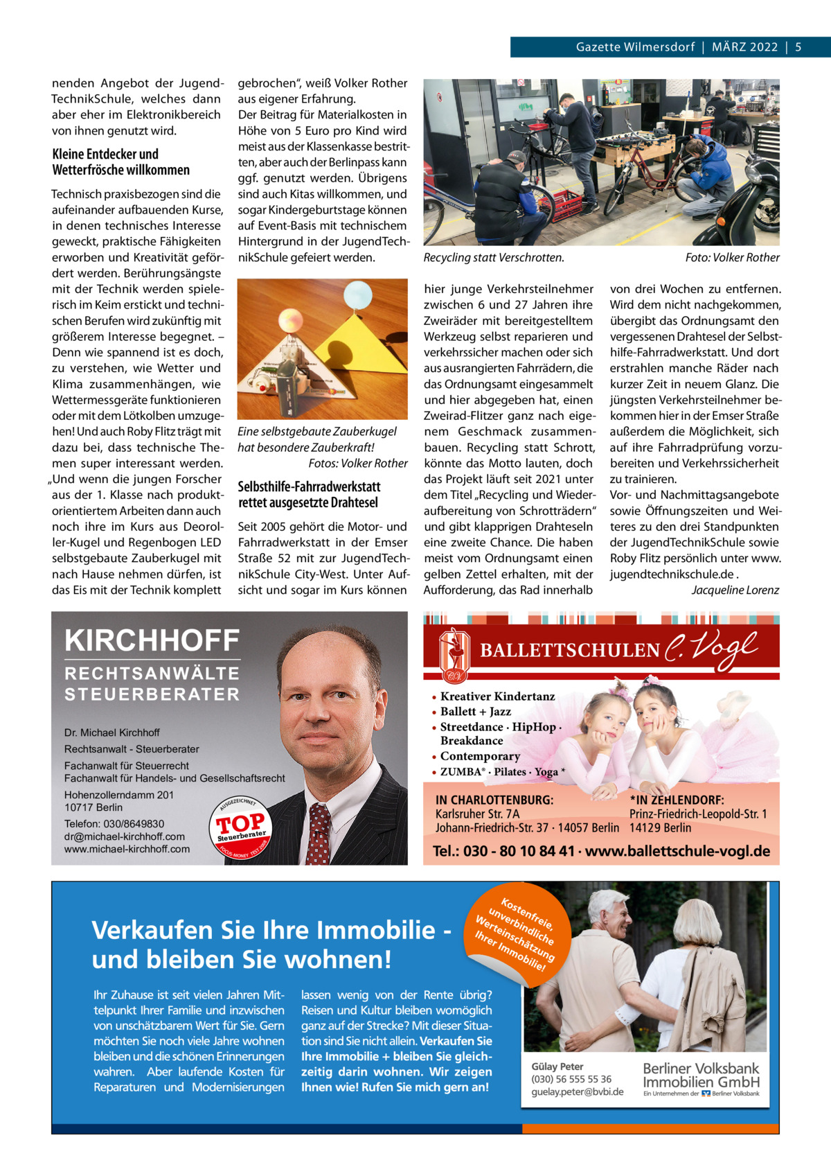 Gazette Wilmersdorf  |  März 2022  |  5 nenden Angebot der JugendTechnikSchule, welches dann aber eher im Elektronikbereich von ihnen genutzt wird.  gebrochen“, weiß Volker rother aus eigener Erfahrung. Der Beitrag für Materialkosten in Höhe von 5 Euro pro Kind wird meist aus der Klassenkasse bestritten, aber auch der Berlinpass kann ggf. genutzt werden. Übrigens sind auch Kitas willkommen, und sogar Kindergeburtstage können auf Event-Basis mit technischem Hintergrund in der JugendTechnikSchule gefeiert werden.  Kleine Entdecker und Wetterfrösche willkommen Technisch praxisbezogen sind die aufeinander aufbauenden Kurse, in denen technisches Interesse geweckt, praktische Fähigkeiten erworben und Kreativität gefördert werden. Berührungsängste mit der Technik werden spielerisch im Keim erstickt und technischen Berufen wird zukünftig mit größerem Interesse begegnet. – Denn wie spannend ist es doch, zu verstehen, wie Wetter und Klima zusammenhängen, wie Wettermessgeräte funktionieren oder mit dem Lötkolben umzugehen! Und auch roby Flitz trägt mit dazu bei, dass technische Themen super interessant werden. „Und wenn die jungen Forscher aus der 1.  Klasse nach produktorientiertem Arbeiten dann auch noch ihre im Kurs aus Deoroller-Kugel und regenbogen LED selbstgebaute zauberkugel mit nach Hause nehmen dürfen, ist das Eis mit der Technik komplett  Eine selbstgebaute Zauberkugel hat besondere Zauberkraft! Fotos: Volker Rother  Selbsthilfe-Fahrradwerkstatt rettet ausgesetzte Drahtesel Seit 2005 gehört die Motor- und Fahrradwerkstatt in der Emser Straße  52 mit zur JugendTechnikSchule City-West. Unter Aufsicht und sogar im Kurs können  Recycling statt Verschrotten. hier junge Verkehrsteilnehmer zwischen 6 und 27  Jahren ihre zweiräder mit bereitgestelltem Werkzeug selbst reparieren und verkehrssicher machen oder sich aus ausrangierten Fahrrädern, die das Ordnungsamt eingesammelt und hier abgegeben hat, einen zweirad-Flitzer ganz nach eigenem Geschmack zusammenbauen. recycling statt Schrott, könnte das Motto lauten, doch das Projekt läuft seit 2021 unter dem Titel „recycling und Wiederaufbereitung von Schrotträdern“ und gibt klapprigen Drahteseln eine zweite Chance. Die haben meist vom Ordnungsamt einen gelben zettel erhalten, mit der Aufforderung, das rad innerhalb  KIRCHHOFF RECHTSANWÄLTE S T E U E R B E R AT E R Dr. Michael Kirchhoff Rechtsanwalt - Steuerberater Fachanwalt für Steuerrecht Fachanwalt für Handels- und Gesellschaftsrecht US  GEZ  EICHNET  TOP rater  FO CU S  08  Steuerbe  20  Telefon: 030/8649830 dr@michael-kirchhoff.com www.michael-kirchhoff.com  A  Hohenzollerndamm 201 10717 Berlin  S -MONEY TE  T  • Kreativer Kindertanz • Ballett + Jazz • Streetdance · HipHop · Breakdance • Contemporary • ZUMBA® · Pilates · Yoga *  Foto: Volker Rother von drei Wochen zu entfernen. Wird dem nicht nachgekommen, übergibt das Ordnungsamt den vergessenen Drahtesel der Selbsthilfe-Fahrradwerkstatt. Und dort erstrahlen manche räder nach kurzer zeit in neuem Glanz. Die jüngsten Verkehrsteilnehmer bekommen hier in der Emser Straße außerdem die Möglichkeit, sich auf ihre Fahrradprüfung vorzubereiten und Verkehrssicherheit zu trainieren. Vor- und Nachmittagsangebote sowie Öffnungszeiten und Weiteres zu den drei Standpunkten der JugendTechnikSchule sowie roby Flitz persönlich unter www. jugendtechnikschule.de . Jacqueline Lorenz