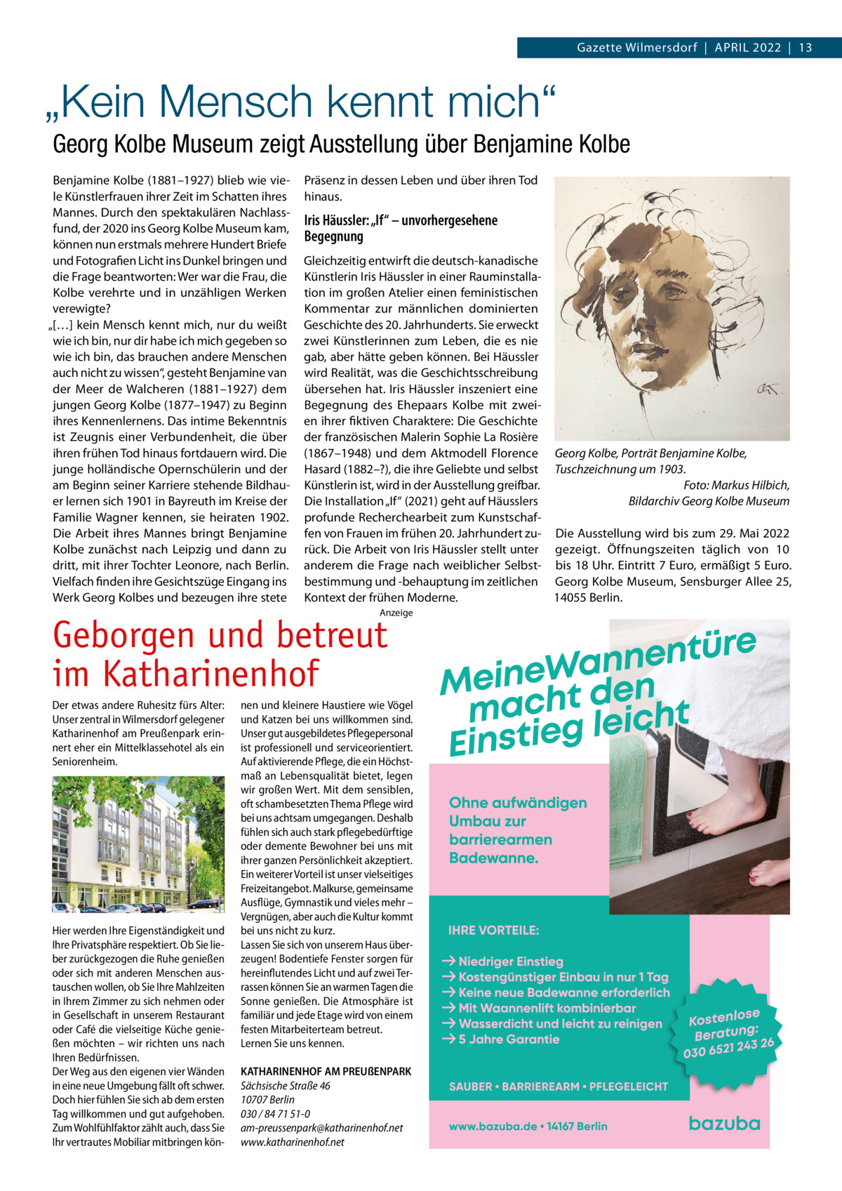 Gazette Wilmersdorf  |  APRIL 2022  |  13  „Kein Mensch kennt mich“ Georg Kolbe Museum zeigt Ausstellung über Benjamine Kolbe Benjamine Kolbe (1881–1927) blieb wie viele Künstlerfrauen ihrer Zeit im Schatten ihres Mannes. Durch den spektakulären Nachlassfund, der 2020 ins Georg Kolbe Museum kam, können nun erstmals mehrere Hundert Briefe und Fotografien Licht ins Dunkel bringen und die Frage beantworten: Wer war die Frau, die Kolbe verehrte und in unzähligen Werken verewigte? „[…] kein Mensch kennt mich, nur du weißt wie ich bin, nur dir habe ich mich gegeben so wie ich bin, das brauchen andere Menschen auch nicht zu wissen“, gesteht Benjamine van der Meer de Walcheren (1881–1927) dem jungen Georg Kolbe (1877–1947) zu Beginn ihres Kennenlernens. Das intime Bekenntnis ist Zeugnis einer Verbundenheit, die über ihren frühen Tod hinaus fortdauern wird. Die junge holländische Opernschülerin und der am Beginn seiner Karriere stehende Bildhauer lernen sich 1901 in Bayreuth im Kreise der Familie Wagner kennen, sie heiraten 1902. Die Arbeit ihres Mannes bringt Benjamine Kolbe zunächst nach Leipzig und dann zu dritt, mit ihrer Tochter Leonore, nach Berlin. Vielfach finden ihre Gesichtszüge Eingang ins Werk Georg Kolbes und bezeugen ihre stete  Präsenz in dessen Leben und über ihren Tod hinaus.  Iris Häussler: „If“ – unvorhergesehene Begegnung Gleichzeitig entwirft die deutsch-kanadische Künstlerin Iris Häussler in einer Rauminstallation im großen Atelier einen feministischen Kommentar zur männlichen dominierten Geschichte des 20. Jahrhunderts. Sie erweckt zwei Künstlerinnen zum Leben, die es nie gab, aber hätte geben können. Bei Häussler wird Realität, was die Geschichtsschreibung übersehen hat. Iris Häussler inszeniert eine Begegnung des Ehepaars Kolbe mit zweien ihrer fiktiven Charaktere: Die Geschichte der französischen Malerin Sophie La Rosière (1867–1948) und dem Aktmodell Florence Georg Kolbe, Porträt Benjamine Kolbe, Hasard (1882–?), die ihre Geliebte und selbst Tuschzeichnung um 1903. Foto: Markus Hilbich, Künstlerin ist, wird in der Ausstellung greifbar. Die Installation „If“ (2021) geht auf Häusslers Bildarchiv Georg Kolbe Museum profunde Recherchearbeit zum Kunstschaffen von Frauen im frühen 20. Jahrhundert zu- Die Ausstellung wird bis zum 29. Mai 2022 rück. Die Arbeit von Iris Häussler stellt unter gezeigt. Öffnungszeiten täglich von 10 anderem die Frage nach weiblicher Selbst- bis 18 Uhr. Eintritt 7 Euro, ermäßigt 5 Euro. bestimmung und -behauptung im zeitlichen Georg Kolbe Museum, Sensburger Allee 25, 14055 Berlin. Kontext der frühen Moderne. Anzeige  Geborgen und betreut im Katharinenhof Der etwas andere Ruhesitz fürs Alter: Unser zentral in Wilmersdorf gelegener Katharinenhof am Preußenpark erinnert eher ein Mittelklassehotel als ein Seniorenheim.  Hier werden Ihre Eigenständigkeit und Ihre Privatsphäre respektiert. Ob Sie lieber zurückgezogen die Ruhe genießen oder sich mit anderen Menschen austauschen wollen, ob Sie Ihre Mahlzeiten in Ihrem Zimmer zu sich nehmen oder in Gesellschaft in unserem Restaurant oder Café die vielseitige Küche genießen möchten – wir richten uns nach Ihren Bedürfnissen. Der Weg aus den eigenen vier Wänden in eine neue Umgebung fällt oft schwer. Doch hier fühlen Sie sich ab dem ersten Tag willkommen und gut aufgehoben. Zum Wohlfühlfaktor zählt auch, dass Sie Ihr vertrautes Mobiliar mitbringen kön nen und kleinere Haustiere wie Vögel und Katzen bei uns willkommen sind. Unser gut ausgebildetes Pflegepersonal ist professionell und serviceorientiert. Auf aktivierende Pflege, die ein Höchstmaß an Lebensqualität bietet, legen wir großen Wert. Mit dem sensiblen, oft schambesetzten Thema Pflege wird bei uns achtsam umgegangen. Deshalb fühlen sich auch stark pflegebedürftige oder demente Bewohner bei uns mit ihrer ganzen Persönlichkeit akzeptiert. Ein weiterer Vorteil ist unser vielseitiges Freizeitangebot. Malkurse, gemeinsame Ausflüge, Gymnastik und vieles mehr – Vergnügen, aber auch die Kultur kommt bei uns nicht zu kurz. Lassen Sie sich von unserem Haus überzeugen! Bodentiefe Fenster sorgen für hereinflutendes Licht und auf zwei Terrassen können Sie an warmen Tagen die Sonne genießen. Die Atmosphäre ist familiär und jede Etage wird von einem festen Mitarbeiterteam betreut. Lernen Sie uns kennen. KATHARINENHOF AM PREUßENPARK Sächsische Straße 46 10707 Berlin 030 / 84 71 51-0 am-preussenpark@katharinenhof.net www.katharinenhof.net