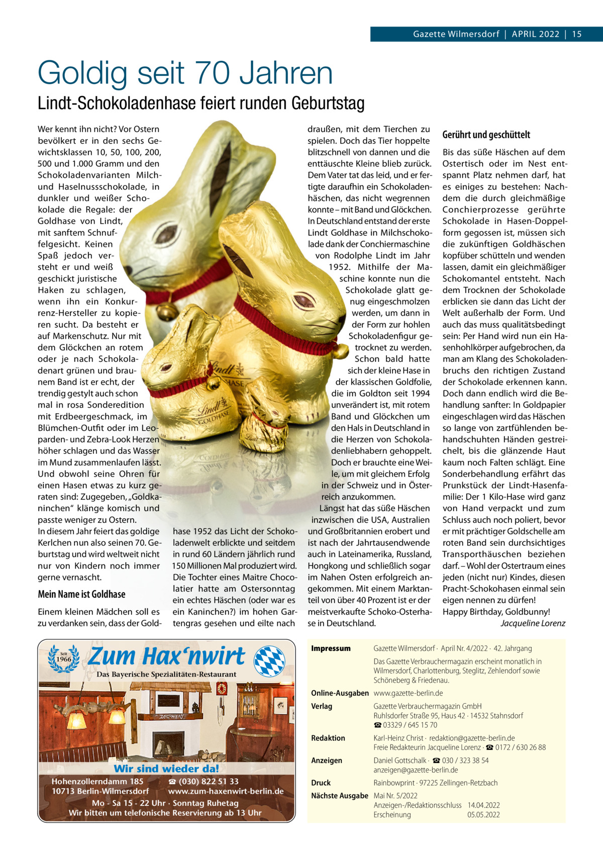 Gazette Wilmersdorf  |  APRIL 2022  |  15  Goldig seit 70 Jahren Lindt-Schokoladenhase feiert runden Geburtstag Wer kennt ihn nicht? Vor Ostern bevölkert er in den sechs Gewichtsklassen 10, 50, 100, 200, 500 und 1.000 Gramm und den Schokoladenvarianten Milchund Haselnussschokolade, in dunkler und weißer Schokolade die Regale: der Goldhase von Lindt, mit sanftem Schnuffelgesicht. Keinen Spaß jedoch versteht er und weiß geschickt juristische Haken zu schlagen, wenn ihn ein Konkurrenz-Hersteller zu kopieren sucht. Da besteht er auf Markenschutz. Nur mit dem Glöckchen an rotem oder je nach Schokoladenart grünen und braunem Band ist er echt, der trendig gestylt auch schon mal in rosa Sonderedition mit Erdbeergeschmack, im Blümchen-Outfit oder im Leoparden- und Zebra-Look Herzen höher schlagen und das Wasser im Mund zusammenlaufen lässt. Und obwohl seine Ohren für einen Hasen etwas zu kurz geraten sind: Zugegeben, „Goldkaninchen“ klänge komisch und passte weniger zu Ostern. In diesem Jahr feiert das goldige Kerlchen nun also seinen 70. Geburtstag und wird weltweit nicht nur von Kindern noch immer gerne vernascht.  Mein Name ist Goldhase Einem kleinen Mädchen soll es zu verdanken sein, dass der Gold hase 1952 das Licht der Schokoladenwelt erblickte und seitdem in rund 60 Ländern jährlich rund 150 Millionen Mal produziert wird. Die Tochter eines Maitre Chocolatier hatte am Ostersonntag ein echtes Häschen (oder war es ein Kaninchen?) im hohen Gartengras gesehen und eilte nach  draußen, mit dem Tierchen zu spielen. Doch das Tier hoppelte blitzschnell von dannen und die enttäuschte Kleine blieb zurück. Dem Vater tat das leid, und er fertigte daraufhin ein Schokoladenhäschen, das nicht wegrennen konnte – mit Band und Glöckchen. In Deutschland entstand der erste Lindt Goldhase in Milchschokolade dank der Conchiermaschine von Rodolphe Lindt im Jahr 1952. Mithilfe der Maschine konnte nun die Schokolade glatt genug eingeschmolzen werden, um dann in der Form zur hohlen Schokoladenfigur getrocknet zu werden. Schon bald hatte sich der kleine Hase in der klassischen Goldfolie, die im Goldton seit 1994 unverändert ist, mit rotem Band und Glöckchen um den Hals in Deutschland in die Herzen von Schokoladenliebhabern gehoppelt. Doch er brauchte eine Weile, um mit gleichem Erfolg in der Schweiz und in Österreich anzukommen. Längst hat das süße Häschen inzwischen die USA, Australien und Großbritannien erobert und ist nach der Jahrtausendwende auch in Lateinamerika, Russland, Hongkong und schließlich sogar im Nahen Osten erfolgreich angekommen. Mit einem Marktanteil von über 40 Prozent ist er der meistverkaufte Schoko-Osterhase in Deutschland. Impressum  Seit  1966  Gerührt und geschüttelt Bis das süße Häschen auf dem Ostertisch oder im Nest entspannt Platz nehmen darf, hat es einiges zu bestehen: Nachdem die durch gleichmäßige Conchierprozesse gerührte Schokolade in Hasen-Doppelform gegossen ist, müssen sich die zukünftigen Goldhäschen kopfüber schütteln und wenden lassen, damit ein gleichmäßiger Schokomantel entsteht. Nach dem Trocknen der Schokolade erblicken sie dann das Licht der Welt außerhalb der Form. Und auch das muss qualitätsbedingt sein: Per Hand wird nun ein Hasenhohlkörper aufgebrochen, da man am Klang des Schokoladenbruchs den richtigen Zustand der Schokolade erkennen kann. Doch dann endlich wird die Behandlung sanfter: In Goldpapier eingeschlagen wird das Häschen so lange von zartfühlenden behandschuhten Händen gestreichelt, bis die glänzende Haut kaum noch Falten schlägt. Eine Sonderbehandlung erfährt das Prunkstück der Lindt-Hasenfamilie: Der 1 Kilo-Hase wird ganz von Hand verpackt und zum Schluss auch noch poliert, bevor er mit prächtiger Goldschelle am roten Band sein durchsichtiges Transporthäuschen beziehen darf. – Wohl der Ostertraum eines jeden (nicht nur) Kindes, diesen Pracht-Schokohasen einmal sein eigen nennen zu dürfen! Happy Birthday, Goldbunny! Jacqueline Lorenz  Gazette Wilmersdorf ·  April Nr. 4/2022 ·  42. Jahrgang Das Gazette Verbrauchermagazin erscheint monatlich in Wilmersdorf, Charlottenburg, Steglitz, Zehlendorf sowie Schöneberg & Friedenau.  Das Bayerische Spezialitäten-Restaurant  Online-Ausgaben www.gazette-berlin.de  Wir sind wieder da! ☎ (030) 822 51 33 Hohenzollerndamm 185 www.zum-haxenwirt-berlin.de 10713 Berlin-Wilmersdorf Mo - Sa 15 - 22 Uhr · Sonntag Ruhetag Wir bitten um telefonische Reservierung ab 13 Uhr  Verlag  Gazette Verbrauchermagazin GmbH Ruhlsdorfer Straße 95, Haus 42 · 14532 Stahnsdorf ☎ 03329 / 645 15 70  Redaktion  Karl-Heinz Christ ·  redaktion@gazette-berlin.de Freie Redakteurin Jacqueline Lorenz · ☎ 0172 / 630 26 88  Anzeigen  Daniel Gottschalk ·  ☎ 030 / 323 38 54 anzeigen@gazette-berlin.de  Druck  Rainbowprint · 97225 Zellingen-Retzbach  Nächste Ausgabe Mai Nr. 5/2022 Anzeigen-/Redaktionsschluss 14.04.2022 Erscheinung 05.05.2022