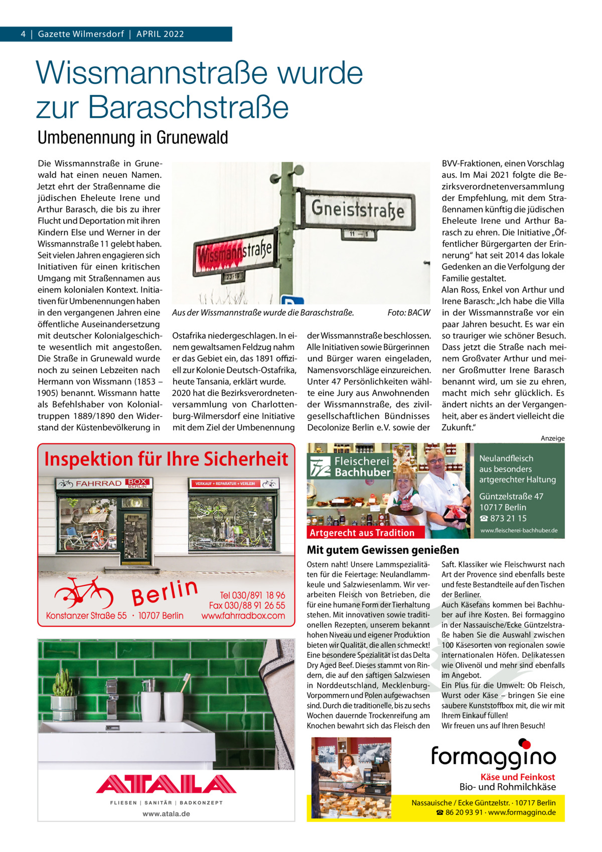 4  |  Gazette Wilmersdorf  |  April 2022  Wissmannstraße wurde zur Baraschstraße Umbenennung in Grunewald Die Wissmannstraße in Grunewald hat einen neuen Namen. Jetzt ehrt der Straßenname die jüdischen Eheleute Irene und Arthur Barasch, die bis zu ihrer Flucht und Deportation mit ihren Kindern Else und Werner in der Wissmannstraße 11 gelebt haben. Seit vielen Jahren engagieren sich Initiativen für einen kritischen Umgang mit Straßennamen aus einem kolonialen Kontext. Initiativen für Umbenennungen haben in den vergangenen Jahren eine öffentliche Auseinandersetzung mit deutscher Kolonialgeschichte wesentlich mit angestoßen. Die Straße in Grunewald wurde noch zu seinen Lebzeiten nach Hermann von Wissmann (1853 – 1905) benannt. Wissmann hatte als Befehlshaber von Kolonialtruppen 1889/1890 den Widerstand der Küstenbevölkerung in  Aus der Wissmannstraße wurde die Baraschstraße.� Ostafrika niedergeschlagen. In einem gewaltsamen Feldzug nahm er das Gebiet ein, das 1891 offiziell zur Kolonie Deutsch-Ostafrika, heute Tansania, erklärt wurde. 2020 hat die Bezirksverordnetenversammlung von Charlottenburg-Wilmersdorf eine Initiative mit dem Ziel der Umbenennung  Foto: BACW  der Wissmannstraße beschlossen. Alle Initiativen sowie Bürgerinnen und Bürger waren eingeladen, Namensvorschläge einzureichen. Unter 47 Persönlichkeiten wählte eine Jury aus Anwohnenden der Wissmannstraße, des zivilgesellschaftlichen Bündnisses Decolonize Berlin e. V. sowie der  BVV-Fraktionen, einen Vorschlag aus. Im Mai 2021 folgte die Bezirksverordnetenversammlung der Empfehlung, mit dem Straßennamen künftig die jüdischen Eheleute Irene und Arthur Barasch zu ehren. Die Initiative „Öffentlicher Bürgergarten der Erinnerung“ hat seit 2014 das lokale Gedenken an die Verfolgung der Familie gestaltet. Alan Ross, Enkel von Arthur und Irene Barasch: „Ich habe die Villa in der Wissmannstraße vor ein paar Jahren besucht. Es war ein so trauriger wie schöner Besuch. Dass jetzt die Straße nach meinem Großvater Arthur und meiner Großmutter Irene Barasch benannt wird, um sie zu ehren, macht mich sehr glücklich. Es ändert nichts an der Vergangenheit, aber es ändert vielleicht die Zukunft.“ Anzeige  Inspektion für Ihre Sicherheit  Fleischerei Bachhuber  Neulandfleisch Artgerecht aus besonders ition. artgerechter Haltung aus Trad  Güntzelstraße 47 10717 Berlin ☎ 873 21 15  Artgerecht aus Tradition  www.fleischerei-bachhuber.de  Mit gutem Gewissen genießen Ostern naht! Unsere Lammspezialitä- Saft. Klassiker wie Fleischwurst nach ten für die Feiertage: Neulandlamm- Art der Provence sind ebenfalls beste Käse undauf Feinkost keule und Salzwiesenlamm. Wir ver- und feste Bestandteile den Tischen Bio- und Rohmilchkäse arbeiten Fleisch von Betrieben, die der Berliner. für eine humane Form der Tierhaltung Auch Käsefans kommen bei Berlin BachhuNassauische / Ecke Güntzelstr. · 10717 stehen. Mit innovativen sowie traditi- ☎ber auf93 ihre Bei formaggino 86 20 91 Kosten. · www.formaggino.de onellen Rezepten, unserem bekannt in der Nassauische/Ecke Güntzelstrahohen Niveau und eigener Produktion ße haben Sie die Auswahl zwischen bieten wir Qualität, die allen schmeckt! 100 Käsesorten von regionalen sowie Neulandfleisch Eine besondere Spezialität ist das Delta internationalen Höfen. Delikatessen cht Artge Dry Aged Beef. Dieses stammt von Rin- wie Olivenölaus undbesonders mehr sindre ebenfalls ion. it Haltung dern, die auf den saftigen Salzwiesen im Angebot.artgerechter aus Trad in Norddeutschland, Mecklenburg- Ein Plus für die Umwelt: Ob Fleisch, Vorpommern und Polen aufgewachsen Wurst oderGüntzelstraße Käse – bringen47 Sie eine 10717box Berlin sind. Durch die traditionelle, bis zu sechs saubere Kunststoff mit, die wir mit ☎füllen! 873 21 15 Wochen dauernde Trockenreifung am Ihrem Einkauf www.fleischerei-bachhuber.de Knochen bewahrt sich das Fleisch den Wir freuen uns auf Ihren Besuch!  Fleischerei Bachhuber  Käse und Feinkost  Bio- und Rohmilchkäse Nassauische / Ecke Güntzelstr. · 10717 Berlin ☎ 86 20 93 91 · www.formaggino.de