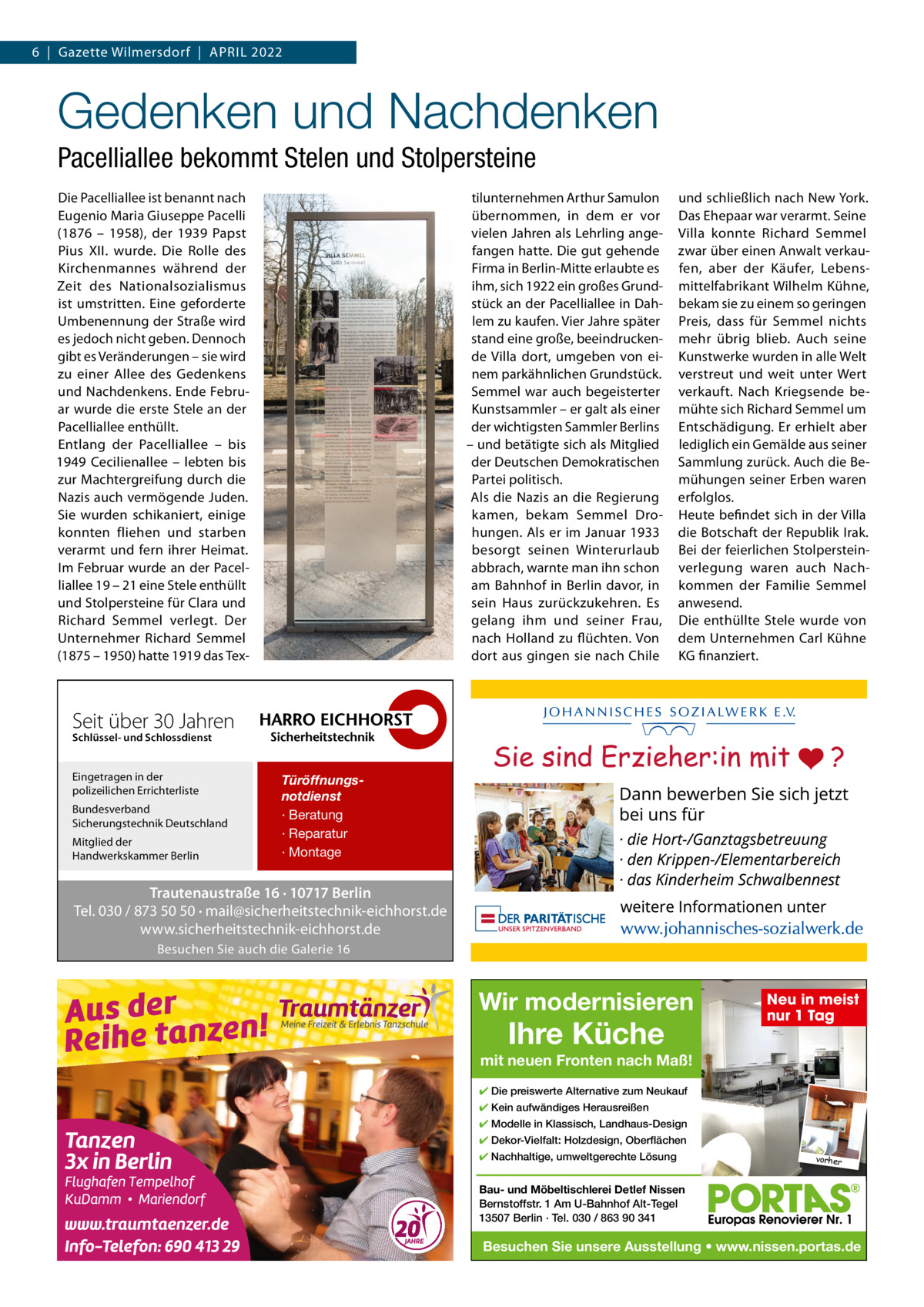 6  |  Gazette Wilmersdorf  |  APRIL 2022  Gedenken und Nachdenken Pacelliallee bekommt Stelen und Stolpersteine Die Pacelliallee ist benannt nach Eugenio Maria Giuseppe Pacelli (1876 – 1958), der 1939 Papst Pius XII. wurde. Die Rolle des Kirchenmannes während der Zeit des Nationalsozialismus ist umstritten. Eine geforderte Umbenennung der Straße wird es jedoch nicht geben. Dennoch gibt es Veränderungen – sie wird zu einer Allee des Gedenkens und Nachdenkens. Ende Februar wurde die erste Stele an der Pacelliallee enthüllt. Entlang der Pacelliallee – bis 1949 Cecilienallee – lebten bis zur Machtergreifung durch die Nazis auch vermögende Juden. Sie wurden schikaniert, einige konnten fliehen und starben verarmt und fern ihrer Heimat. Im Februar wurde an der Pacelliallee 19 – 21 eine Stele enthüllt und Stolpersteine für Clara und Richard Semmel verlegt. Der Unternehmer Richard Semmel (1875 – 1950) hatte 1919 das Tex tilunternehmen Arthur Samulon übernommen, in dem er vor vielen Jahren als Lehrling angefangen hatte. Die gut gehende Firma in Berlin-Mitte erlaubte es ihm, sich 1922 ein großes Grundstück an der Pacelliallee in Dahlem zu kaufen. Vier Jahre später stand eine große, beeindruckende Villa dort, umgeben von einem parkähnlichen Grundstück. Semmel war auch begeisterter Kunstsammler – er galt als einer der wichtigsten Sammler Berlins – und betätigte sich als Mitglied der Deutschen Demokratischen Partei politisch. Als die Nazis an die Regierung kamen, bekam Semmel Drohungen. Als er im Januar 1933 besorgt seinen Winterurlaub abbrach, warnte man ihn schon am Bahnhof in Berlin davor, in sein Haus zurückzukehren. Es gelang ihm und seiner Frau, nach Holland zu flüchten. Von dort aus gingen sie nach Chile  und schließlich nach New York. Das Ehepaar war verarmt. Seine Villa konnte Richard Semmel zwar über einen Anwalt verkaufen, aber der Käufer, Lebensmittelfabrikant Wilhelm Kühne, bekam sie zu einem so geringen Preis, dass für Semmel nichts mehr übrig blieb. Auch seine Kunstwerke wurden in alle Welt verstreut und weit unter Wert verkauft. Nach Kriegsende bemühte sich Richard Semmel um Entschädigung. Er erhielt aber lediglich ein Gemälde aus seiner Sammlung zurück. Auch die Bemühungen seiner Erben waren erfolglos. Heute befindet sich in der Villa die Botschaft der Republik Irak. Bei der feierlichen Stolpersteinverlegung waren auch Nachkommen der Familie Semmel anwesend. Die enthüllte Stele wurde von dem Unternehmen Carl Kühne KG finanziert.  Seit über 30 Jahren Schlüssel- und Schlossdienst  Eingetragen in der polizeilichen Errichterliste Bundesverband Sicherungstechnik Deutschland Mitglied der Handwerkskammer Berlin  Türöffnungsnotdienst · Beratung · Reparatur · Montage  Trautenaustraße 16 · 10717 Berlin Tel. 030 / 873 50 50 · mail@sicherheitstechnik-eichhorst.de www.sicherheitstechnik-eichhorst.de Besuchen Sie auch die Galerie 16  Wir modernisieren  Ihre Küche  Neu in meist nur 1 Tag  mit neuen Fronten nach Maß! ✔ Die preiswerte Alternative zum Neukauf ✔ Kein aufwändiges Herausreißen ✔ Modelle in Klassisch, Landhaus-Design ✔ Dekor-Vielfalt: Holzdesign, Oberflächen ✔ Nachhaltige, umweltgerechte Lösung  vorher  Bau- und Möbeltischlerei Detlef Nissen Bernstoffstr. 1 Am U-Bahnhof Alt-Tegel 13507 Berlin · Tel. 030 / 863 90 341  Besuchen Sie unsere Ausstellung • www.nissen.portas.de