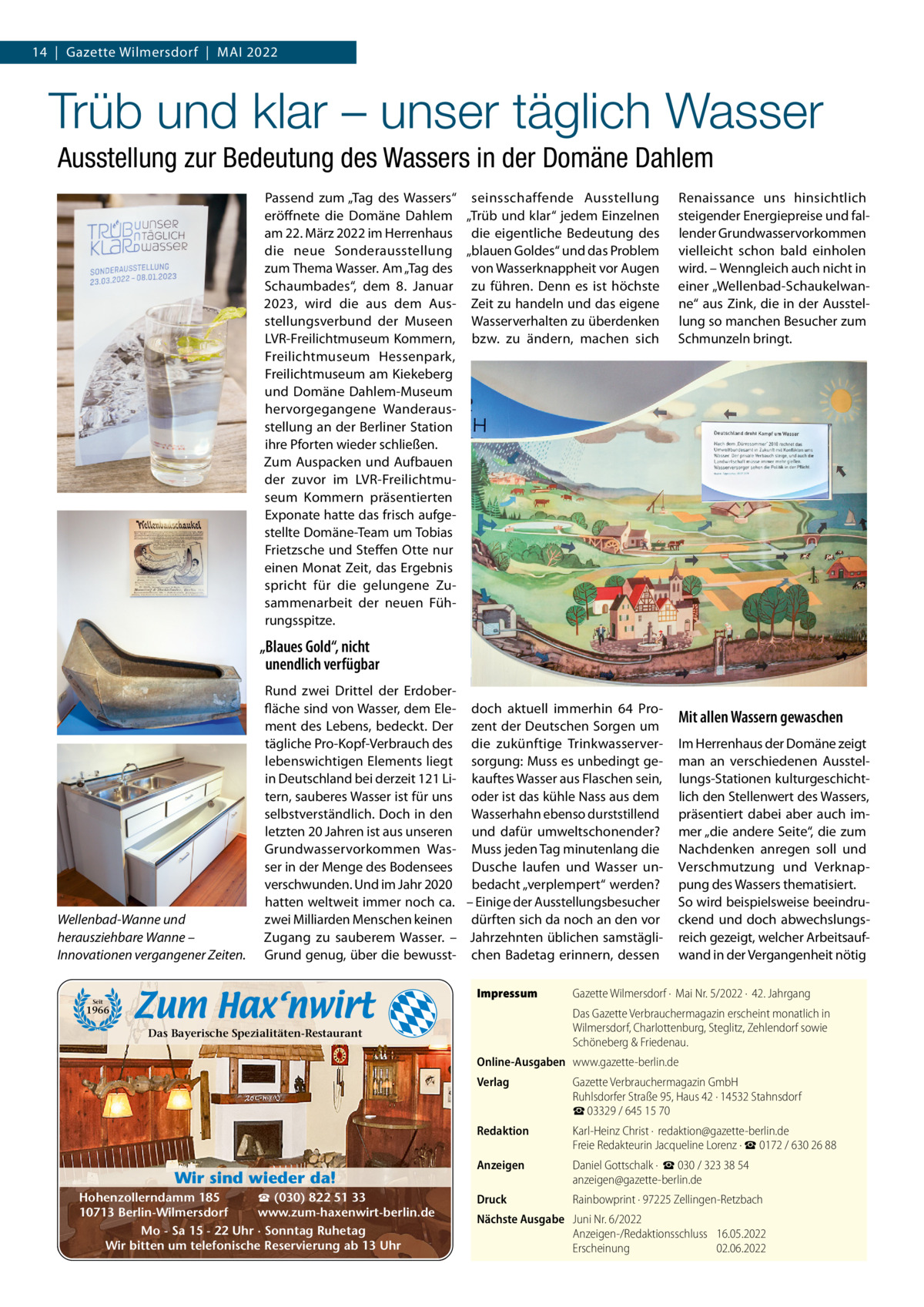 14  |  Gazette Wilmersdorf  |  MAI 2022  Trüb und klar – unser täglich Wasser Ausstellung zur Bedeutung des Wassers in der Domäne Dahlem Passend zum „Tag des Wassers“ seinsschaffende Ausstellung eröffnete die Domäne Dahlem „Trüb und klar“ jedem Einzelnen am 22. März 2022 im Herrenhaus die eigentliche Bedeutung des die neue Sonderausstellung „blauen Goldes“ und das Problem zum Thema Wasser. Am „Tag des von Wasserknappheit vor Augen Schaumbades“, dem 8.  Januar zu führen. Denn es ist höchste 2023, wird die aus dem Aus- Zeit zu handeln und das eigene stellungsverbund der Museen Wasserverhalten zu überdenken LVR-Freilichtmuseum Kommern, bzw. zu ändern, machen sich Freilichtmuseum Hessenpark, Freilichtmuseum am Kiekeberg und Domäne Dahlem-Museum hervorgegangene Wanderausstellung an der Berliner Station ihre Pforten wieder schließen. Zum Auspacken und Aufbauen der zuvor im LVR-Freilichtmuseum Kommern präsentierten Exponate hatte das frisch aufgestellte Domäne-Team um Tobias Frietzsche und Steffen Otte nur einen Monat Zeit, das Ergebnis spricht für die gelungene Zusammenarbeit der neuen Führungsspitze.  Renaissance uns hinsichtlich steigender Energiepreise und fallender Grundwasservorkommen vielleicht schon bald einholen wird. – Wenngleich auch nicht in einer „Wellenbad-Schaukelwanne“ aus Zink, die in der Ausstellung so manchen Besucher zum Schmunzeln bringt.  „Blaues Gold“, nicht unendlich verfügbar  Wellenbad-Wanne und herausziehbare Wanne – Innovationen vergangener Zeiten.  Rund zwei Drittel der Erdoberfläche sind von Wasser, dem Ele- doch aktuell immerhin 64  Proment des Lebens, bedeckt. Der zent der Deutschen Sorgen um tägliche Pro-Kopf-Verbrauch des die zukünftige Trinkwasserverlebenswichtigen Elements liegt sorgung: Muss es unbedingt gein Deutschland bei derzeit 121 Li- kauftes Wasser aus Flaschen sein, tern, sauberes Wasser ist für uns oder ist das kühle Nass aus dem selbstverständlich. Doch in den Wasserhahn ebenso durststillend letzten 20 Jahren ist aus unseren und dafür umweltschonender? Grundwasservorkommen Was- Muss jeden Tag minutenlang die ser in der Menge des Bodensees Dusche laufen und Wasser unverschwunden. Und im Jahr 2020 bedacht „verplempert“ werden? hatten weltweit immer noch ca. – Einige der Ausstellungsbesucher zwei Milliarden Menschen keinen dürften sich da noch an den vor Zugang zu sauberem Wasser. – Jahrzehnten üblichen samstägliGrund genug, über die bewusst- chen Badetag erinnern, dessen Impressum  Seit  1966  Mit allen Wassern gewaschen Im Herrenhaus der Domäne zeigt man an verschiedenen Ausstellungs-Stationen kulturgeschichtlich den Stellenwert des Wassers, präsentiert dabei aber auch immer „die andere Seite“, die zum Nachdenken anregen soll und Verschmutzung und Verknappung des Wassers thematisiert. So wird beispielsweise beeindruckend und doch abwechslungsreich gezeigt, welcher Arbeitsaufwand in der Vergangenheit nötig  Gazette Wilmersdorf ·  Mai Nr. 5/2022 ·  42. Jahrgang Das Gazette Verbrauchermagazin erscheint monatlich in Wilmersdorf, Charlottenburg, Steglitz, Zehlendorf sowie Schöneberg & Friedenau.  Das Bayerische Spezialitäten-Restaurant  Online-Ausgaben www.gazette-berlin.de  Wir sind wieder da! ☎ (030) 822 51 33 Hohenzollerndamm 185 www.zum-haxenwirt-berlin.de 10713 Berlin-Wilmersdorf Mo - Sa 15 - 22 Uhr · Sonntag Ruhetag Wir bitten um telefonische Reservierung ab 13 Uhr  Verlag  Gazette Verbrauchermagazin GmbH Ruhlsdorfer Straße 95, Haus 42 · 14532 Stahnsdorf ☎ 03329 / 645 15 70  Redaktion  Karl-Heinz Christ ·  redaktion@gazette-berlin.de Freie Redakteurin Jacqueline Lorenz · ☎ 0172 / 630 26 88  Anzeigen  Daniel Gottschalk ·  ☎ 030 / 323 38 54 anzeigen@gazette-berlin.de  Druck  Rainbowprint · 97225 Zellingen-Retzbach  Nächste Ausgabe Juni Nr. 6/2022 Anzeigen-/Redaktionsschluss 16.05.2022 Erscheinung 02.06.2022