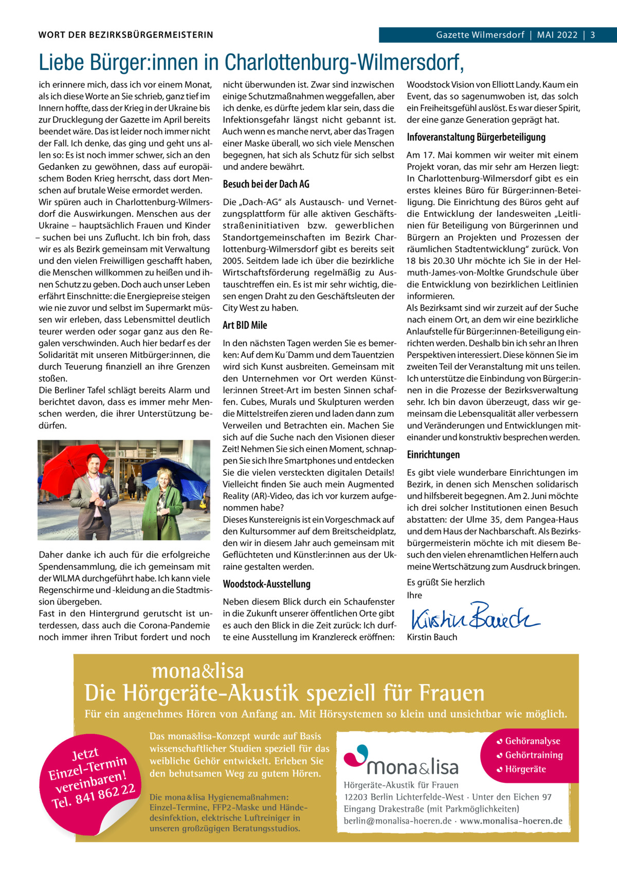 DAS WORT DER BEZIRKSBÜRGERMEISTERIN WORT DER BEZIRKSBÜRGERMEISTERIN  Gazette Wilmersdorf | Mai2022  |  3 2022 | 3 Gazette Wilmersdorf  |  Mai  Liebe Bürger:innen in Charlottenburg-Wilmersdorf, ich erinnere mich, dass ich vor einem Monat, als ich diese Worte an Sie schrieb, ganz tief im Innern hoffte, dass der Krieg in der Ukraine bis zur Drucklegung der Gazette im April bereits beendet wäre. Das ist leider noch immer nicht der Fall. Ich denke, das ging und geht uns allen so: Es ist noch immer schwer, sich an den Gedanken zu gewöhnen, dass auf europäischem Boden Krieg herrscht, dass dort Menschen auf brutale Weise ermordet werden. Wir spüren auch in Charlottenburg-Wilmersdorf die Auswirkungen. Menschen aus der Ukraine – hauptsächlich Frauen und Kinder – suchen bei uns Zuflucht. Ich bin froh, dass wir es als Bezirk gemeinsam mit Verwaltung und den vielen Freiwilligen geschafft haben, die Menschen willkommen zu heißen und ihnen Schutz zu geben. Doch auch unser Leben erfährt Einschnitte: die Energiepreise steigen wie nie zuvor und selbst im Supermarkt müssen wir erleben, dass Lebensmittel deutlich teurer werden oder sogar ganz aus den Regalen verschwinden. Auch hier bedarf es der Solidarität mit unseren Mitbürger:innen, die durch Teuerung finanziell an ihre Grenzen stoßen. Die Berliner Tafel schlägt bereits Alarm und berichtet davon, dass es immer mehr Menschen werden, die ihrer Unterstützung bedürfen.  Daher danke ich auch für die erfolgreiche Spendensammlung, die ich gemeinsam mit der WILMA durchgeführt habe. Ich kann viele Regenschirme und -kleidung an die Stadtmission übergeben. Fast in den Hintergrund gerutscht ist unterdessen, dass auch die Corona-Pandemie noch immer ihren Tribut fordert und noch  nicht überwunden ist. Zwar sind inzwischen einige Schutzmaßnahmen weggefallen, aber ich denke, es dürfte jedem klar sein, dass die Infektionsgefahr längst nicht gebannt ist. Auch wenn es manche nervt, aber das Tragen einer Maske überall, wo sich viele Menschen begegnen, hat sich als Schutz für sich selbst und andere bewährt.  Besuch bei der Dach AG Die „Dach-AG“ als Austausch- und Vernetzungsplattform für alle aktiven Geschäftsstraßeninitiativen bzw. gewerblichen Standortgemeinschaften im Bezirk Charlottenburg-Wilmersdorf gibt es bereits seit 2005. Seitdem lade ich über die bezirkliche Wirtschaftsförderung regelmäßig zu Austauschtreffen ein. Es ist mir sehr wichtig, diesen engen Draht zu den Geschäftsleuten der City West zu haben.  Art BID Mile In den nächsten Tagen werden Sie es bemerken: Auf dem Ku´Damm und dem Tauentzien wird sich Kunst ausbreiten. Gemeinsam mit den Unternehmen vor Ort werden Künstler:innen Street-Art im besten Sinnen schaffen. Cubes, Murals und Skulpturen werden die Mittelstreifen zieren und laden dann zum Verweilen und Betrachten ein. Machen Sie sich auf die Suche nach den Visionen dieser Zeit! Nehmen Sie sich einen Moment, schnappen Sie sich Ihre Smartphones und entdecken Sie die vielen versteckten digitalen Details! Vielleicht finden Sie auch mein Augmented Reality (AR)-Video, das ich vor kurzem aufgenommen habe? Dieses Kunstereignis ist ein Vorgeschmack auf den Kultursommer auf dem Breitscheidplatz, den wir in diesem Jahr auch gemeinsam mit Geflüchteten und Künstler:innen aus der Ukraine gestalten werden.  Woodstock-Ausstellung Neben diesem Blick durch ein Schaufenster in die Zukunft unserer öffentlichen Orte gibt es auch den Blick in die Zeit zurück: Ich durfte eine Ausstellung im Kranzlereck eröffnen:  Die mona lisa Hygienemaßnahmen: Einzel-Termine, FFP2-Maske und Händedesinfektion, elektrische Luftreiniger in unseren großzügigen Beratungsstudios.  Woodstock Vision von Elliott Landy. Kaum ein Event, das so sagenumwoben ist, das solch ein Freiheitsgefühl auslöst. Es war dieser Spirit, der eine ganze Generation geprägt hat.  Infoveranstaltung Bürgerbeteiligung Am 17. Mai kommen wir weiter mit einem Projekt voran, das mir sehr am Herzen liegt: In Charlottenburg-Wilmersdorf gibt es ein erstes kleines Büro für Bürger:innen-Beteiligung. Die Einrichtung des Büros geht auf die Entwicklung der landesweiten „Leitlinien für Beteiligung von Bürgerinnen und Bürgern an Projekten und Prozessen der räumlichen Stadtentwicklung“ zurück. Von 18 bis 20.30 Uhr möchte ich Sie in der Helmuth-James-von-Moltke Grundschule über die Entwicklung von bezirklichen Leitlinien informieren. Als Bezirksamt sind wir zurzeit auf der Suche nach einem Ort, an dem wir eine bezirkliche Anlaufstelle für Bürger:innen-Beteiligung einrichten werden. Deshalb bin ich sehr an Ihren Perspektiven interessiert. Diese können Sie im zweiten Teil der Veranstaltung mit uns teilen. Ich unterstütze die Einbindung von Bürger:innen in die Prozesse der Bezirksverwaltung sehr. Ich bin davon überzeugt, dass wir gemeinsam die Lebensqualität aller verbessern und Veränderungen und Entwicklungen miteinander und konstruktiv besprechen werden.  Einrichtungen Es gibt viele wunderbare Einrichtungen im Bezirk, in denen sich Menschen solidarisch und hilfsbereit begegnen. Am 2. Juni möchte ich drei solcher Institutionen einen Besuch abstatten: der Ulme 35, dem Pangea-Haus und dem Haus der Nachbarschaft. Als Bezirksbürgermeisterin möchte ich mit diesem Besuch den vielen ehrenamtlichen Helfern auch meine Wertschätzung zum Ausdruck bringen. Es grüßt Sie herzlich Ihre       Kirstin Bauch  www.gazette-berlin.de