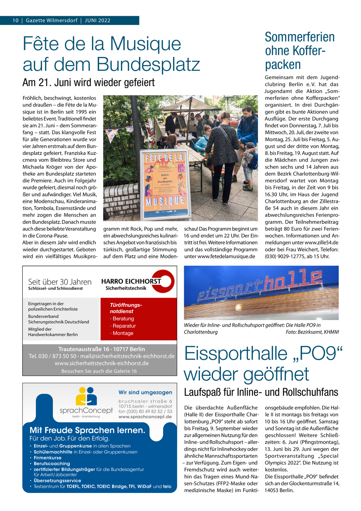 10  |  Gazette Wilmersdorf  |  Juni 2022  Fête de la Musique auf dem Bundesplatz  Sommerferien ohne Koffer­ packen  Gemeinsam mit dem Jugendclubring Berlin e. V. hat das Jugendamt die Aktion „Sommerferien ohne Kofferpacken“ organisiert. In drei Durchgängen gibt es bunte Aktionen und Ausflüge. Der erste Durchgang findet von Donnerstag, 7. Juli bis Mittwoch, 20. Juli, der zweite von Montag, 25. Juli bis Freitag, 5. August und der dritte von Montag, 8. bis Freitag, 19. August statt. Auf die Mädchen und Jungen zwischen sechs und 14 Jahren aus dem Bezirk Charlottenburg-Wilmersdorf wartet von Montag bis Freitag, in der Zeit von 9 bis 16.30  Uhr, im Haus der Jugend Charlottenburg an der Zillestraße  54 auch in diesem Jahr ein abwechslungsreiches Ferienprogramm. Der Teilnehmerbeitrag gramm mit Rock, Pop und mehr, schau! Das Programm beginnt um beträgt 80 Euro für zwei Ferienein abwechslungsreiches kulinari- 16 und endet um 22 Uhr. Der Ein- wochen. Informationen und Ansches Angebot von französisch bis tritt ist frei. Weitere Informationen meldungen unter www.zille54.de türkisch, großartige Stimmung und das vollständige Programm oder bei Frau Weichert, Telefon: (030) 9029-12775, ab 15 Uhr. auf dem Platz und eine Moden- unter www.fetedelamusique.de  Am 21. Juni wird wieder gefeiert Fröhlich, beschwingt, kostenlos und draußen – die Fête de la Musique ist in Berlin seit 1995 ein beliebtes Event. Traditionell findet sie am 21. Juni – dem Sommeranfang – statt. Das klangvolle Fest für alle Generationen wurde vor vier Jahren erstmals auf dem Bundesplatz gefeiert. Franziska Kuzcmera vom Bleibtreu Store und Michaela Kröger von der Apotheke am Bundesplatz starteten die Premiere. Auch im Folgejahr wurde gefeiert, diesmal noch größer und aufwändiger. Viel Musik, eine Modenschau, Kinderanimation, Tombola, Essensstände und mehr zogen die Menschen an den Bundesplatz. Danach musste auch diese beliebte Veranstaltung in die Corona-Pause. Aber in diesem Jahr wird endlich wieder durchgestartet. Geboten wird ein vielfältiges Musikpro Seit über 30 Jahren Schlüssel- und Schlossdienst  Eingetragen in der polizeilichen Errichterliste Bundesverband Sicherungstechnik Deutschland Mitglied der Handwerkskammer Berlin  Türöffnungsnotdienst · Beratung · Reparatur · Montage  Trautenaustraße 16 · 10717 Berlin Tel. 030 / 873 50 50 · mail@sicherheitstechnik-eichhorst.de www.sicherheitstechnik-eichhorst.de Besuchen Sie auch die Galerie 16  Wir sind umgezogen b r u ch s a l e r s t ra ß e 6 10715 berlin - wilmersdrof fon (030) 80 49 82 52 / 53 www.sprachconcept.de  Mit Freude Sprachen lernen. Für den Job. Für den Erfolg.  Einzel- und Gruppenkurse in allen Sprachen Schülernachhilfe in Einzel- oder Gruppenkursen Firmenkurse Berufscoaching zertifizierter Bildungsträger für die Bundesagentur für Arbeit/Jobcenter • Übersetzungsservice • Testzentrum für TOEFL, TOEIC, TOEIC Bridge, TFI, WiDaF und telc • • • • •  Wieder für Inline- und Rollschuhsport geöffnet: Die Halle PO9 in Charlottenburg� Foto: Bezirksamt, KHMM  Eissporthalle „PO9“ wieder geöffnet Laufspaß für Inline- und Rollschuhfans Die überdachte Außenfläche onsgebäude empfohlen. Die Hal(Halle  II) der Eissporthalle Char- le II ist montags bis freitags von lottenburg „PO9” steht ab sofort 10 bis 16 Uhr geöffnet. Samstag bis Freitag, 9. September wieder und Sonntag ist die Außenfläche zur allgemeinen Nutzung für den geschlossen! Weitere SchließInline- und Rollschuhsport – aller- zeiten: 6.  Juni (Pfingstmontag), dings nicht für Inlinehockey oder 13.  Juni bis 29.  Juni wegen der ähnliche Mannschaftssportarten Sportveranstaltung „Special – zur Verfügung. Zum Eigen- und Olympics 2022“. Die Nutzung ist Fremdschutz wird auch weiter- kostenlos. hin das Tragen eines Mund-Na- Die Eissporthalle „PO9“ befindet sen-Schutzes (FFP2-Maske oder sich an der Glockenturmstraße 14, medizinische Maske) im Funkti- 14053 Berlin.