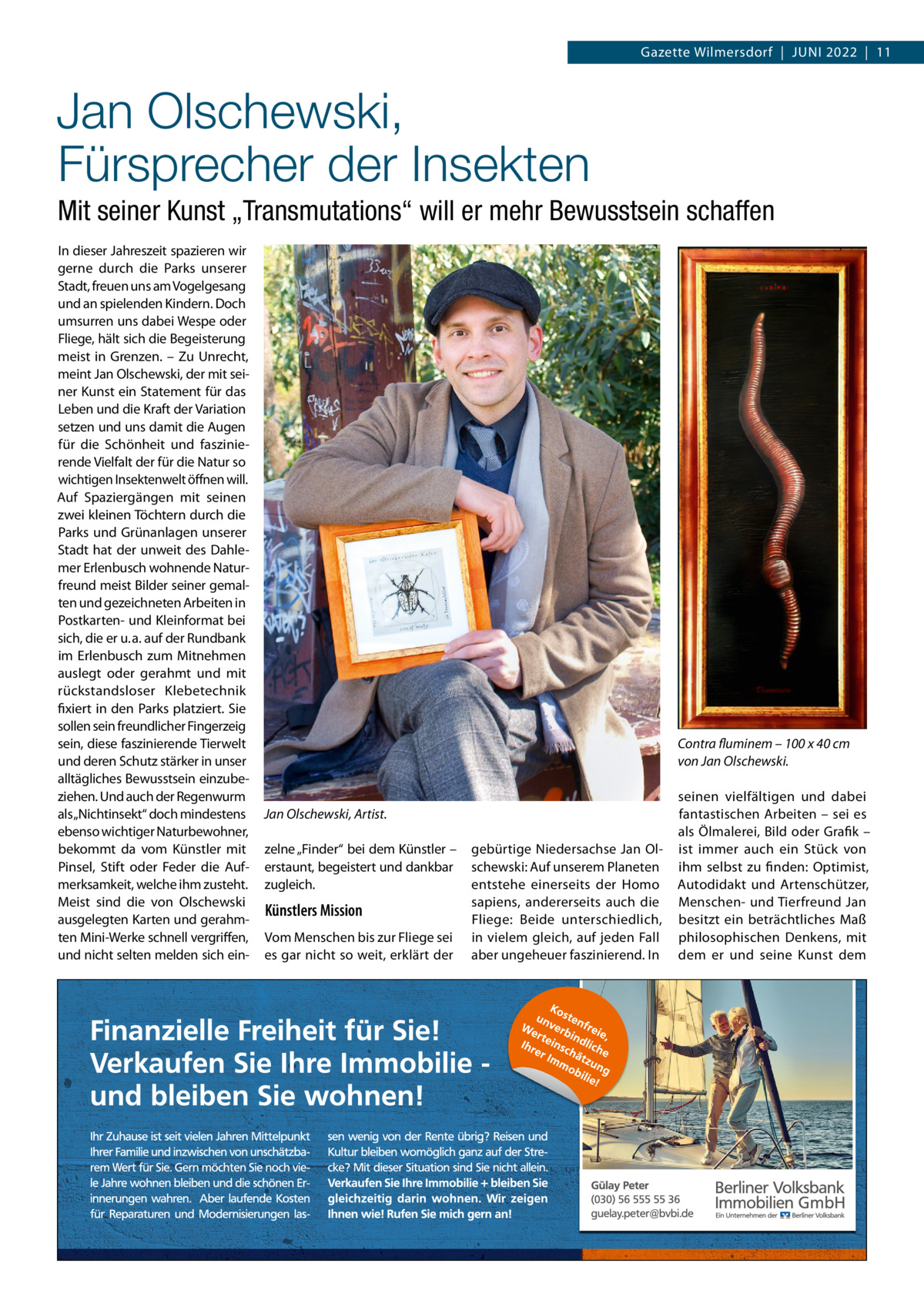 Gazette Wilmersdorf  |  Juni 2022  |  11  Jan Olschewski, Fürsprecher der Insekten Mit seiner Kunst „Transmutations“ will er mehr Bewusstsein schaffen in dieser Jahreszeit spazieren wir gerne durch die Parks unserer Stadt, freuen uns am Vogelgesang und an spielenden Kindern. Doch umsurren uns dabei Wespe oder Fliege, hält sich die Begeisterung meist in Grenzen. – Zu unrecht, meint Jan Olschewski, der mit seiner Kunst ein Statement für das Leben und die Kraft der Variation setzen und uns damit die Augen für die Schönheit und faszinierende Vielfalt der für die natur so wichtigen insektenwelt öffnen will. Auf Spaziergängen mit seinen zwei kleinen Töchtern durch die Parks und Grünanlagen unserer Stadt hat der unweit des Dahlemer Erlenbusch wohnende naturfreund meist Bilder seiner gemalten und gezeichneten Arbeiten in Postkarten- und Kleinformat bei sich, die er u. a. auf der Rundbank im Erlenbusch zum Mitnehmen auslegt oder gerahmt und mit rückstandsloser Klebetechnik fixiert in den Parks platziert. Sie sollen sein freundlicher Fingerzeig sein, diese faszinierende Tierwelt und deren Schutz stärker in unser alltägliches Bewusstsein einzubeziehen. und auch der Regenwurm als „nichtinsekt“ doch mindestens ebenso wichtiger naturbewohner, bekommt da vom Künstler mit Pinsel, Stift oder Feder die Aufmerksamkeit, welche ihm zusteht. Meist sind die von Olschewski ausgelegten Karten und gerahmten Mini-Werke schnell vergriffen, und nicht selten melden sich ein Contra fluminem – 100 x 40 cm von Jan Olschewski.  Jan Olschewski, Artist. zelne „Finder“ bei dem Künstler – erstaunt, begeistert und dankbar zugleich.  Künstlers Mission Vom Menschen bis zur Fliege sei es gar nicht so weit, erklärt der  gebürtige niedersachse Jan Olschewski: Auf unserem Planeten entstehe einerseits der Homo sapiens, andererseits auch die Fliege: Beide unterschiedlich, in vielem gleich, auf jeden Fall aber ungeheuer faszinierend. in  seinen vielfältigen und dabei fantastischen Arbeiten – sei es als Ölmalerei, Bild oder Grafik – ist immer auch ein Stück von ihm selbst zu finden: Optimist, Autodidakt und Artenschützer, Menschen- und Tierfreund Jan besitzt ein beträchtliches Maß philosophischen Denkens, mit dem er und seine Kunst dem