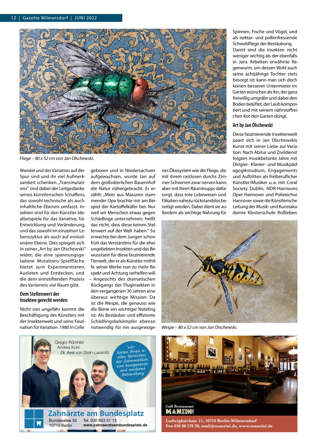 12  |  Gazette Wilmersdorf  |  Juni 2022 Spinnen, Fische und Vögel, und als nektar- und pollenfressende Schwebfliege der Bestäubung. Damit sind die Insekten nicht weniger wichtig als der ebenfalls in Jans Arbeiten erwähnte Regenwurm, um dessen Wohl auch seine achtjährige Tochter stets besorgt ist; kann man sich doch keinen besseren Untermieter im Garten wünschen als ihn, der ganz freiwillig umgräbt und dabei den Boden belüftet, der Laub kompostiert und mit seinem nährstoffreichen Kot den Garten düngt.  Art by Jan Olschewski  Fliege – 80 x 52 cm von Jan Olschewski. Wandel und der Variation auf der geboren und in Niedersachsen Spur sind und ihr viel Aufmerk- aufgewachsen, wurde Jan auf samkeit schenken. „Transmutati- dem großväterlichen Bauernhof ons“ sind dabei der Leitgedanke die Natur nähergebracht. Er erseines künstlerischen Schaffens, zählt: „Mein aus Masuren stamdas sowohl technische als auch mender Opa brachte mir am Beiinhaltliche Ebenen umfasst. In- spiel der Kartoffelkäfer bei: Nur sekten sind für den Künstler Ide- weil wir Menschen etwas gegen albeispiele für das Variative, für Schädlinge unternehmen, heißt Entwicklung und Veränderung, das nicht, dass diese keinen Stelund das sowohl im einzelnen Le- lenwert auf der Welt haben.“ So benszyklus als auch auf evoluti- erwachte bei dem Jungen schon onärer Ebene. Dies spiegelt sich früh das Verständnis für die eher in seiner „Art by Jan Olschewski“ ungeliebten Insekten und das Bewider, die eine spannungsge- wusstsein für diese faszinierende ladene Mutations-Spielfläche Tierwelt, der er als Künstler mithilbietet zum Experimentieren, fe seiner Werke nun zu mehr ReAusloten und Entdecken, und spekt und Achtung verhelfen will. die dem sinnstiftenden Prozess – Angesichts des dramatischen des Variierens viel Raum gibt. Rückgangs der Fluginsekten in den vergangenen 30 Jahren eine Dem Stellenwert der überaus wichtige Mission: Da Insekten gerecht werden ist die Wespe, die genauso wie Nicht von ungefähr kommt die die Biene ein wichtiger Nützling Beschäftigung des Künstlers mit ist: Als Bestäuber und effiziente der Insektenwelt und seine Faszi- Schädlingsbekämpfer ebenso nation für Variation: 1980 in Celle notwendig für ein ausgewogeGregor Römhild Andrea Kuhr Dr. Axel von Stein-Lausnitz  Wir in bieten Ihnen en allen Bereich izin der Zahnmed nte eine kompete und moderne . Behandlung  Zahnärzte am Bundesplatz Bundesallee 55 10715 Berlin  Tel. 030 853 51 13  www.zahnaerzteambundesplatz.de  nes Ökosystem wie die Fliege, die mit ihrem rastlosen durchs Zimmer Schwirren zwar nerven kann, aber mit ihren Räumtrupps dafür sorgt, dass tote Lebewesen und Fäkalien nahezu rückstandslos beseitigt werden. Dabei dient sie außerdem als wichtige Nahrung für  Diese faszinierende Insektenwelt paart sich in Jan Olschewskis Kunst mit seiner Liebe zur Variation: Nach Abitur und Zivildienst folgten musikbetonte Jahre mit Dirigier- Klavier- und Musikpädagogikstudium, Engagements und Auftritten als freiberuflicher Künstler/Musiker u. a. mit Coral Society Dublin, NDR-Hannover, Oper Hannover und Polizeichor Hannover sowie die Künstlerische Leitung der Musik- und Kunstakademie Klosterschule Roßleben  Wespe – 80 x 52 cm von Jan Olschewski.