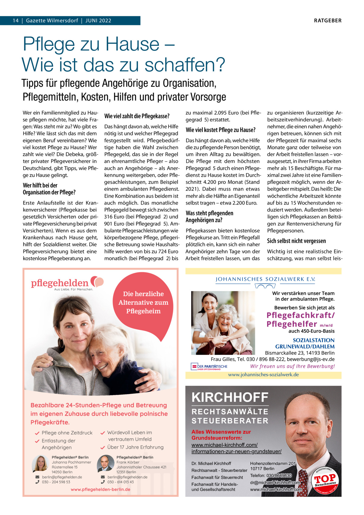 RATGEBER  14  |  Gazette Wilmersdorf  |  Juni 2022  Pﬂege zu Hause – Wie ist das zu schaffen? Tipps für pﬂegende Angehörige zu Organisation, Pﬂegemitteln, Kosten, Hilfen und privater Vorsorge Das hängt davon ab, welche Hilfe nötig ist und welcher Pflegegrad  festgestellt wird. Pflegebedürftige haben die Wahl zwischen Pflegegeld, das sie in der Regel an ehrenamtliche Pfleger – also auch an Angehörige – als Anerkennung weitergeben, oder Pflegesachleistungen, zum Beispiel einem ambulanten Pflegedienst. Eine Kombination aus beidem ist auch möglich. Das monatliche Pflegegeld bewegt sich zwischen 316 Euro (bei Pflegegrad  2) und 901 Euro (bei Pflegegrad  5). Ambulante Pflegesachleistungen wie körperbezogene Pflege, pflegerische Betreuung sowie Haushaltshilfe werden von bis zu 724 Euro monatlich (bei Pflegegrad  2) bis  Wie viel kostet Pflege zu Hause? Das hängt davon ab, welche Hilfe die zu pflegende Person benötigt, um ihren Alltag zu bewältigen. Die Pflege mit dem höchsten Pflegegrad  5 durch einen Pflegedienst zu Hause kostet im Durchschnitt 4.200 pro Monat (Stand 2021). Dabei muss man etwas mehr als die Hälfte an Eigenanteil selbst tragen – etwa 2.200 Euro.  Was steht pflegenden Angehörigen zu? Pflegekassen bieten kostenlose Pflegekurse an. Tritt ein Pflegefall plötzlich ein, kann sich ein naher Angehöriger zehn Tage von der Arbeit freistellen lassen, um das  zu organisieren (kurzzeitige Arbeitszeitverhinderung). Arbeitnehmer, die einen nahen Angehörigen betreuen, können sich mit der Pflegezeit für maximal sechs Monate ganz oder teilweise von der Arbeit freistellen lassen – vorausgesetzt, in ihrer Firma arbeiten mehr als 15 Beschäftigte. Für maximal zwei Jahre ist eine Familienpflegezeit möglich, wenn der Arbeitgeber mitspielt. Das heißt: Die wöchentliche Arbeitszeit könnte auf bis zu 15 Wochenstunden reduziert werden. Außerdem beteiligen sich Pflegekassen an Beiträgen zur Rentenversicherung für Pflegepersonen.  Sich selbst nicht vergessen Wichtig ist eine realistische Einschätzung, was man selbst leis KIRCHHOFF RECHTSANWÄLTE S T E U E R B E R AT E R  Alles Wissenswerte zur Grundsteuerreform: www.michael-kirchhoff.com/ informationen-zur-neuen-grundsteuer/ Hohenzollerndamm 201 Rechtsanwalt - Steuerberater 10717 Berlin Telefon: 030/8649830 Fachanwalt für Steuerrecht Dr. Michael Kirchhoff  Fachanwalt für Handelsund Gesellschaftsrecht  dr@michael-kirchhoff.com www.michael-kirchhoff.com  US  GEZ  EICHNET  TOP rater  Steuerbe FO CU S  08  Erste Anlaufstelle ist der Krankenversicherer (Pflegekasse bei gesetzlich Versicherten oder private Pflegeversicherung bei privat Versicherten). Wenn es aus dem Krankenhaus nach Hause geht, hilft der Sozialdienst weiter. Die Pflegeversicherung bietet eine kostenlose Pflegeberatung an.  zu maximal 2.095 Euro (bei Pflegegrad  5) erstattet.  20  Wer hilft bei der Organisation der Pflege?  Wie viel zahlt die Pflegekasse?  A  Wer ein Familienmitglied zu Hause pflegen möchte, hat viele Fragen: Was steht mir zu? Wo gibt es Hilfe? Wie lässt sich das mit dem eigenen Beruf vereinbaren? Wie viel kostet Pflege zu Hause? Wer zahlt wie viel? Die Debeka, größter privater Pflegeversicherer in Deutschland, gibt Tipps, wie Pflege zu Hause gelingt.  S -MONEY TE  T