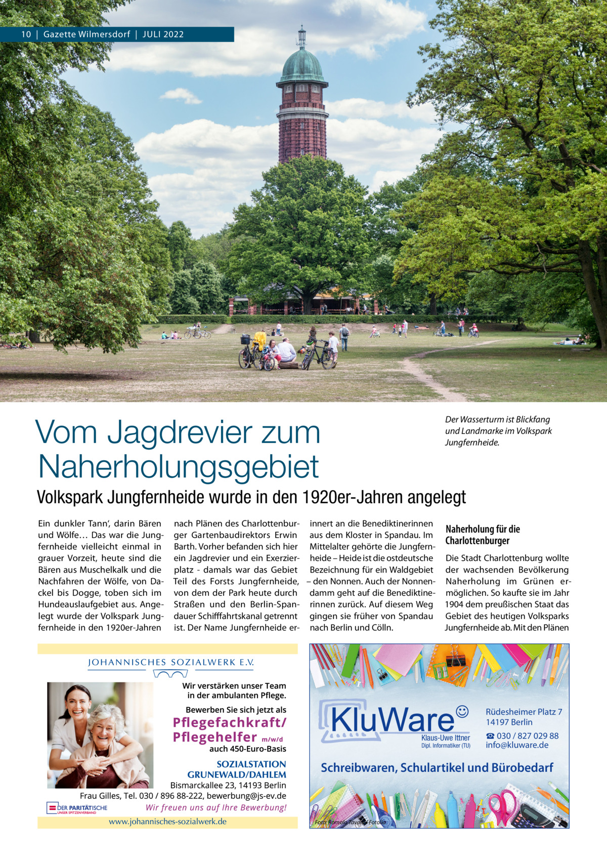 10  |  Gazette Wilmersdorf  |  Juli 2022  Vom Jagdrevier zum Naherholungsgebiet  Der Wasserturm ist Blickfang und Landmarke im Volkspark Jungfernheide.  Volkspark Jungfernheide wurde in den 1920er-Jahren angelegt Ein dunkler Tann‘, darin Bären und Wölfe… Das war die Jungfernheide vielleicht einmal in grauer Vorzeit, heute sind die Bären aus Muschelkalk und die Nachfahren der Wölfe, von Dackel bis Dogge, toben sich im Hundeauslaufgebiet aus. Angelegt wurde der Volkspark Jungfernheide in den 1920er-Jahren  nach Plänen des Charlottenbur- innert an die Benediktinerinnen Naherholung für die ger Gartenbaudirektors Erwin aus dem Kloster in Spandau. Im Charlottenburger Barth. Vorher befanden sich hier Mittelalter gehörte die Jungfernein Jagdrevier und ein Exerzier- heide – Heide ist die ostdeutsche Die Stadt Charlottenburg wollte platz - damals war das Gebiet Bezeichnung für ein Waldgebiet der wachsenden Bevölkerung Teil des Forsts Jungfernheide, – den Nonnen. Auch der Nonnen- Naherholung im Grünen ervon dem der Park heute durch damm geht auf die Benediktine- möglichen. So kaufte sie im Jahr Straßen und den Berlin-Span- rinnen zurück. Auf diesem Weg 1904 dem preußischen Staat das dauer Schifffahrtskanal getrennt gingen sie früher von Spandau Gebiet des heutigen Volksparks ist. Der Name Jungfernheide er- nach Berlin und Cölln. Jungfernheide ab. Mit den Plänen  Rüdesheimer Platz 7 14197 Berlin Klaus-Uwe Ittner  Dipl. Informatiker (TU)  ☎ 030 / 827 029 88 info@kluware.de  Schreibwaren, Schulartikel und Bürobedarf  Foto: Romolo Tavani / Fotolia