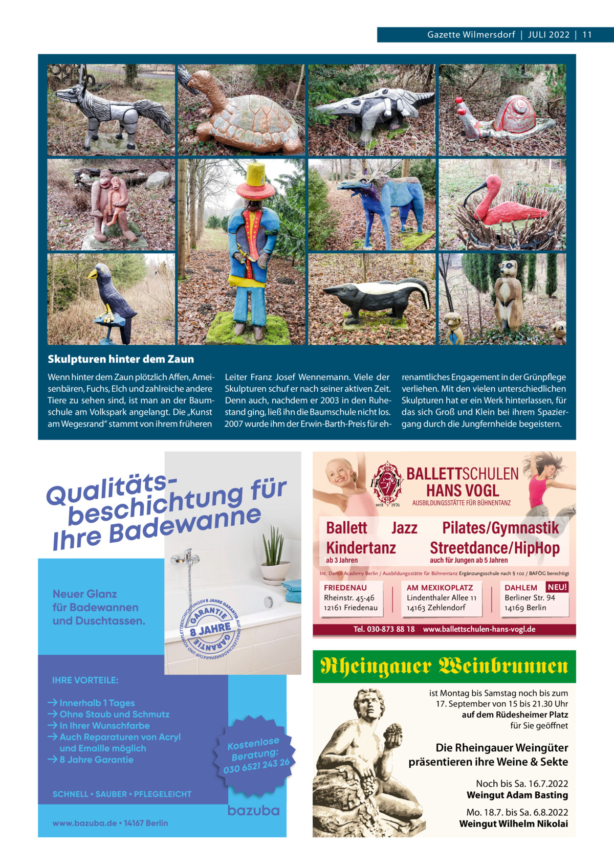 Gazette Wilmersdorf  |  Juli 2022  |  11  Skulpturen hinter dem Zaun Wenn hinter dem Zaun plötzlich Affen, Ameisenbären, Fuchs, Elch und zahlreiche andere Tiere zu sehen sind, ist man an der Baumschule am Volkspark angelangt. Die „Kunst am Wegesrand“ stammt von ihrem früheren  leiter Franz Josef Wennemann. Viele der Skulpturen schuf er nach seiner aktiven Zeit. Denn auch, nachdem er 2003 in den Ruhestand ging, ließ ihn die Baumschule nicht los. 2007 wurde ihm der Erwin-Barth-Preis für eh renamtliches Engagement in der Grünpflege verliehen. Mit den vielen unterschiedlichen Skulpturen hat er ein Werk hinterlassen, für das sich Groß und Klein bei ihrem Spaziergang durch die Jungfernheide begeistern.  BALLETTSCHULEN HANS VOGL AUSBILDUNGSSTÄTTE FÜR BÜHNENTANZ  Ballett Jazz Pilates/Gymnastik Kindertanz Streetdance/HipHop ab 3 Jahren  auch für Jungen ab 5 Jahren  Int. Dance Academy Berlin / Ausbildungsstätte für Bühnentanz Ergänzungsschule nach § 102 / BAFÖG berechtigt  FRIEDENAU Rheinstr. 45-46 12161 Friedenau  AM MEXIKOPLATZ Lindenthaler Allee 11 14163 Zehlendorf  Tel. 030-873 88 18  DAHLEM NEU! Berliner Str. 94 14169 Berlin  www.ballettschulen-hans-vogl.de  Rheingauer Weinbrunnen ist Montag bis Samstag noch bis zum 17. September von 15 bis 21.30 Uhr auf dem Rüdesheimer Platz für Sie geöffnet  Die Rheingauer Weingüter präsentieren ihre Weine & Sekte Noch bis Sa. 16.7.2022 Weingut Adam Basting Mo. 18.7. bis Sa. 6.8.2022 Weingut Wilhelm Nikolai