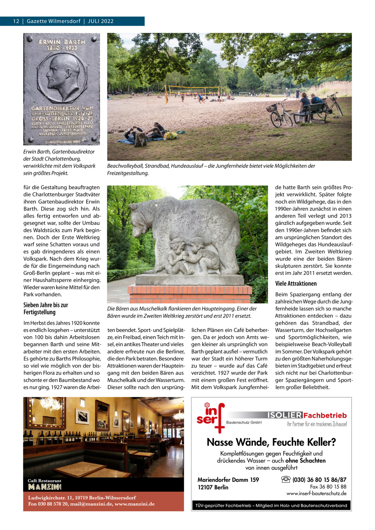 12  |  Gazette Wilmersdorf  |  Juli 2022  Erwin Barth, Gartenbaudirektor der Stadt Charlottenburg, verwirklichte mit dem Volkspark sein größtes Projekt.  Beachvolleyball, Strandbad, Hundeauslauf – die Jungfernheide bietet viele Möglichkeiten der Freizeitgestaltung.  für die Gestaltung beauftragten die Charlottenburger Stadtväter ihren Gartenbaudirektor Erwin Barth. Diese zog sich hin. Als alles fertig entworfen und abgesegnet war, sollte der Umbau des Waldstücks zum Park beginnen. Doch der Erste Weltkrieg warf seine Schatten voraus und es gab dringenderes als einen Volkspark. Nach dem Krieg wurde für die Eingemeindung nach Groß-Berlin geplant – was mit einer Haushaltssperre einherging. Wieder waren keine Mittel für den Park vorhanden.  Sieben Jahre bis zur Fertigstellung Im Herbst des Jahres 1920 konnte es endlich losgehen – unterstützt von 100 bis dahin Arbeitslosen begannen Barth und seine Mitarbeiter mit den ersten Arbeiten. Es gehörte zu Barths Philosophie, so viel wie möglich von der bisherigen Flora zu erhalten und so schonte er den Baumbestand wo es nur ging. 1927 waren die Arbei de hatte Barth sein größtes Projekt verwirklicht. Später folgte noch ein Wildgehege, das in den 1990er-Jahren zunächst in einen anderen Teil verlegt und 2013 gänzlich aufgegeben wurde. Seit den 1990er-Jahren befindet sich am ursprünglichen Standort des Wildgeheges das Hundeauslaufgebiet. Im Zweiten Weltkrieg wurde eine der beiden Bärenskulpturen zerstört. Sie konnte erst im Jahr 2011 ersetzt werden.  Viele Attraktionen  Die Bären aus Muschelkalk flankieren den Haupteingang. Einer der Bären wurde im Zweiten Weltkrieg zerstört und erst 2011 ersetzt. ten beendet. Sport- und Spielplätze, ein Freibad, einen Teich mit Insel, ein antikes Theater und vieles andere erfreute nun die Berliner, die den Park betraten. Besondere Attraktionen waren der Haupteingang mit den beiden Bären aus Muschelkalk und der Wasserturm. Dieser sollte nach den ursprüng lichen Plänen ein Café beherbergen. Da er jedoch von Amts wegen kleiner als ursprünglich von Barth geplant ausfiel – vermutlich war der Stadt ein höherer Turm zu teuer – wurde auf das Café verzichtet. 1927 wurde der Park mit einem großen Fest eröffnet. Mit dem Volkspark Jungfernhei Beim Spaziergang entlang der zahlreichen Wege durch die Jungfernheide lassen sich so manche Attraktionen entdecken – dazu gehören das Strandbad, der Wasserturm, der Hochseilgarten und Sportmöglichkeiten, wie beispielsweise Beach-Volleyball im Sommer. Der Volkspark gehört zu den größten Naherholungsgebieten im Stadtgebiet und erfreut sich nicht nur bei Charlottenburger Spaziergängern und Sportlern großer Beliebtheit.  Nasse Wände, Feuchte Keller? Komplettlösungen gegen Feuchtigkeit und drückendes Wasser – auch ohne Schachten von innen ausgeführt Mariendorfer Damm 159 12107 Berlin  (030) 36 80 15 86/87 Fax 36 80 15 88 www.inserf-bautenschutz.de  TÜV-geprüfter Fachbetrieb – Mitglied im Holz- und Bautenschutzverband