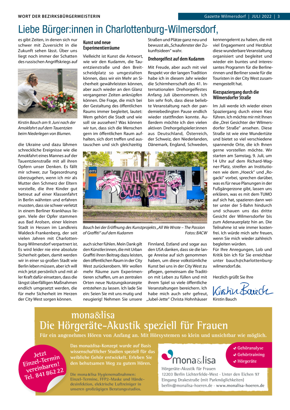 DAS WORT DER BEZIRKSBÜRGERMEISTERIN WORT DER BEZIRKSBÜRGERMEISTERIN  Gazette Wilmersdorf | Juli2022  |  3 2022 | 3 Gazette Wilmersdorf  |  Juli  Liebe Bürger:innen in Charlottenburg-Wilmersdorf, es gibt Zeiten, in denen sich nur schwer mit Zuversicht in die Zukunft sehen lässt. Über uns liegt noch immer der Schatten des russischen Angriffskriegs auf  Kirstin Bauch am 9. Juni nach der Amokfahrt auf dem Tauentzien beim Niederlegen von Blumen. die ukraine und dazu lähmen schreckliche Ereignisse wie die Amokfahrt eines Mannes auf der Tauentzienstraße mit all ihren Opfern unser Denken. Es fällt mir schwer, zur Tagesordnung überzugehen, wenn ich mir als Mutter den Schmerz der Eltern vorstelle, die ihre Kinder gut betreut auf einer Klassenfahrt in Berlin wähnten und erfahren mussten, dass sie schwer verletzt in einem Berliner Krankhaus liegen. Viele der Opfer stammen aus Bad Arolsen, einer kleinen Stadt in Hessen im landkreis Waldeck-Frankenberg, der seit vielen Jahren mit Charlottenburg-Wilmersdorf verpartnert ist. Es wird leider nie eine absolute Sicherheit geben, damit werden wir in einer so großen Stadt wie Berlin leben müssen, aber ich will mich jetzt persönlich und mit aller Kraft dafür einsetzen, dass die längst überfälligen Maßnahmen endlich umgesetzt werden, die für mehr Sicherheit im Herzen der City West sorgen können.  Kunst und neue Experimentierräume  Straßen und Plätze ganz neu und bewusst als „Schaufenster der Zukunftsideen“ wahr.  Vielleicht ist Kunst die Antwort, wie wir den Kudamm, die Tauentzienstraße und den Breitscheidplatz so umgestalten können, dass wir ein Mehr an Sicherheit gewährleisten können, aber auch wieder an den Glanz vergangener Zeiten anknüpfen können. Die Frage, die mich bei der Gestaltung des öffentlichen Raums immer begleitet, lautet: Wem gehört die Stadt und wie soll sie aussehen? Was können wir tun, dass sich die Menschen gern im öffentlichen Raum aufhalten, sich dort treffen und austauschen und sich gleichzeitig  Drehorgelfest auf dem Kudamm Mit Freude, aber auch mit viel Respekt vor der langen Tradition habe ich in diesem Jahr wieder die Schirmherrschaft des 41. internationalen Drehorgelfestes Anfang Juli übernommen. ich bin sehr froh, dass diese beliebte Veranstaltung nach der pandemiebedingten Pause endlich wieder stattfinden konnte. Außerdem möchte ich den vielen aktiven Drehorgelspieler:innen aus Deutschland, Österreich, der Schweiz, den Niederlanden, Dänemark, England, Schweden,  kennengelernt zu haben, die mit viel Engagement und Herzblut diese wunderbare Veranstaltung organisiert und begleitet und wieder ein buntes und interessantes Programm für die Berlinerinnen und Berliner sowie für die Touristen in der City West zusammengestellt hat.  Kiezspaziergang durch die Wilmersdorfer Straße  im Juli werde ich wieder einen Spaziergang durch einen Kiez führen. ich möchte mir mit ihnen die „Drei Gesichter der Wilmersdorfer Straße“ ansehen. Diese Straße ist wie eine Wundertüte und bietet so viel verschiedene spannende Orte, die ich ihnen gerne vorstellen möchte. Wir starten am Samstag, 9. Juli, um 14  uhr auf dem Richard-Wagner-Platz, streifen an institutionen wie dem „Hoeck“ und „Rogacki“ vorbei, sprechen darüber, was es für neue Planungen in der Fußgängerzone gibt, lassen uns erklären, was es mit dem TuMO auf sich hat, spazieren dann weiter unter der S-Bahn hindurch und schauen uns das dritte Gesicht der Wilmersdorfer bis zum Adenauerplatz hin an. Die Bauch bei der Eröﬀnung des Kunstprojekts „All We Wrote – The Passion Teilnahme ist wie immer kostenof Graﬃti“ auf dem Kudamm Fotos: BACW frei. ich würde mich sehr freuen, wenn Sie mich wieder zahlreich auch sicher fühlen. Mein Dank gilt Finnland, Estland und sogar aus begleiten würden. den Künstler:innen, die mit urban den uSA danken, dass sie die lan- Für ihre Anregungen, lob und Graﬃti ihren Beitrag dazu leisten, ge Anreise auf sich genommen Kritik bin ich für Sie erreichbar den öffentlichen Raum in der City haben, um diese volkstümliche unter bauch@charlottenburgWest zurückerobern. Wir wollen Kunst bei uns in der City West zu wilmersdorf.de. mehr Räume zum Experimen- pflegen, gemeinsam die Traditi-   tieren schaffen, um an zentralen on mit leben zu füllen und mit Herzlich grüßt Sie ihre Orten neue Nutzungskonzepte ihrem Spiel so viele öffentliche   entstehen zu lassen. ich lade Sie Veranstaltungen bereichern. ich   ein: Seien Sie mit uns mutig und habe mich auch sehr gefreut,   neugierig! Nehmen Sie unsere „Jubel-Jette“ Christa Hohnhäuser Kirstin Bauch  Die mona lisa Hygienemaßnahmen: Einzel-Termine, FFP2-Maske und Händedesinfektion, elektrische Luftreiniger in unseren großzügigen Beratungsstudios.  www.gazette-berlin.de