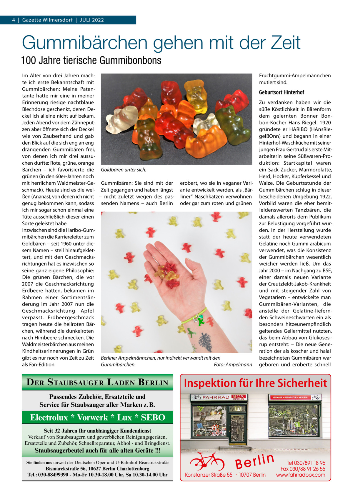 4  |  Gazette Wilmersdorf  |  Juli 2022  Gummibärchen gehen mit der Zeit 100 Jahre tierische Gummibonbons Im Alter von drei Jahren machFruchtgummi-Ampelmännchen te ich erste Bekanntschaft mit mutiert sind. Gummibärchen: Meine PatenGeburtsort Hinterhof tante hatte mir eine in meiner Zu verdanken haben wir die Erinnerung riesige nachtblaue Blechdose geschenkt, deren Desüße Köstlichkeit in Bärenform ckel ich alleine nicht auf bekam. dem gelernten Bonner BonJeden Abend vor dem Zähneputbon-Kocher Hans Riegel. 1920 zen aber öffnete sich der Deckel gründete er HARIBO (HAnsRIewie von Zauberhand und gab gelBOnn) und begann in einer den Blick auf die sich eng an eng Hinterhof-Waschküche mit seiner drängenden Gummibären frei, jungen Frau Gertrud als erste Mitarbeiterin seine Süßwaren-Provon denen ich mir drei aussuchen durfte: Rote, grüne, orange duktion: Startkapital waren Bärchen – ich favorisierte die Goldbären unter sich. ein Sack Zucker, Marmorplatte, grünen (in den 60er-Jahren noch Herd, Hocker, Kupferkessel und mit herrlichem Waldmeister-Ge- Gummibären: Sie sind mit der erobert, wo sie in veganer Vari- Walze. Die Geburtsstunde der schmack). Heute sind es die wei- Zeit gegangen und haben längst ante entwickelt werden, als „Bär- Gummibärchen schlug in dieser ßen (Ananas), von denen ich nicht – nicht zuletzt wegen des pas- liner“ Naschkatzen verwöhnen bescheidenen Umgebung 1922. genug bekommen kann, sodass senden Namens – auch Berlin oder gar zum roten und grünen Vorbild waren die eher bemitich mir sogar schon einmal eine leidenswerten Tanzbären, die Tüte ausschließlich dieser einen damals allerorts dem Publikum Sorte geleistet habe. zur Belustigung vorgeführt wurInzwischen sind die Haribo-Gumden. In der Herstellung wurde mibärchen die Karriereleiter zum statt der heute verwendeten Goldbären – seit 1960 unter dieGelatine noch Gummi arabicum sem Namen – steil hinaufgekletverwendet, was die Konsistenz tert, und mit den Geschmacksder Gummibärchen wesentlich richtungen hat es inzwischen so weicher werden ließ. Um das seine ganz eigene Philosophie: Jahr 2000 – im Nachgang zu BSE, einer damals neuen Variante Die grünen Bärchen, die vor der Creutzfeldt-Jakob-Krankheit 2007 die Geschmacksrichtung und mit steigender Zahl von Erdbeere hatten, bekamen im Vegetariern – entwickelte man Rahmen einer Sortimentsänderung im Jahr 2007 nun die Gummibären-Varianten, die Geschmacksrichtung Apfel anstelle der Gelatine-liefernden Schweineschwarten ein als verpasst. Erdbeergeschmack besonders hitzeunempfindlich tragen heute die hellroten Bärchen, während die dunkelroten geltendes Geliermittel nutzten, nach Himbeere schmecken. Die das beim Abbau von GlukosesiWaldmeisterbärchen aus meinen rup entsteht: – Die neue GeneKindheitserinnerungen in Grün ration der als koscher und halal gibt es nur noch von Zeit zu Zeit Berliner Ampelmännchen, nur indirekt verwandt mit den bezeichneten Gummibären war als Fan-Edition. Gummibärchen.� Foto: Ampelmann geboren und eroberte schnell  D ER S TAUBSAUGER L ADEN B ERLIN Passendes Zubehör, Ersatzteile und Service für Staubsauger aller Marken z.B.  Electrolux * Vorwerk * Lux * SEBO Seit 32 Jahren Ihr unabhängiger Kundendienst Verkauf von Staubsaugern und gewerblichen Reinigungsgeräten, Ersatzteile und Zubehör, Schnellreparatur, Abhol - und Bringdienst.  Staubsaugerbeutel auch für alle alten Geräte !!! Sie finden uns unweit der Deutschen Oper und U-Bahnhof Bismarckstraße  Bismarckstraße 56, 10627 Berlin Charlottenburg Tel.: 030-88499390 - Mo-Fr 10.30-18.00 Uhr, Sa 10.30-14.00 Uhr  Inspektion für Ihre Sicherheit