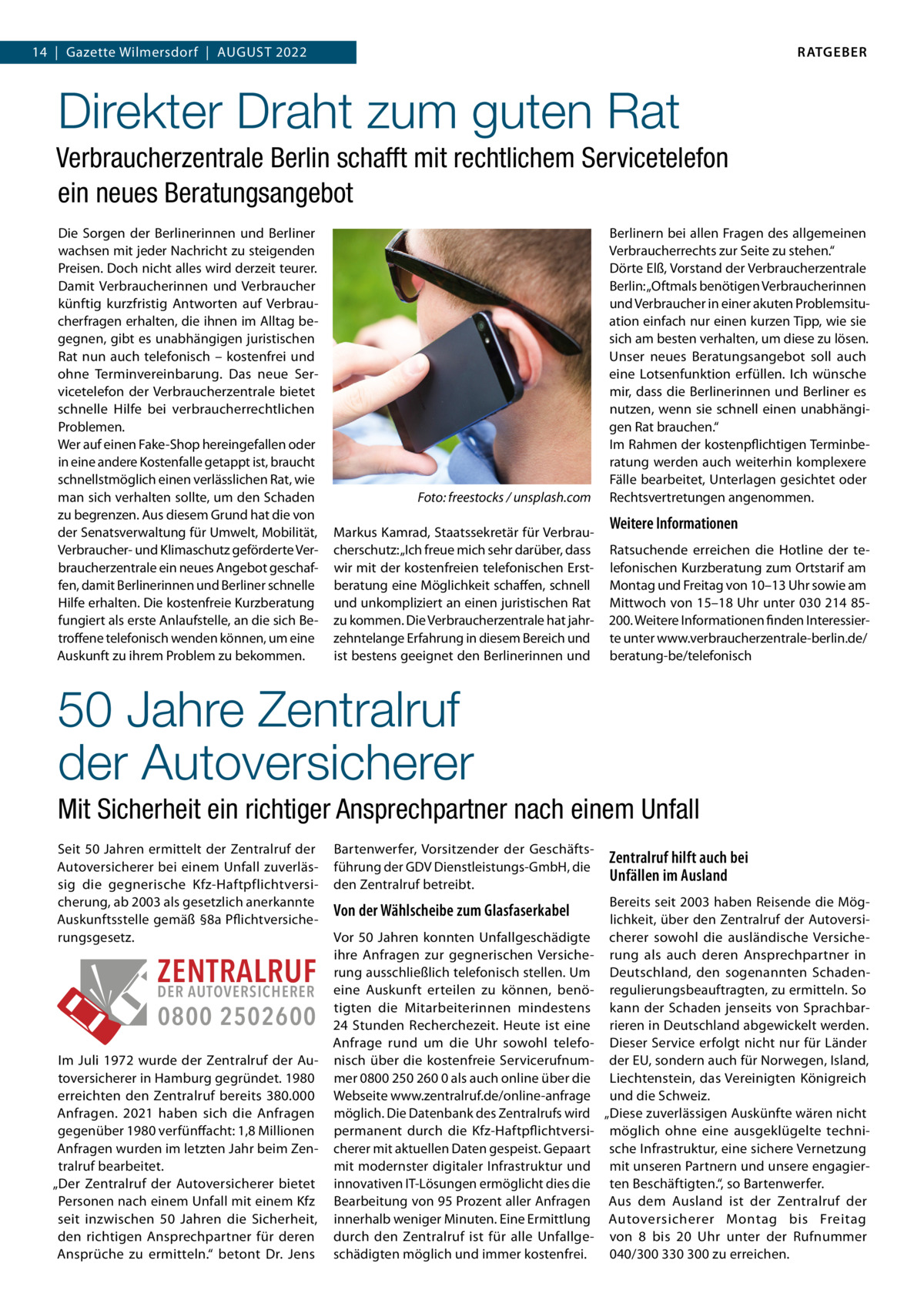 RATGEBER  14  |  Gazette Wilmersdorf  |  AuGust 2022  Direkter Draht zum guten Rat Verbraucherzentrale Berlin schafft mit rechtlichem Servicetelefon ein neues Beratungsangebot Die sorgen der Berlinerinnen und Berliner wachsen mit jeder Nachricht zu steigenden Preisen. Doch nicht alles wird derzeit teurer. Damit Verbraucherinnen und Verbraucher künftig kurzfristig Antworten auf Verbraucherfragen erhalten, die ihnen im Alltag begegnen, gibt es unabhängigen juristischen Rat nun auch telefonisch – kostenfrei und ohne terminvereinbarung. Das neue servicetelefon der Verbraucherzentrale bietet schnelle Hilfe bei verbraucherrechtlichen Problemen. Wer auf einen Fake-shop hereingefallen oder in eine andere Kostenfalle getappt ist, braucht schnellstmöglich einen verlässlichen Rat, wie man sich verhalten sollte, um den schaden zu begrenzen. Aus diesem Grund hat die von der senatsverwaltung für umwelt, Mobilität, Verbraucher- und Klimaschutz geförderte Verbraucherzentrale ein neues Angebot geschaffen, damit Berlinerinnen und Berliner schnelle Hilfe erhalten. Die kostenfreie Kurzberatung fungiert als erste Anlaufstelle, an die sich Betroffene telefonisch wenden können, um eine Auskunft zu ihrem Problem zu bekommen.  Foto: freestocks / unsplash.com Markus Kamrad, staatssekretär für Verbraucherschutz: „Ich freue mich sehr darüber, dass wir mit der kostenfreien telefonischen Erstberatung eine Möglichkeit schaffen, schnell und unkompliziert an einen juristischen Rat zu kommen. Die Verbraucherzentrale hat jahrzehntelange Erfahrung in diesem Bereich und ist bestens geeignet den Berlinerinnen und  Berlinern bei allen Fragen des allgemeinen Verbraucherrechts zur seite zu stehen.“ Dörte Elß, Vorstand der Verbraucherzentrale Berlin: „Oftmals benötigen Verbraucherinnen und Verbraucher in einer akuten Problemsituation einfach nur einen kurzen tipp, wie sie sich am besten verhalten, um diese zu lösen. unser neues Beratungsangebot soll auch eine Lotsenfunktion erfüllen. Ich wünsche mir, dass die Berlinerinnen und Berliner es nutzen, wenn sie schnell einen unabhängigen Rat brauchen.“ Im Rahmen der kostenpflichtigen terminberatung werden auch weiterhin komplexere Fälle bearbeitet, unterlagen gesichtet oder Rechtsvertretungen angenommen.  Weitere Informationen Ratsuchende erreichen die Hotline der telefonischen Kurzberatung zum Ortstarif am Montag und Freitag von 10–13 uhr sowie am Mittwoch von 15–18 uhr unter 030 214 85200. Weitere Informationen finden Interessierte unter www.verbraucherzentrale-berlin.de/ beratung-be/telefonisch  50 Jahre Zentralruf der Autoversicherer Mit Sicherheit ein richtiger Ansprechpartner nach einem Unfall seit 50 Jahren ermittelt der Zentralruf der Autoversicherer bei einem unfall zuverlässig die gegnerische Kfz-Haftpflichtversicherung, ab 2003 als gesetzlich anerkannte Auskunftsstelle gemäß §8a Pflichtversicherungsgesetz.  ZENTRALRUF DER AUTOVERSICHERER 0800 2502600 Im Juli 1972 wurde der Zentralruf der Autoversicherer in Hamburg gegründet. 1980 erreichten den Zentralruf bereits 380.000 Anfragen. 2021 haben sich die Anfragen gegenüber 1980 verfünffacht: 1,8 Millionen Anfragen wurden im letzten Jahr beim Zentralruf bearbeitet. „Der Zentralruf der Autoversicherer bietet Personen nach einem unfall mit einem Kfz seit inzwischen 50  Jahren die sicherheit, den richtigen Ansprechpartner für deren Ansprüche zu ermitteln.“ betont Dr.  Jens  Bartenwerfer, Vorsitzender der Geschäftsführung der GDV Dienstleistungs-GmbH, die den Zentralruf betreibt.  Von der Wählscheibe zum Glasfaserkabel Vor 50 Jahren konnten unfallgeschädigte ihre Anfragen zur gegnerischen Versicherung ausschließlich telefonisch stellen. um eine Auskunft erteilen zu können, benötigten die Mitarbeiterinnen mindestens 24  stunden Recherchezeit. Heute ist eine Anfrage rund um die uhr sowohl telefonisch über die kostenfreie servicerufnummer 0800 250 260 0 als auch online über die Webseite www.zentralruf.de/online-anfrage möglich. Die Datenbank des Zentralrufs wird permanent durch die Kfz-Haftpflichtversicherer mit aktuellen Daten gespeist. Gepaart mit modernster digitaler Infrastruktur und innovativen It-Lösungen ermöglicht dies die Bearbeitung von 95 Prozent aller Anfragen innerhalb weniger Minuten. Eine Ermittlung durch den Zentralruf ist für alle unfallgeschädigten möglich und immer kostenfrei.  Zentralruf hilft auch bei Unfällen im Ausland Bereits seit 2003 haben Reisende die Möglichkeit, über den Zentralruf der Autoversicherer sowohl die ausländische Versicherung als auch deren Ansprechpartner in Deutschland, den sogenannten schadenregulierungsbeauftragten, zu ermitteln. so kann der schaden jenseits von sprachbarrieren in Deutschland abgewickelt werden. Dieser service erfolgt nicht nur für Länder der Eu, sondern auch für Norwegen, Island, Liechtenstein, das Vereinigten Königreich und die schweiz. „Diese zuverlässigen Auskünfte wären nicht möglich ohne eine ausgeklügelte technische Infrastruktur, eine sichere Vernetzung mit unseren Partnern und unsere engagierten Beschäftigten.“, so Bartenwerfer. Aus dem Ausland ist der Zentralruf der Autoversicherer Montag bis Freitag von 8 bis 20  uhr unter der Rufnummer 040/300 330 300 zu erreichen.