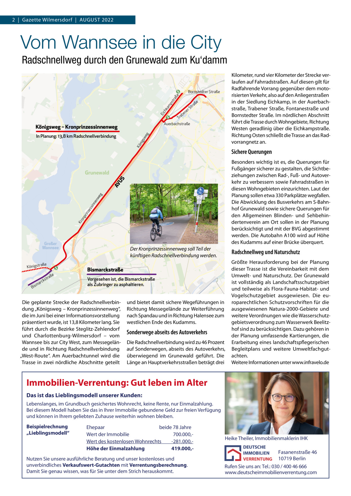 2  |  Gazette Wilmersdorf  |  AuGust 2022  Vom Wannsee in die City Radschnellweg durch den Grunewald zum Ku‘damm Kilometer, rund vier Kilometer der strecke verlaufen auf Fahrradstraßen. Auf diesen gilt für Radfahrende Vorrang gegenüber dem motorisierten Verkehr, also auf den Anliegerstraßen in der siedlung Eichkamp, in der Auerbachstraße, trabener straße, Fontanestraße und Bornstedter straße. Im nördlichen Abschnitt führt die trasse durch Wohngebiete, Richtung Westen geradlinig über die Eichkampstraße. Richtung Osten schließt die trasse an das Radvorrangnetz an.  ch ka mp  st ra ße  Bornstedter Straße  ße  tra  S er  Ei  en ab Tr Auerbachstraße  Königsweg – Kronprinzessinnenweg Kö nig s  we g  In Planung: 13,8 km Radschnellverbindung  Sichere Querungen Besonders wichtig ist es, die Querungen für Fußgänger sicherer zu gestalten, die sichtbeziehungen zwischen Rad-, Fuß- und Autoverkehr zu verbessern sowie Fahrradstraßen in diesen Wohngebieten einzurichten. Laut der Planung sollen etwa 330 Parkplätze wegfallen. Die Abwicklung des Busverkehrs am s-Bahnhof Grunewald sowie sichere Querungen für den Allgemeinen Blinden- und sehbehindertenverein am Ort sollen in der Planung berücksichtigt und mit der BVG abgestimmt werden. Die Autobahn A100 wird auf Höhe des Kudamms auf einer Brücke überquert.  Kr  on  pr  inz es  sin  ne  nw eg  AV U  S  Grunewald  Großer Wannsee  ße  Königstra  rck  ma  Bis  ße  a str  Der Kronprinzessinnenweg soll Teil der künftigen Radschnellverbindung werden.  Radschnellweg und Naturschutz  Bismarckstraße Vorgesehen ist, die Bismarckstraße als Zubringer zu asphaltieren.  Die geplante strecke der Radschnellverbindung „Königsweg – Kronprinzessinnenweg“, die im Juni bei einer Informationsvorstellung präsentiert wurde, ist 13,8 Kilometer lang. sie führt durch die Bezirke steglitz-Zehlendorf und Charlottenburg-Wilmersdorf – vom Wannsee bis zur City West, zum Messegelände und in Richtung Radschnellverbindung „West-Route“. Am Auerbachtunnel wird die trasse in zwei nördliche Abschnitte geteilt  und bietet damit sichere Wegeführungen in Richtung Messegelände zur Weiterführung nach spandau und in Richtung Halensee zum westlichen Ende des Kudamms.  Sonderwege abseits des Autoverkehrs Die Radschnellverbindung wird zu 46 Prozent auf sonderwegen, abseits des Autoverkehrs, überwiegend im Grunewald geführt. Die Länge an Hauptverkehrsstraßen beträgt drei  Größte Herausforderung bei der Planung dieser trasse ist die Vereinbarkeit mit dem umwelt- und Naturschutz. Der Grunewald ist vollständig als Landschaftsschutzgebiet und teilweise als Flora-Fauna-Habitat- und Vogelschutzgebiet ausgewiesen. Die europarechtlichen schutzvorschriften für die ausgewiesenen Natura-2000-Gebiete und weitere Verordnungen wie die Wasserschutzgebietsverordnung zum Wasserwerk Beelitzhof sind zu berücksichtigen. Dazu gehören in der Planung umfassende Kartierungen, die Erarbeitung eines landschaftspflegerischen Begleitplans und weitere umweltfachgutachten. Weitere Informationen unter www.infravelo.de  Immobilien-Verrentung: Gut leben im Alter Das ist das Lieblingsmodell unserer Kunden: Lebenslanges, im Grundbuch gesichertes Wohnrecht, keine Rente, nur Einmalzahlung. Bei diesem Modell haben Sie das in Ihrer Immobilie gebundene Geld zur freien Verfügung und können in Ihrem geliebten Zuhause weiterhin wohnen bleiben.  Beispielrechnung „Lieblingsmodell“  Ehepaar beide 78 Jahre Wert der Immobilie -700.000,Wert des kostenlosen Wohnrechts -281.000,Höhe der Einmalzahlung 419.000, Nutzen Sie unsere ausführliche Beratung und unser kostenloses und unverbindliches Verkaufswert-Gutachten mit Verrentungsberechnung. Damit Sie genau wissen, was für Sie unter dem Strich herauskommt.  Heike Theiler, Immobilienmaklerin IHK  Fasanenstraße 46 10719 Berlin Rufen Sie uns an: Tel.: 030 / 400 46 666 www.deutscheimmobilienverrentung.com