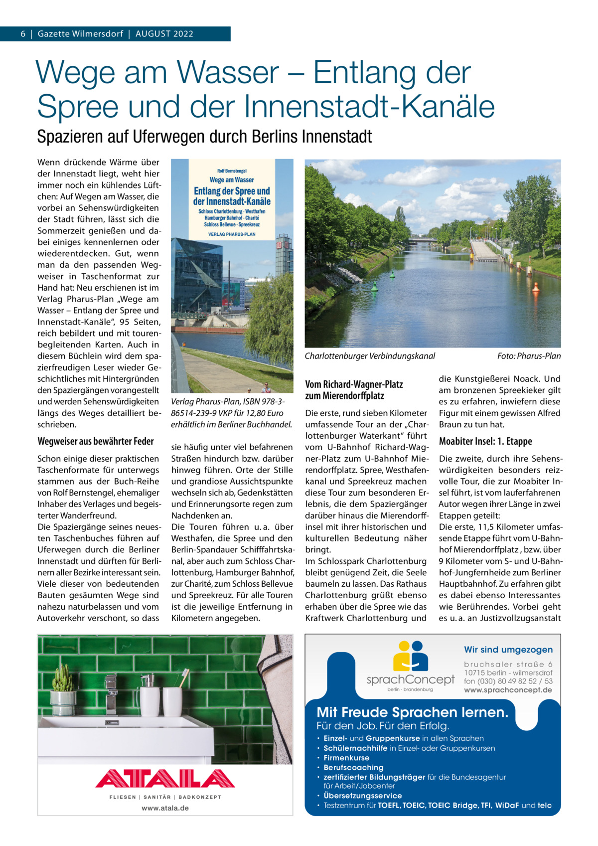 6  |  Gazette Wilmersdorf  |  August 2022  Wege am Wasser – Entlang der Spree und der Innenstadt-Kanäle Spazieren auf Uferwegen durch Berlins Innenstadt Wenn drückende Wärme über der Innenstadt liegt, weht hier immer noch ein kühlendes Lüftchen: Auf Wegen am Wasser, die vorbei an Sehenswürdigkeiten der Stadt führen, lässt sich die Sommerzeit genießen und dabei einiges kennenlernen oder wiederentdecken. Gut, wenn man da den passenden Wegweiser in Taschenformat zur Hand hat: Neu erschienen ist im Verlag Pharus-Plan „Wege am Wasser – Entlang der Spree und Innenstadt-Kanäle“, 95 Seiten, reich bebildert und mit tourenbegleitenden Karten. Auch in diesem Büchlein wird dem spazierfreudigen Leser wieder Geschichtliches mit Hintergründen den Spaziergängen vorangestellt und werden Sehenswürdigkeiten längs des Weges detailliert beschrieben.  Wegweiser aus bewährter Feder Schon einige dieser praktischen Taschenformate für unterwegs stammen aus der Buch-Reihe von Rolf Bernstengel, ehemaliger Inhaber des Verlages und begeisterter Wanderfreund. Die Spaziergänge seines neuesten Taschenbuches führen auf Uferwegen durch die Berliner Innenstadt und dürften für Berlinern aller Bezirke interessant sein. Viele dieser von bedeutenden Bauten gesäumten Wege sind nahezu naturbelassen und vom Autoverkehr verschont, so dass  Charlottenburger Verbindungskanal�  Verlag Pharus-Plan, ISBN 978-386514-239-9 VKP für 12,80 Euro erhältlich im Berliner Buchhandel. sie häufig unter viel befahrenen Straßen hindurch bzw. darüber hinweg führen. Orte der Stille und grandiose Aussichtspunkte wechseln sich ab, Gedenkstätten und Erinnerungsorte regen zum Nachdenken an. Die Touren führen u. a. über Westhafen, die Spree und den Berlin-Spandauer Schifffahrtskanal, aber auch zum Schloss Charlottenburg, Hamburger Bahnhof, zur Charité, zum Schloss Bellevue und Spreekreuz. Für alle Touren ist die jeweilige Entfernung in Kilometern angegeben.  Vom Richard-Wagner-Platz zum Mierendorffplatz Die erste, rund sieben Kilometer umfassende Tour an der „Charlottenburger Waterkant“ führt vom U-Bahnhof Richard-Wagner-Platz zum U-Bahnhof Mierendorffplatz. Spree, Westhafenkanal und Spreekreuz machen diese Tour zum besonderen Erlebnis, die dem Spaziergänger darüber hinaus die Mierendorff­ insel mit ihrer historischen und kulturellen Bedeutung näher bringt. Im Schlosspark Charlottenburg bleibt genügend Zeit, die Seele baumeln zu lassen. Das Rathaus Charlottenburg grüßt ebenso erhaben über die Spree wie das Kraftwerk Charlottenburg und  Foto: Pharus-Plan die Kunstgießerei Noack. Und am bronzenen Spreekieker gilt es zu erfahren, inwiefern diese Figur mit einem gewissen Alfred Braun zu tun hat.  Moabiter Insel: 1. Etappe Die zweite, durch ihre Sehenswürdigkeiten besonders reizvolle Tour, die zur Moabiter Insel führt, ist vom lauferfahrenen Autor wegen ihrer Länge in zwei Etappen geteilt: Die erste, 11,5 Kilometer umfassende Etappe führt vom U-Bahnhof Mierendorffplatz , bzw. über 9 Kilometer vom S- und U-Bahnhof-Jungfernheide zum Berliner Hauptbahnhof. Zu erfahren gibt es dabei ebenso Interessantes wie Berührendes. Vorbei geht es u. a. an Justizvollzugsanstalt Wir sind umgezogen b r u ch s a l e r s t ra ß e 6 10715 berlin - wilmersdrof fon (030) 80 49 82 52 / 53 www.sprachconcept.de  Mit Freude Sprachen lernen. Für den Job. Für den Erfolg.  Einzel- und Gruppenkurse in allen Sprachen Schülernachhilfe in Einzel- oder Gruppenkursen Firmenkurse Berufscoaching zertifizierter Bildungsträger für die Bundesagentur für Arbeit/Jobcenter • Übersetzungsservice • Testzentrum für TOEFL, TOEIC, TOEIC Bridge, TFI, WiDaF und telc • • • • •