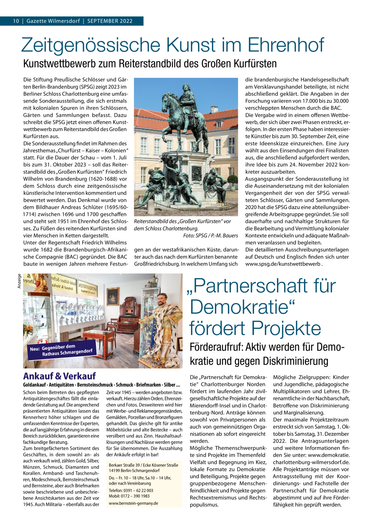 10  |  Gazette Wilmersdorf  |  September 2022  Zeitgenössische Kunst im Ehrenhof Kunstwettbewerb zum Reiterstandbild des Großen Kurfürsten Die Stiftung Preußische Schlösser und Gärten Berlin-Brandenburg (SPSG) zeigt 2023 im Berliner Schloss Charlottenburg eine umfassende Sonderausstellung, die sich erstmals mit kolonialen Spuren in ihren Schlössern, Gärten und Sammlungen befasst. Dazu schreibt die SPSG jetzt einen offenen Kunstwettbewerb zum Reiterstandbild des Großen Kurfürsten aus. Die Sonderausstellung findet im Rahmen des Jahresthemas „Churfürst – Kaiser – Kolonien“ statt. Für die Dauer der Schau – vom 1. Juli bis zum 31. Oktober 2023 – soll das Reiterstandbild des „Großen Kurfürsten“ Friedrich Wilhelm von Brandenburg (1620-1688) vor dem Schloss durch eine zeitgenössische künstlerische Intervention kommentiert und bewertet werden. Das Denkmal wurde von dem Bildhauer Andreas Schlüter (1695/601714) zwischen 1696 und 1700 geschaffen und steht seit 1951 im Ehrenhof des Schlosses. Zu Füßen des reitenden Kurfürsten sind vier Menschen in Ketten dargestellt. Unter der Regentschaft Friedrich Wilhelms wurde 1682 die Brandenburgisch-Afrikanische Compagnie (BAC) gegründet. Die BAC baute in wenigen Jahren mehrere Festun Reiterstandbild des „Großen Kurfürsten“ vor dem Schloss Charlottenburg. � Foto: SPSG / P.-M. Bauers gen an der westafrikanischen Küste, darunter auch das nach dem Kurfürsten benannte Großfriedrichsburg. In welchem Umfang sich  die brandenburgische Handelsgesellschaft am Versklavungshandel beteiligte, ist nicht abschließend geklärt. Die Angaben in der Forschung variieren von 17.000 bis zu 30.000 verschleppten Menschen durch die BAC. Die Vergabe wird in einem offenen Wettbewerb, der sich über zwei Phasen erstreckt, erfolgen. In der ersten Phase haben interessierte Künstler bis zum 30. September Zeit, eine erste Ideenskizze einzureichen. Eine Jury wählt aus den Einsendungen drei Finalisten aus, die anschließend aufgefordert werden, ihre Idee bis zum 24. November 2022 konkreter auszuarbeiten. Ausgangspunkt der Sonderausstellung ist die Auseinandersetzung mit der kolonialen Vergangenheit der von der SPSG verwalteten Schlösser, Gärten und Sammlungen. 2020 hat die SPSG dazu eine abteilungsübergreifende Arbeitsgruppe gegründet. Sie soll dauerhafte und nachhaltige Strukturen für die Bearbeitung und Vermittlung kolonialer Kontexte entwickeln und adäquate Maßnahmen veranlassen und begleiten. Die detaillierten Ausschreibungsunterlagen auf Deutsch und Englisch finden sich unter www.spsg.de/kunstwettbewerb .  Anzeige  „Partnerschaft für Demokratie“ fördert Projekte Förderaufruf: Aktiv werden für Demokratie und gegen Diskriminierung  r dem Neu: Gegenübe gendorf Rathaus Schmar  Ankauf & Verkauf  Goldankauf · Antiquitäten · Bernsteinschmuck · Schmuck · Briefmarken · Silber ... Schon beim Betreten des gepflegten Antiquitätengeschäftes fällt die einladende Gestaltung auf. Die ansprechend präsentierten Antiquitäten lassen das Kennerherz höher schlagen und die umfassenden Kenntnisse der Experten, die auf langjährige Erfahrung in diesem Bereich zurückblicken, garantieren eine fachkundige Beratung. Zum breitgefächerten Sortiment des Geschäftes, in dem sowohl an- als auch verkauft wird, zählen Gold, Silber, Münzen, Schmuck, Diamanten und Korallen. Armband- und Taschenuhren, Modeschmuck, Bernsteinschmuck und Bernsteine, aber auch Briefmarken sowie beschriebene und unbeschriebene Ansichtskarten aus der Zeit vor 1945. Auch Militaria – ebenfalls aus der  Zeit vor 1945 – werden angeboten bzw. verkauft. Hierzu zählen Orden, Ehrenzeichen und Fotos. Desweiteren wird hier mit Werbe- und Reklamegegenständen, Gemälden, Porzellan und Bronzefiguren gehandelt. Das gleiche gilt für antike Möbelstücke und alte Bestecke – auch versilbert und aus Zinn. Haushaltsauflösungen und Nachlässe werden gerne für Sie übernommen. Die Auszahlung der Ankäufe erfolgt in bar! Berkaer Straße 39 / Ecke Kösener Straße 14199 Berlin-Schmargendorf Do. – Fr. 10 – 18 Uhr, Sa.10 – 14 Uhr, oder nach Vereinbarung Telefon: 0391 – 62 22 003 Mobil: 0172 – 390 1983 www.bernstein-germany.de  Die „Partnerschaft für Demokratie“ Charlottenburger Norden fördert im laufenden Jahr zivilgesellschaftliche Projekte auf der Mierendorff-Insel und in Charlottenburg-Nord. Anträge können sowohl von Privatpersonen als auch von gemeinnützigen Organisationen ab sofort eingereicht werden. Mögliche Themenschwerpunkte sind Projekte im Themenfeld Vielfalt und Begegnung im Kiez, lokale Formate zu Demokratie und Beteiligung, Projekte gegen gruppenbezogene Menschenfeindlichkeit und Projekte gegen Rechtsextremismus und Rechtspopulismus.  Mögliche Zielgruppen: Kinder und Jugendliche, pädagogische Multiplikatoren und Lehrer, Ehrenamtliche in der Nachbarschaft, Betroffene von Diskriminierung und Marginalisierung. Der maximale Projektzeitraum erstreckt sich von Samstag, 1. Oktober bis Samstag, 31. Dezember 2022. Die Antragsunterlagen und weitere Informationen finden Sie unter: www.demokratie. charlottenburg-wilmersdorf.de. Alle Projektanträge müssen vor Antragsstellung mit der Koordinierungs- und Fachstelle der Partnerschaft für Demokratie abgestimmt und auf ihre Förderfähigkeit hin geprüft werden.