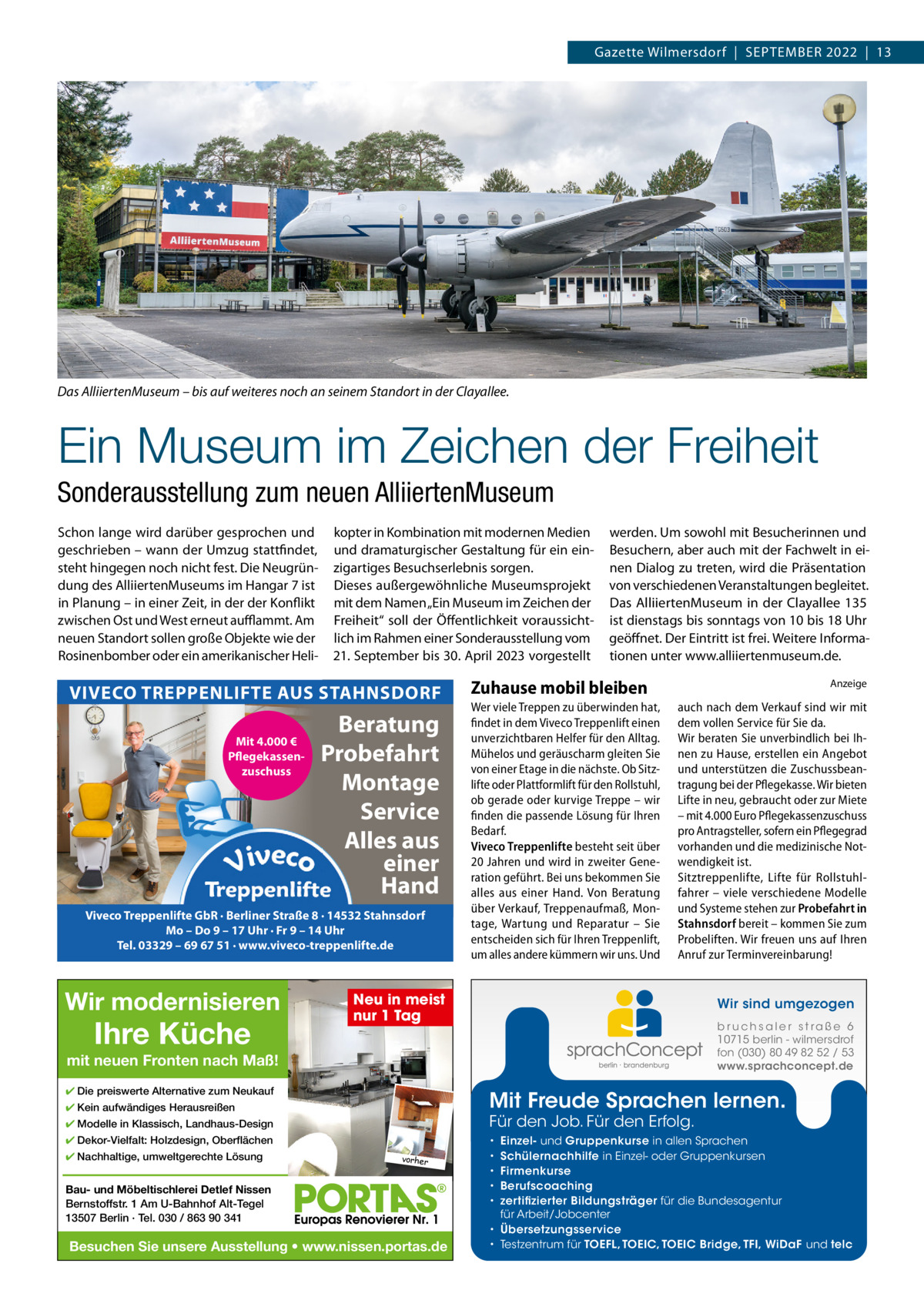 Gazette Wilmersdorf  |  September 2022  |  13  Das AlliiertenMuseum – bis auf weiteres noch an seinem Standort in der Clayallee.  Ein Museum im Zeichen der Freiheit Sonderausstellung zum neuen AlliiertenMuseum Schon lange wird darüber gesprochen und geschrieben – wann der Umzug stattfindet, steht hingegen noch nicht fest. Die Neugründung des Alliiertenmuseums im Hangar 7 ist in planung – in einer Zeit, in der der Konflikt zwischen Ost und West erneut auﬄammt. Am neuen Standort sollen große Objekte wie der rosinenbomber oder ein amerikanischer Heli kopter in Kombination mit modernen medien und dramaturgischer Gestaltung für ein einzigartiges besuchserlebnis sorgen. Dieses außergewöhnliche museumsprojekt mit dem Namen „ein museum im Zeichen der Freiheit“ soll der Öffentlichkeit voraussichtlich im rahmen einer Sonderausstellung vom 21. September bis 30. April 2023 vorgestellt  VIVECO TREPPENLIFTE AUS STAHNSDORF Mit 4.000 € Pflegekassenzuschuss  Beratung Probefahrt Montage Service Alles aus einer Hand  Viveco Treppenlifte GbR · Berliner Straße 8 · 14532 Stahnsdorf Mo – Do 9 – 17 Uhr · Fr 9 – 14 Uhr Tel. 03329 – 69 67 51 · www.viveco-treppenlifte.de  Wir modernisieren  Ihre Küche  werden. Um sowohl mit besucherinnen und besuchern, aber auch mit der Fachwelt in einen Dialog zu treten, wird die präsentation von verschiedenen Veranstaltungen begleitet. Das Alliiertenmuseum in der Clayallee 135 ist dienstags bis sonntags von 10 bis 18 Uhr geöffnet. Der eintritt ist frei. Weitere Informationen unter www.alliiertenmuseum.de.  Zuhause mobil bleiben Wer viele Treppen zu überwinden hat, findet in dem Viveco Treppenlift einen unverzichtbaren Helfer für den Alltag. Mühelos und geräuscharm gleiten Sie von einer Etage in die nächste. Ob Sitzlifte oder Plattformlift für den Rollstuhl, ob gerade oder kurvige Treppe – wir finden die passende Lösung für Ihren Bedarf. Viveco Treppenlifte besteht seit über 20 Jahren und wird in zweiter Generation geführt. Bei uns bekommen Sie alles aus einer Hand. Von Beratung über Verkauf, Treppenaufmaß, Montage, Wartung und Reparatur – Sie entscheiden sich für Ihren Treppenlift, um alles andere kümmern wir uns. Und  Anzeige  auch nach dem Verkauf sind wir mit dem vollen Service für Sie da. Wir beraten Sie unverbindlich bei Ihnen zu Hause, erstellen ein Angebot und unterstützen die Zuschussbeantragung bei der Pflegekasse. Wir bieten Lifte in neu, gebraucht oder zur Miete – mit 4.000 Euro Pflegekassenzuschuss pro Antragsteller, sofern ein Pflegegrad vorhanden und die medizinische Notwendigkeit ist. Sitztreppenlifte, Lifte für Rollstuhlfahrer – viele verschiedene Modelle und Systeme stehen zur Probefahrt in Stahnsdorf bereit – kommen Sie zum Probeliften. Wir freuen uns auf Ihren Anruf zur Terminvereinbarung!  Neu in meist nur 1 Tag  Wir sind umgezogen b r u ch s a l e r s t ra ß e 6 10715 berlin - wilmersdrof fon (030) 80 49 82 52 / 53 www.sprachconcept.de  mit neuen Fronten nach Maß! ✔ Die preiswerte Alternative zum Neukauf  Mit Freude Sprachen lernen.  ✔ Kein aufwändiges Herausreißen  Für den Job. Für den Erfolg.  ✔ Modelle in Klassisch, Landhaus-Design ✔ Dekor-Vielfalt: Holzdesign, Oberflächen ✔ Nachhaltige, umweltgerechte Lösung  vorher  Bau- und Möbeltischlerei Detlef Nissen Bernstoffstr. 1 Am U-Bahnhof Alt-Tegel 13507 Berlin · Tel. 030 / 863 90 341  Besuchen Sie unsere Ausstellung • www.nissen.portas.de  Einzel- und Gruppenkurse in allen Sprachen Schülernachhilfe in Einzel- oder Gruppenkursen Firmenkurse Berufscoaching zertifizierter Bildungsträger für die Bundesagentur für Arbeit/Jobcenter • Übersetzungsservice • Testzentrum für TOEFL, TOEIC, TOEIC Bridge, TFI, WiDaF und telc • • • • •