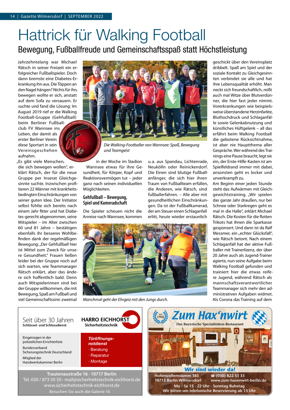 14  |  Gazette Wilmersdorf  |  September 2022  Hattrick für Walking Football Bewegung, Fußballfreude und Gemeinschaftsspaß statt Höchstleistung Jahrzehntelang war michael rätsch in seiner Freizeit ein erfolgreicher Fußballspieler. Doch dann bremste eine Diabetes-erkrankung ihn aus. Die töppen an den Nagel hängen? Nichts für ihn, bewegen wollte er sich, anstatt auf dem Sofa zu versauern. er suchte und fand die Lösung: Im August 2019 rief er die Walking Football-Gruppe (Gehfußball) beim berliner Fußballclub FV Wannsee ins Leben, der damit als erster berliner Verein diese Sportart in sein Vereinsgeschehen aufnahm. „es gibt viele menschen, die sich bewegen wollen“, erklärt rätsch, der für die neue Gruppe per Inserat Gleichgesinnte suchte. Inzwischen profitieren 22 männer mit krankheitsbedingten einschränkungen von seiner guten Idee. Der Initiator selbst fühlte sich bereits nach einem Jahr fitter und hat Diabetes-gerecht abgenommen, seine mitspieler – im Alter zwischen 60 und 81  Jahre – bestätigen ebenfalls ihr besseres Wohlbefinden dank der regelmäßigen bewegung: „Der Gehfußball hier ist mittel zum Zweck für unsere Gesundheit.“ Frauen ließen leider bei der Gruppe noch auf sich warten, wie teammanager rätsch erklärt, aber das ändere sich hoffentlich bald. Denn auch mitspielerinnen sind bei der Gruppe willkommen, die mit bewegung, Spaß am Fußball und viel Gemeinschaftssinn zweimal  Die Walking-Footballer von Wannsee: Spaß, Bewegung und Teamgeist in der Woche im Stadion Wannsee etwas für ihre Gesundheit, für Körper, Kopf und reaktionsvermögen tut – jeder ganz nach seinen individuellen möglichkeiten.  Gehfußball – Bewegung, Spiel und Kameradschaft Die Spieler scheuen nicht die Anreise nach Wannsee, kommen  u. a. aus Spandau, Lichtenrade, Neukölln oder reinickendorf. Die einen sind blutige Fußballanfänger, die sich hier ihren traum von Fußballteam erfüllen, die Anderen, wie rätsch, sind fußballerfahren. – Alle aber mit gesundheitlichen einschränkungen. Da ist der Fußballkamerad, der am Steuer einen Schlaganfall erlitt, heute wieder erstaunlich  Manchmal geht der Ehrgeiz mit den Jungs durch.  geschickt über den Vereinsplatz dribbelt. Spaß am Spiel und der soziale Kontakt zu Gleichgesinnten verbindet sie alle und hat ihre Lebensqualität erhöht. man neckt sich freundschaftlich, reißt auch mal Witze über blutverdünner, die hier fast jeder nimmt. Vorerkrankungen wie beispielsweise überstandene Herzinfarkte, bluthochdruck und Schlaganfälle sowie Gelenkabnutzung und künstliches Hüftgelenk – all das erfährt beim Walking Football die gebotene rücksichtnahme, ist aber nie Hauptthema aller Gespräche. Wer während des trainings eine pause braucht, legt sie ein, der erste-Hilfe-Kasten ist am Spielfeldrand immer mit dabei, ansonsten geht es locker und unverkrampft zu. Am beginn einer jeden Stunde steht das Aufwärmen mit Gleichgewichtstraining. „Wir spielen das ganze Jahr draußen, nur bei Schnee oder Starkregen geht es mal in die Halle“, erklärt michael rätsch. Die Kosten für die flotten trikots hat ihnen die Sparkasse gesponsert. Und dann ist da ralf messmer, ein „echter Glücksfall“, wie rätsch betont. Nach einem Schlaganfall hat der aktive Fußballer mit trainerlizenz, der über 20 Jahre auch als Jugend-trainer agierte, nun seine Aufgabe beim Walking Football gefunden und trainiert hier die etwas reifere Jugend, während rätsch als mannschaftsverantwortlicher teammanager sich mehr den administrativen Aufgaben widmet. Als Corona das training auf dem  Seit  1966  Seit über 30 Jahren  Das Bayerische Spezialitäten-Restaurant  Schlüssel- und Schlossdienst  Eingetragen in der polizeilichen Errichterliste Bundesverband Sicherungstechnik Deutschland Mitglied der Handwerkskammer Berlin  Türöffnungsnotdienst · Beratung · Reparatur · Montage  Trautenaustraße 16 · 10717 Berlin Tel. 030 / 873 50 50 · mail@sicherheitstechnik-eichhorst.de www.sicherheitstechnik-eichhorst.de Besuchen Sie auch die Galerie 16  Wir sind wieder da! ☎ (030) 822 51 33 Hohenzollerndamm 185 www.zum-haxenwirt-berlin.de 10713 Berlin-Wilmersdorf Mo - Sa 15 - 22 Uhr · Sonntag Ruhetag Wir bitten um telefonische Reservierung ab 13 Uhr